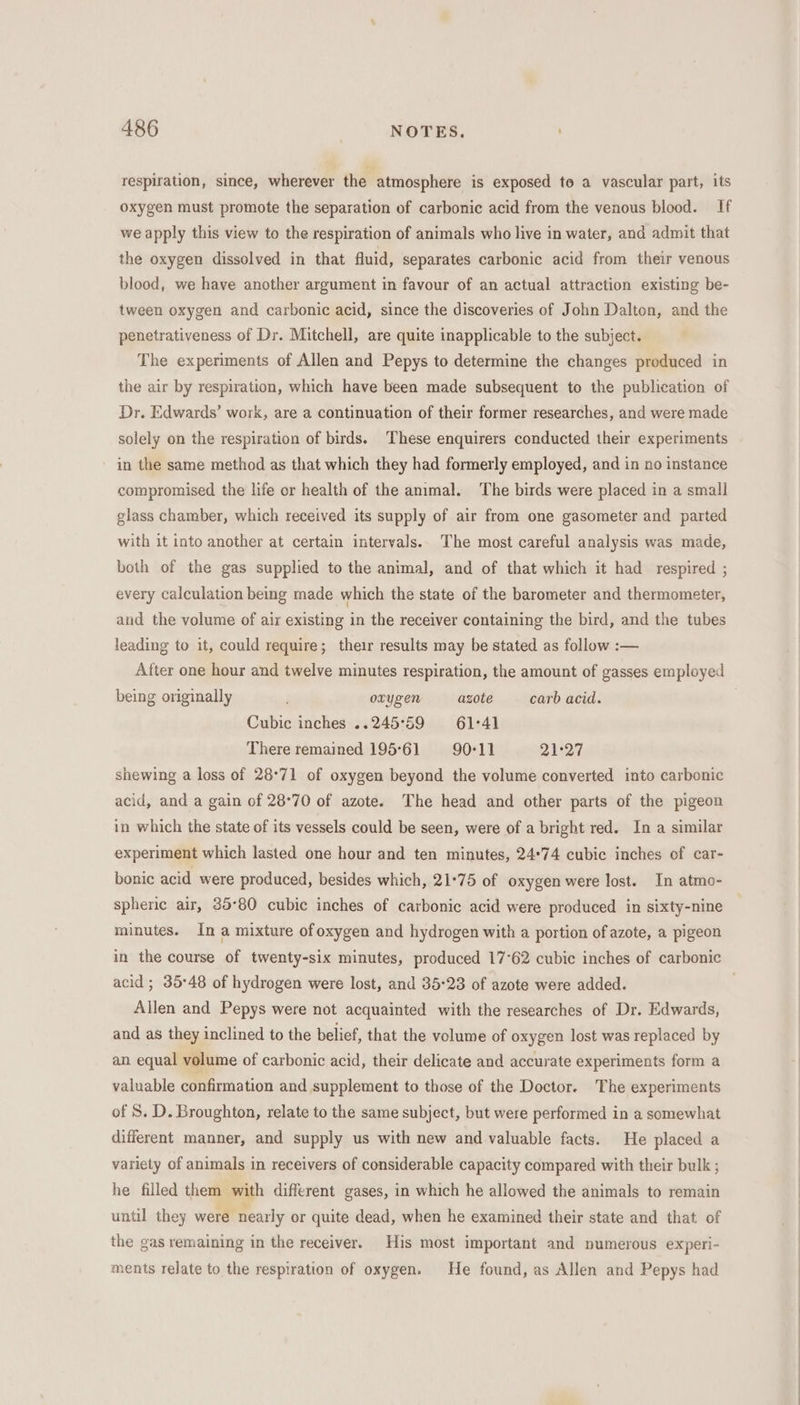 respiration, since, wherever the atmosphere is exposed to a vascular part, its oxygen must promote the separation of carbonic acid from the venous blood. If we apply this view to the respiration of animals who live in water, and admit that the oxygen dissolved in that fluid, separates carbonic acid from their venous blood, we have another argument in favour of an actual attraction existing be- tween oxygen and carbonic acid, since the discoveries of John Dalton, and the penetrativeness of Dr. Mitchell, are quite inapplicable to the subject. The experiments of Allen and Pepys to determine the changes produced in the air by respiration, which have been made subsequent to the publication of Dr. Edwards’ work, are a continuation of their former researches, and were made solely on the respiration of birds. These enquirers conducted their experiments in the same method as that which they had formerly employed, and in no instance compromised the life or health of the animal. The birds were placed in a small glass chamber, which received its supply of air from one gasometer and parted with it into another at certain intervals. The most careful analysis was made, both of the gas supplied to the animal, and of that which it had respired ; every calculation being made which the state of the barometer and thermometer, and the volume of air existing in the receiver containing the bird, and the tubes leading to it, could require; their results may be stated as follow :— After one hour and twelve minutes respiration, the amount of gasses employed being originally oxygen azote carb acid. Cubic inches ..245°59 = 61°41 There remained 195°61 90°11 21°27 shewing a loss of 28°71 of oxygen beyond the volume converted into carbonic acid, and a gain of 28°70 of azote. The head and other parts of the pigeon in which the state of its vessels could be seen, were of a bright red. In a similar experiment which lasted one hour and ten minutes, 24°74 cubic inches of car- bonic acid were produced, besides which, 21°75 of oxygen were lost. In atmo- spheric air, 35°80 cubic inches of carbonic acid were produced in sixty-nine minutes. In a mixture ofoxygen and hydrogen with a portion of azote, a pigeon acid ; 35°48 of hydrogen were lost, and 35:23 of azote were added. Allen and Pepys were not acquainted with the researches of Dr. Edwards, and as they inclined to the belief, that the volume of oxygen lost was replaced by an equal volume of carbonic acid, their delicate and accurate experiments form a valuable confirmation and supplement to those of the Doctor. The experiments of S. D. Broughton, relate to the same subject, but were performed in a somewhat different manner, and supply us with new and valuable facts. He placed a variety of animals in receivers of considerable capacity compared with their bulk ; he filled them with different gases, in which he allowed the animals to remain until they were nearly or quite dead, when he examined their state and that. of the gas remaining in the receiver. His most important and numerous experi- ments relate to the respiration of oxygen. He found, as Allen and Pepys had