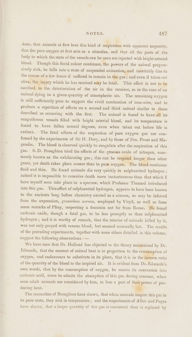 done, that animals at first bear this kind of respiration with apparent impunity, that the pure oxygen at first acts as a stimulus, and that all the parts of the body in which the state of the vessels can be seen are injected with bright arterial blood. Though this florid colour continues, the powers of the animal progres- sively sink, he falls into a state of suspended animation, and inevitably dies in the couse of a few hours if suffered to remain in the gas ; and even if taken out alive, the injury which he has received may be fatal. This effect is not to be ascribed to the deterioration of the air in the receiver, as in the case of an animal dying in a given quantity of atmospheric air. The remaining oxygen is still sufficiently pure to support the vivid combustion of iron-wire, and to produce a repetition of effects on a second and third animal similar to those described as occurring with the first. The animal is found to have all its sanguiferous vessels filled with bright arterial blood, and its temperature is found to have fallen several degrees, even when taken out before life is extinct. The fatal effects of the respiration of pure oxygen gas are con- firmed by the experiments of Sir H. Davy, and by those of Drs. Prout and Ma- gendie. The blood is observed quickly to coagulate after the respiration of this gas. S.D. Broughton tried the effects of the gaseous oxide of nitrogen, com- monly known as the exhilarating gas; this can be respired longer than other gases, yet death takes place sooner than in pure oxygen. The blood continues fluid and thin. He found animals die very quickly in sulphuretted hydrogen ; indeed it is impossible to conceive death more instantaneous than that which I have myself seen take place in a sparrow, which Professor Thenard introduced into this gas. Thiseffect of sulphuretted hydrogen, appears to have been known to the ancients long before chemistry existed as a science, as may be inferred from the expression, graveolens aornus, employed by Virgil, as well as from some remarks of Pliny, respecting a fountain not far from Rome. He found carbonic oxide, though a fatal gas, to be less promptly so than sulphuretted hydrogen ; and it is worthy of remark, that the interior of animals killed by it, was not only gorged with venous blood, but seemed unusually hot. The results of the preceding experiments, together with some others detailed in this volume, suggest the following observations : — . We have seen that Dr. Holland has objected to the theory maintained by Dr, Edwards, that the amount of animal heat is in proportion to the consumption of oxygen, and endeavours to substitute in its place, that it is in the inverse ratio of the quantity of the blood to the inspired air. It is evident from Dr. Edwards’s own words, that by the consumption of oxygen, he means its conversion into carbonic acid, since he admits the absorption of this gas during summer, when even adult animals are considered by him, to lose a part of their power of pro- ducing heat. * The researches of Broughton have shewn, that when animals inspire this gas in its pure state, they sink in temperature ; and the experiments of Allen and Pepys have shewn, that a larger quantity of this gas is consumed than is replaced by ‘