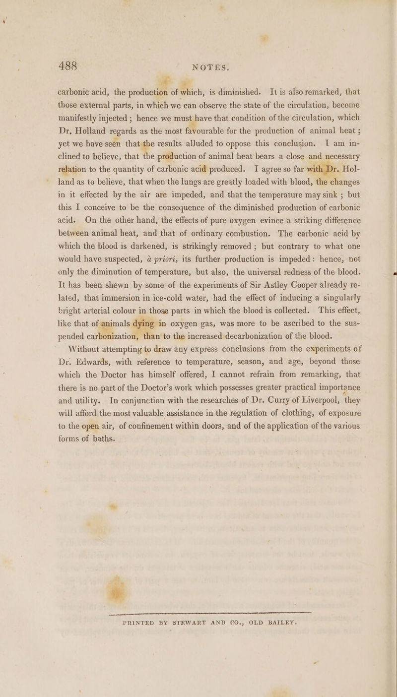 - 2 | carbonic acid, the production of which, is diminished. It is also remarked, that those external parts, in which we can observe the state of the circulation, become manifestly injected ; hence we must have that condition of the circulation, which Dr, Holland regards as the most Mourable for the production of animal heat ; yet we have seen that the results alJuded to oppose this conclusion. [ am in- clined to believe, that the production of animal heat bears a close and necessary relation to the quantity of carbonic acid produced. I agree so far with Dr. Hol- land as to believe, that when the lungs are greatly loaded with blood, the changes in it effected by the air are impeded, and that the temperature may sink ; but this I conceive to be the consequence of the diminished production of carbonic acid. On the other hand, the effects of pure oxygen evince a striking difference between animal heat, and that of ordinary combustion. The carbonic acid by which the blood is darkened, is strikingly removed ; but contrary to what one would have suspected, @ priori, its further production is impeded: hence, not only the diminution of temperature, but also, the universal redness of the blood. It has been shewn by some of the experiments of Sir Astley Cooper already re- lated, that immersion in ice-cold water, had the effect of inducing a singularly bright arterial colour in those parts in which the blood is collected. This effect, like that of animals bind in oxygen gas, was more to be ascribed to the sus- pended carbonization, than to the increased decarbonization of the blood. Without attempting to draw any express conclusions from the experiments of Dr. Edwards, with reference to temperature, season, and age, beyond those which the Doctor has himself offered, I cannot refrain from remarking, that there is no part of the Doctor’s work which possesses greater practical importance and utility. In conjunction with the researches of Dr. Curry of Liverpool, they will afford the most valuable assistance in the regulation of clothing, of exposure to the open air, of confinement within doors, and of the application of the various forms of baths. PRINTED BY STEWART AND CO., OLD BAILEY.