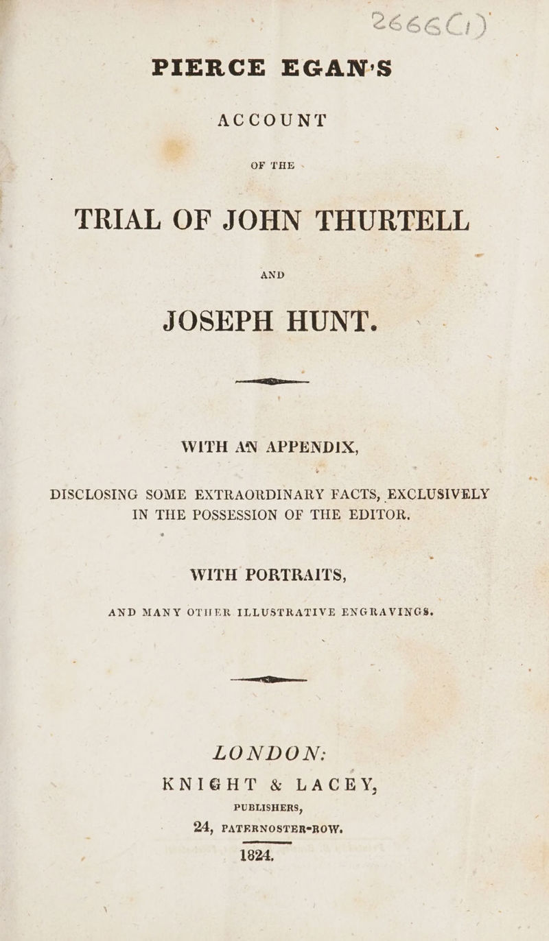 gptbey oh ° (3) - - yes * ré ce fore ri : 4 j PIERCE EGAN'S ACCOUNT OF THE - - TRIAL OF JOHN THURTELL AND JOSEPH HUNT. WITH AN APPENDIX, DISCLOSING SOME EXTRAORDINARY FACTS, EXCLUSIVELY IN THE POSSESSION OF THE EDITOR. WITH PORTRAITS, AND MANY OTHER ILLUSTRATIVE ENGRAVINGS. LONDON: KNIGHT &amp; LACEY, PUBLISHERS, 24, PATERNOSTER*ROW. 1824,
