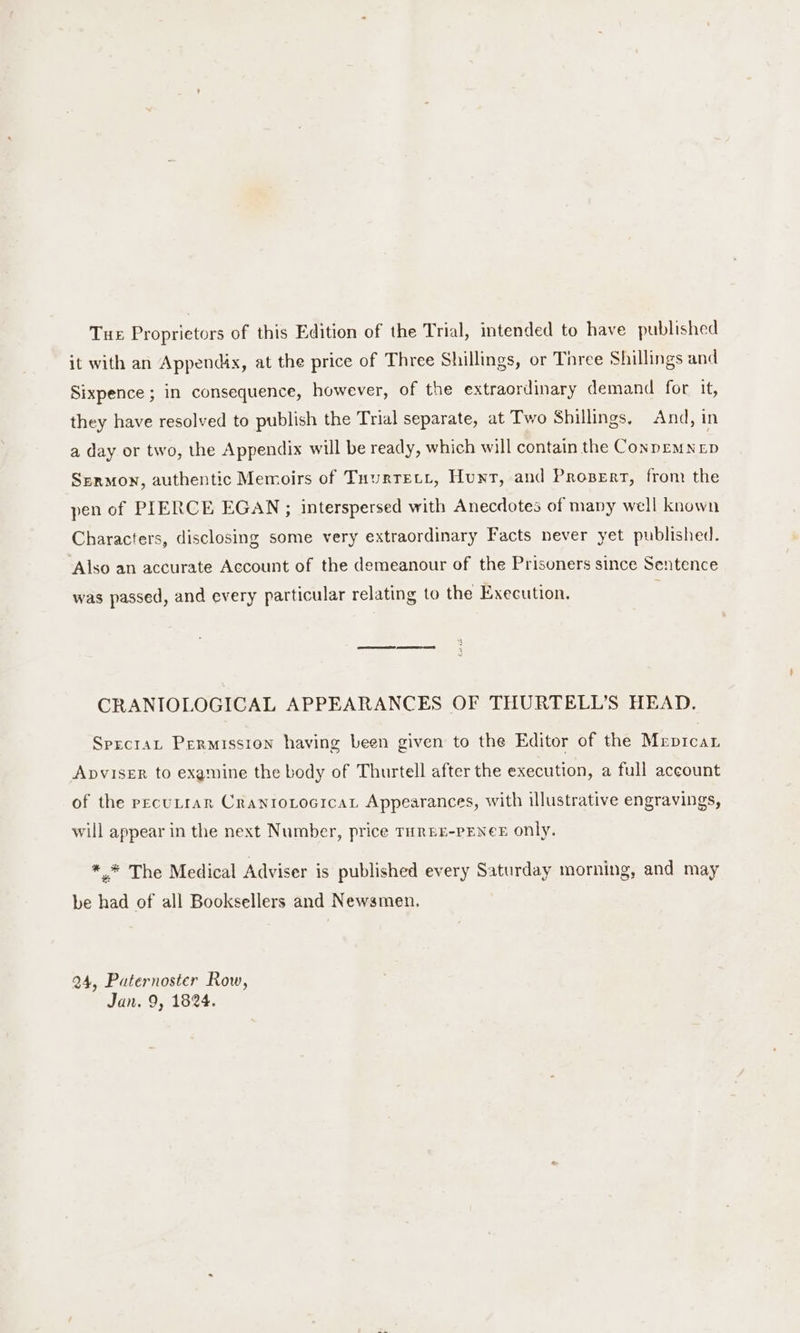 Tue Proprietors of this Edition of the Trial, intended to have published it with an Appendix, at the price of Three Shillings, or Tiree Shillings and Sixpence ; in consequence, however, of the extraordinary demand for, it, they have resolved to publish the Trial separate, at Two Shillings, And, in a day or two, the Appendix will be ready, which will contain the Conprm D Sermon, authentic Memoirs of Tuurtett, Hunt, and Prosert, from the pen of PIERCE EGAN ; interspersed with Anecdotes of many well known Characters, disclosing some very extraordinary Facts never yet published. Also an accurate Account of the demeanour of the Prisoners since Sentence was passed, and every particular relating to the Execution. CRANIOLOGICAL APPEARANCES OF THURTELL’S HEAD. SpecraL Permission having been given to the Editor of the Mepicar Apviser to examine the body of Thurtell after the execution, a full account of the pecuLrarn CranrotocrcaL Appearances, with illustrative engravings, will appear in the next Number, price THREE-PENCE only. ** The Medical Adviser is published every Saturday morning, and may be had of all Booksellers and Newsmen. 24, Puternoster Row, Jan. 9, 1824.
