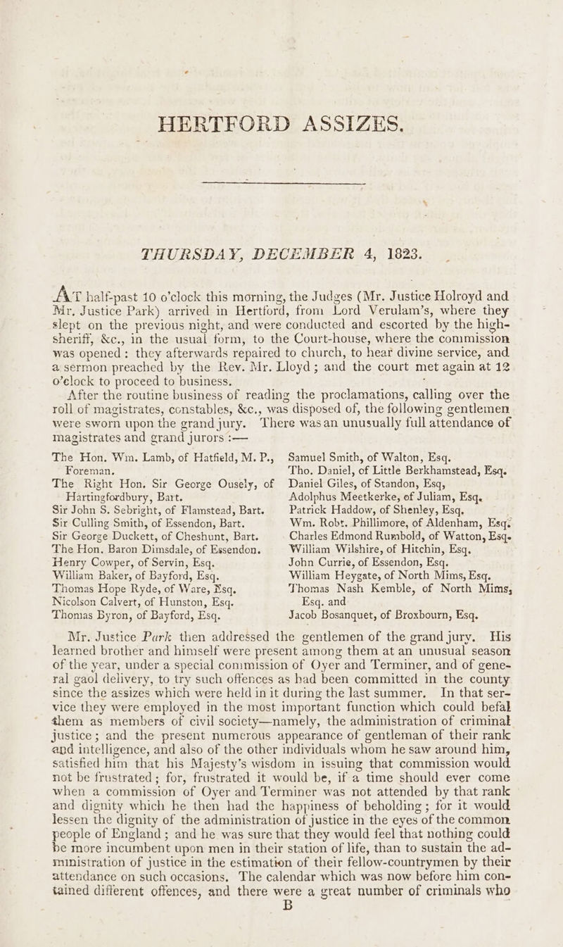 HERTFORD ASSIZES, THURSDAY, DECEMBER 4, 1823. AT half-past 10 o’clock this morning, the Judges (Mr. Justice Holroyd and Mr, Justice Park) arrived in Hertford, from Lord Verulam’s, where they slept on the previous night, and were conducted and escorted by the high- sheriff, &amp;c., in the usual form, to the Court-house, where the commission was opened: they afterwards repaired to church, to hear divine service, and a sermon preached by the Rev. Mr. Lloyd; and the court met again at 12 o’elock to proceed to business. After the routine business of reading the proclamations, calling over the roll of magistrates, constables, &amp;c., was disposed of, the following gentlemen were sworn upon the grandjury. There wasan unusually full attendance of magistrates and grand jurors :— The Hon. Wm. Lamb, of Hatfield, M.P., Samuel Smith, of Walton, Esq. Foreman. Tho. Daniel, of Little Berkhamstead, Esq. The Right Hon. Sir George Ousely, of Daniel Giles, of Standon, Esq, Hartingfordbury, Bart. Adolphus Meetkerke, of Juliam, Esq. Sir John S. Sebright, of Flamstead, Bart. Patrick Haddow, of Shenley, Esq, Sir Culling Smith, of Essendon, Bart. Wm. Robt. Phillimore, of Aldenham, Esq: Sir George Duckett, of Cheshunt, Bart. Charles Edmond Rumbold, of Watton, Esqe The Hon, Baron Dimsdale, of Essendon. William Wilshire, of Hitchin, Esq, Henry Cowper, of Servin, Esq. John Currie, of Essendon, Esq. William Baker, of Bayford, Esq. William Heygate, of North Mims, Esq. Thomas Hope Ryde, of Ware, Nsq. Thomas Nash Kemble, of North Mims, Nicolson Calvert, of Hunston, Esq. Esq. and Thomas Byron, of Bayford, Esq. Jacob Bosanquet, of Broxbourn, Esq. Mr. Justice Park then addressed the gentlemen of the grand jury. His learned brother and himself were present among them at an unusual season of the year, under a special commission of Oyer and Terminer, and of gene- ral gaol delivery, to try such offences as had been committed in the county since the assizes which were held in it during the last summer. In that ser- vice they were employed in the most important function which could befal them as members of civil society—namely, the administration of criminal justice; and the present numerous appearance of gentleman of their rank and intelligence, and also of the other individuals whom he saw around him, satisfied him that his Majesty’s wisdom in issuing that commission would not be frustrated; for, frustrated it would be, if a time should ever come when a commission of Oyer and Terminer was not attended by that rank and dignity which he then had the happiness of beholding; for it would lessen the dignity of the administration of justice in the eyes of the common people of England; and he was sure that they would feel that nothing could be more incumbent upon men in their station of life, than to sustain the ad- ministration of justice in the estimation of their fellow-countrymen by their attendance on such occasions. The calendar which was now before him con- tained different offences, and there were a great number of criminals who