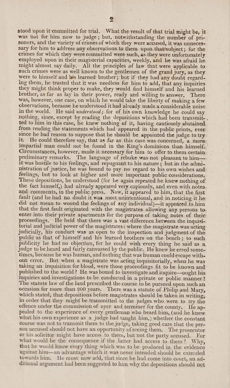 stood upon it committed for trial. What the result of that trial might be, it was not for him now to judge; but, notwithstanding the number of pri- soners, and the variety of crimes of which they were accused, it was unneces- sary for him to address any observations to them upon.that’subject; for the crimes for which they were committed were such, as they were unfortunately employed upon in their magisterial capacities, weekly, and he was afraid he might almost say daily. All the principles of law that were applicable to such crimes were as well known to the gentlemen of the grand jury, as they were to himself and bis learned brother; but if they had any doubt regard- ing them, he trusted that it was needless for him to add, that any inquiries they might think proper to make, they would find himself and his learned brother, as far as lay in their power, ready and willing to answer, There was, however, one case, on which he would take the liberty of making a few observations, because he understood it had already made a considerable noise in the world. He said understood ; for of his own knowledge he could say nothing, since, except by reading the depositions which had been transmit- , ted to him inthis case, he knew nothing of it, having cautiously abstained from reading the statements which had appeared in the public prints, ever since he had reason to suppose that he should be appointed the judge to try it. He could therefore say, that as far as this case was concerned, a more impartial man could not be found in the King’s dominions than himself: Circumstances, however, made it necessary for him to offer to them certain preliminary remarks. The language of rebuke was not pleasant to him— 1t was hostile to his feelings, and repugnant to his nature ; but in the admi- nistration of justice, he was bound to. pay no regard to his own wishes and feelings, but to look at higher and more important’ public considerations. These depositions, he understood (for he again repeated he knew nothing of the fact himself,) had already appeared very copiously, and even with notes and comments, in the public press. Now, it appeared to him, that the first fault (and he had no doubt it was. most unintentional, and in noticing it he did not mean to wound the feelings of any individual)—it appeared to him that the first fault originated with the magistrates allowing any persons to. enter into their private apartments for the purpose of taking notes of their proceedings. He held that there was a vast difference between the inquisi- torial and judicial power of the magistrates: where the magistrate was acting judicially, his conduct was as open to the inspection and judgment of the public as that of himself and his learned brothers on the bench; to such publicity he had no objection, for he could wish every thing he said as a judge to be heard and fairly canvassed by the public. He knew he erred some- times, because he was human, and nothing that was human could escape with- out error, But when a magistrate was acting inquisitorially, when he was taking an inquisition for blood, were those proceedings fit to be known and published to the world? He was bound to investigate and inquire—ought his mquiries and investigations to be conducted in a private or public manner? The statute law of the land prescribed the course to be pursued upon such an occasion for more than 200 years. There was a statute of Philip and Mary, which stated, that depositions before magistrates should be taken in writing, in order that they might be transmitted to the judges who were to try the offence under the commission of oyer and terminer for the county. He ap- pealed to the experience of every gentleman who heard him, (and he knew what his own experience as a judge had taught him,) whether the constant course was not to transmit them to the judge, taking good care that the per- son accused should not have an opportunity of seeing them. The prosecutor or his solicitor might have access to them, but‘not the party accused. For what would be the consequence if the latter had access to them? Why, that he would know every thing which was to be produced in the evidence against him—an advantage which it was never intended should be extended towards him. He must now add, that since he had come into court, an ad- ditional argument had been suggested to him why the depositions should not