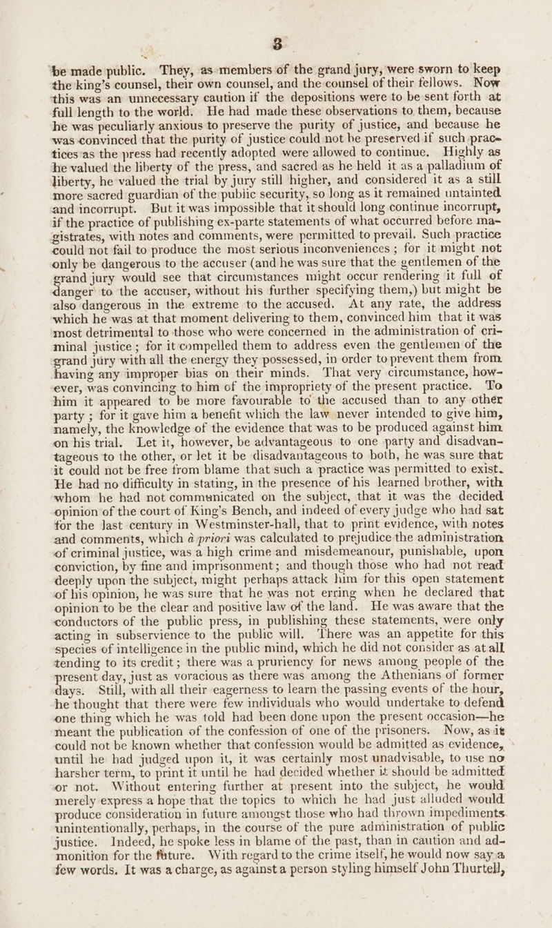 a ‘be made public. They, as members of the grand jury, were sworn to keep the king’s counsel, their own counsel, and the:counsel of their fellows. Now this was an unnecessary caution if the depositions were to be sent forth at full length to the world. He had made these observations to them, because he was peculiarly anxious to preserve the purity of justice, and because he was convinced that the purity of justice could not be preserved if such -prace. tices as the press had recently adopted were allowed to continue. Highly as he valued the liberty of the press, and sacred as he held it as a palladium of liberty, he valued the trial by jury still higher, and considered it as a still more sacred guardian of the public security, so long as it remained untainted and incorrupt. But it was impossible that it should long continue incorrupt, if the practice of publishing ex-parte statements of what occurred before ma- gistrates, with notes and comments, were permitted to prevail. Such practice could not fail to produce the most serious inconveniences ; for it might not only be dangerous to the accuser (and he was sure that the gentlemen of the grand jury would see that circumstances might occur rendering it full of danger to the accuser, without his further specifying them,) but might be also dangerous in the extreme to the accused. At any rate, the address which he was at that moment delivering to them, convinced him that it was most detrimental to those who were concerned in the administration of cri- minal justice ; for it compelled them to address even the gentlemen of the grand jury with all the energy they possessed, in order to prevent them from having any improper bias on their minds. That very circumstance, how- ever, was convincing to him of the impropriety of the present practice. To him it appeared to be more favourable to the accused than to any other party ; for it gave him a benefit which the law never intended to give him, namely, the knowledge of the evidence that was to be produced against him on his trial. Let it, however, be advantageous to one party and disadvan- tageous to the other, or Jet it be disadvantageous to both, he was sure that it could not be free from blame that such a practice was permitted to exist. He had no difficulty in stating, in the presence of his learned brother, with whom he had not communicated on the subject, that it was the decided opinion of the court of King’s Bench, and indeed of every judge who had sat for the Jast century in Westminster-hall, that to print evidence, with notes and comments, which @ priori was calculated to prejudice the administration of criminal justice, was a high crime and misdemeanour, punishable, upon conviction, by fine and imprisonment; and though those who had not read deeply upon the subject, might perhaps attack him for this open statement of his opinion, he was sure that he was not erring when he declared that opinion to be the clear and positive law of the land. He was aware that the conductors of the public press, in publishing these statements, were only acting in subservience to the public will. There was an appetite for this species of intelligence in the public mind, which he did not consider as at all tending to its credit; there was a pruriency for news among people of the resent day, just as voracious as there was among the Athenians of former days. Still, with all their eagerness to learn the passing events of the hour, he thought that there were few individuals who would undertake to defend one thing which he was told had been done upon the present occasion—he meant the publication of the confession of one of the prisoners. Now, as it could not be known whether that confession would be admitted as evidence, until he had judged upon it, it was certainly most unadvisable, to use no harsher term, to print it until he had decided whether it should be admitted or not. Without entering further at present into the subject, he would merely express a hope that the topics to which he had just alluded would produce consideration in future amongst those who had thrown impediments unintentionally, perhaps, in the course of the pure administration of public justice. Indeed, he spoke less in blame of the past, than in caution and ad- monition for the future. With regard to the crime itself, he would now say a few words. It was a charge, as against a person styling himself John Thurtell,