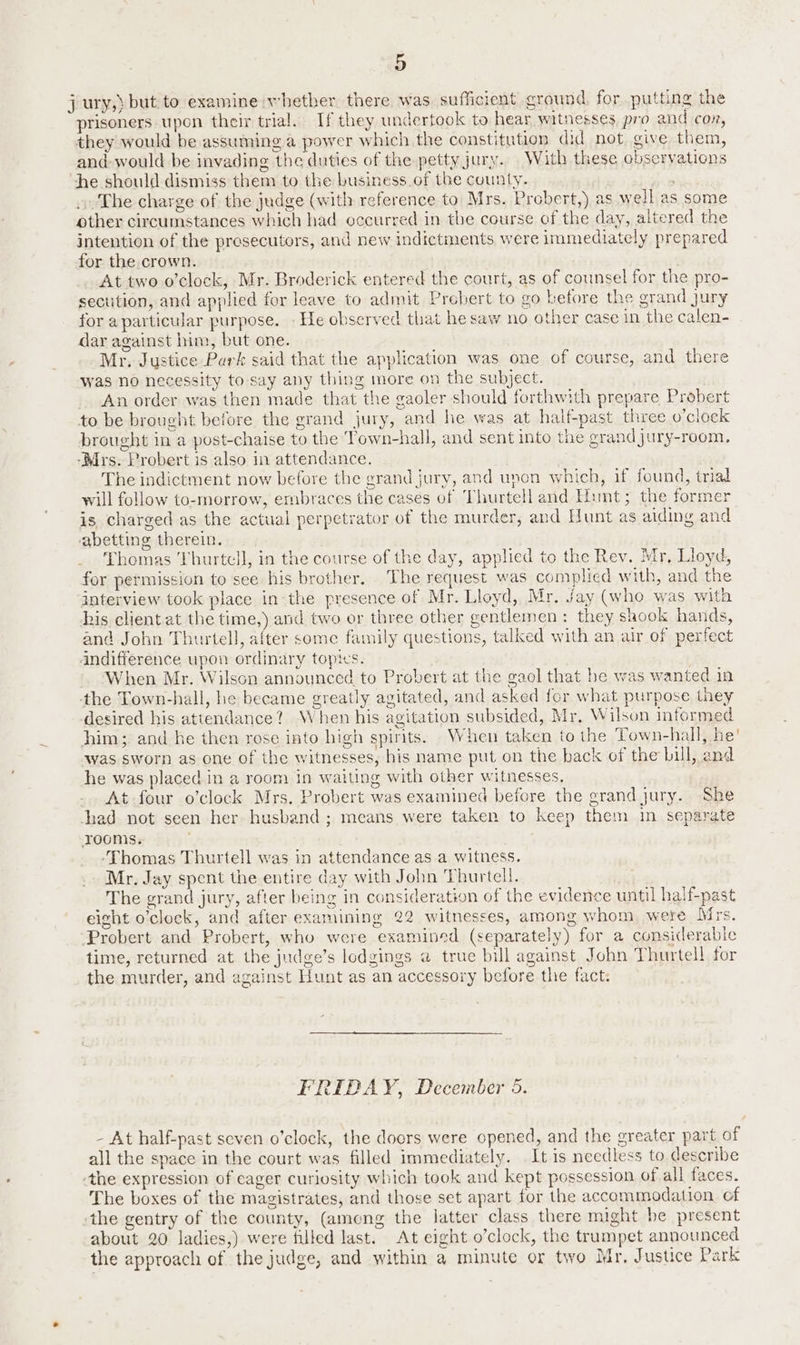 j ury,) but to examine whether there was sufficient ground, for putting the prisoners upon their trial. If they undertook to hear witnesses, pro and con, they would be assuming a power which the constitution did not give them, and would be invading the duties of the petty jury. With these observations he should dismiss them to the business of the county. The charge of the judge (with reference to Mrs. Probert,) as well as some other circumstances which had occurred in the course of the day, altered the intention of the presecutors, and new indictments were immediately prepared for the crown. At two o’clock, Mr. Broderick entered the court, as of counsel for the pro- sectition, and applied for leave to admit Probert to go before the grand jury for aparticular purpose. He observed that he saw no other case in the calen- dar against him, but one. Mr. Justice Purk said that the application was one of course, and there was no necessity to say any thing more on the subject. An order was then made that the gaoler should forthwith prepare Probert to be brought before the grand jury, and he was at half-past three o’clock brought in a post-chaise to the Town-hall, and sent into the grandjury-room. ‘Mrs. Probert is also in attendance. The indictment now before the grand jury, and unon which, if found, trial will follow to-morrow, embraces the cases of Thurtell and Hunt; the former is charged as the actual perpetrator of the murder, and Hunt as aiding and abetting therein. Thomas Thurtell, in the course of the day, applied to the Rev. Mr, Lloyd, for permission to see his brother. The request was complied with, and the interview took place in the presence of Mr. Lloyd, Mr. Jay (who was with his client at the time,) and two er three other gentlemen: they shook hands, and John Thurtell, after some family questions, talked with an air of perfect Andifference upon ordinary topics. When Mr. Wilson announced to Probert at the gaol that he was wanted in the Town-hall, he became greatly agitated, and asked for what purpose they desired his attendance? When his agitation subsided, Mr, Wilson informed him; and he then rose into high spirits. When taken to the Town-hall, he’ was sworn as one of the witnesses, his name put on the back of the bill, and he was placed in a room in waiting with other witnesses, At four o’clock Mrs. Probert was examined before the grand jury. She had not seen her husband ; means were taken to keep them in separate roomis. ‘Thomas Thurtell was in attendance as a witness. Mr. Jay spent the entire day with John Thurtell. The grand jury, after being in consideration of the evidence until half-past eight o'clock, and after examining 22 witnesses, among whom were Mirs. Probert and Probert, who were examined (separately) for a considerable time, returned at the judge’s lodgings a true bill against John Thurtell for the murder, and against Hunt as an accessory before the fact: FRIDAY, December 5. - At half-past seven o’clock, the doors were opened, and the greater part of all the space in the court was filled immediately. It is needless to describe ‘the expression of eager curiosity which took and kept possession of all faces. The boxes of the magistrates, and those set apart for the accommodation. of the gentry of the county, (among the latter class there might be present about 20 ladies,) were filled last. At eight o’clock, the trumpet announced the approach of the judge, and within a minute or two Mr. Justice Park