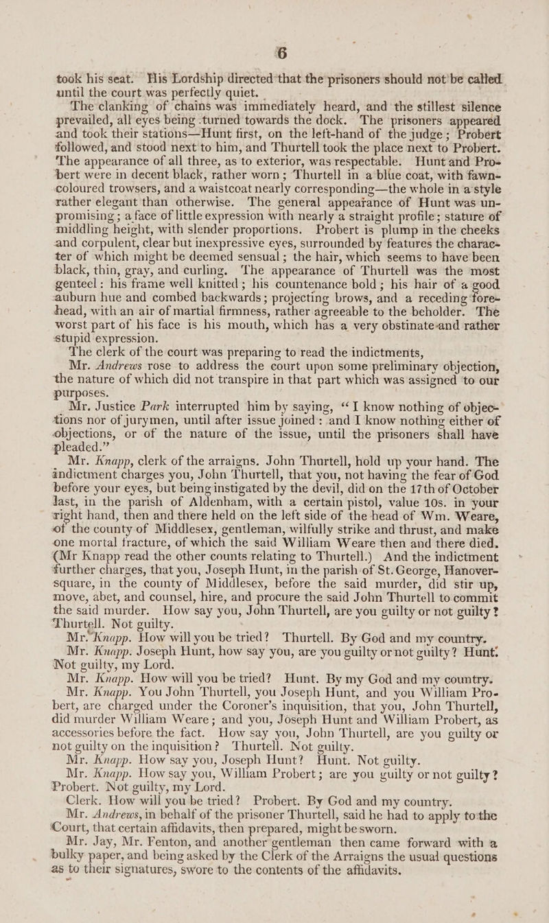 took his seat. His Lordship directed that the prisoners should not'be calted until the court was perfectly quiet. _ The clanking of chains was immediately heard, and the stillest silence prevailed, all eyes being .turned towards the dock. The prisoners appeared and took their stations—Hunt first, on the left-hand of the judge; Probert followed, and stood next to him, and Thurtell took the place next to Probert. ‘The appearance of all three, as to exterior, was respectable. Hunt and Pro+ bert were in decent black, rather worn; ‘Thurtell in a blue coat, with fawn- coloured trowsers, and a waistcoat nearly corresponding—the whole in a'style rather elegant than otherwise. The general appearance of Hunt was un- promising ; a face of little expression with nearly a straight profile; stature of middling height, with slender proportions. Probert is plump in the cheeks and corpulent, clear but inexpressive eyes, surrounded by features the charac= ter of which might be deemed sensual; the hair, which seems to have been black, thin, gray, and curling, The appearance of Thurtell was the most genteel; his frame well knitted ; his countenance bold; his hair of a good auburn hue and combed backwards ; projecting brows, and a receding ‘fore~ head, with an air of martial firmness, rather agreeable to the beholder. The worst part of his face is his mouth, which has a very obstinate-and rather ‘stupid expression. The clerk of the court was preparing to read the indictments, Mr. Andrews rose to address the court upon some preliminary objection, the nature of which did not transpire in that part which was assigned ‘to our purposes. Mr. Justice Park interrupted him by saying, “I know nothing of objec- tions nor of jurymen, until after issue Joined: and I know nothing either of objections, or of the nature of the issue, until the prisoners shall have pleaded.” | : Mr. Knapp, clerk of the arraigns. John Thurtell, hold up your hand. The andictment charges you, John Thurtell, that you, not having the fear of God before your eyes, but being instigated by the devil, did on the 17th of October last, in the parish of Aldenham, with a certain pistol, value 10s. in your right hand, then and there held on the left side of the head of Wm. Weare, of the county of Middlesex, gentleman, wilfully strike and thrust, and make one mortal fracture, of which the said William Weare then and there died. {Mr Knapp read the other counts relating to Thurtell.) And the indictment further charges, that you, Joseph Hunt, in the parish of St.George, Hanover- Square, in the county of Middlesex, before the said murder, did stir up, move, abet, and counsel, hire, and procure the said John Thurtell to commit the said murder. How say you, John Thurtell, are you guilty or not guilty 2 Thurtell. Not guilty. Mr.Knapp. How will you be tried? Thurtell. By God and my country. Mr. Knapp. Joseph Hunt, how say you, are you guilty ornot guilty? Hunt: Not guilty, my Lord. Mr. Knapp. How will you be tried? Hunt. By my God and my country. Mr. Knapp. You John Thurtell, you Joseph Hunt, and you William Pro. bert, are charged under the Coroner’s inquisition, that you, John Thurtell, did murder William Weare; and you, Joseph Hunt and William Probert, as accessories before the fact. How say you, John Thurtell, are you guilty or not guilty on the inquisition? Thurtell. Not guilty. Mr. Knapp. How say you, Joseph Hunt? Hunt. Not guilty. Mr. Knapp. How say you, William Probert; are you guilty or not guilty? Probert. Not guilty, my Lord. Clerk. How will you be tried? Probert. By God and my country. Mr. Andrews, in behalf of the prisoner Thurtell, said he had to apply to:the Court, that certain affidavits, then prepared, might besworn. Mr. Jay, Mr. Fenton, and another gentleman then came forward with a bulky paper, and being asked by the Clerk of the Arraigns the usual questions as to their signatures, swore to the contents of the affidavits.
