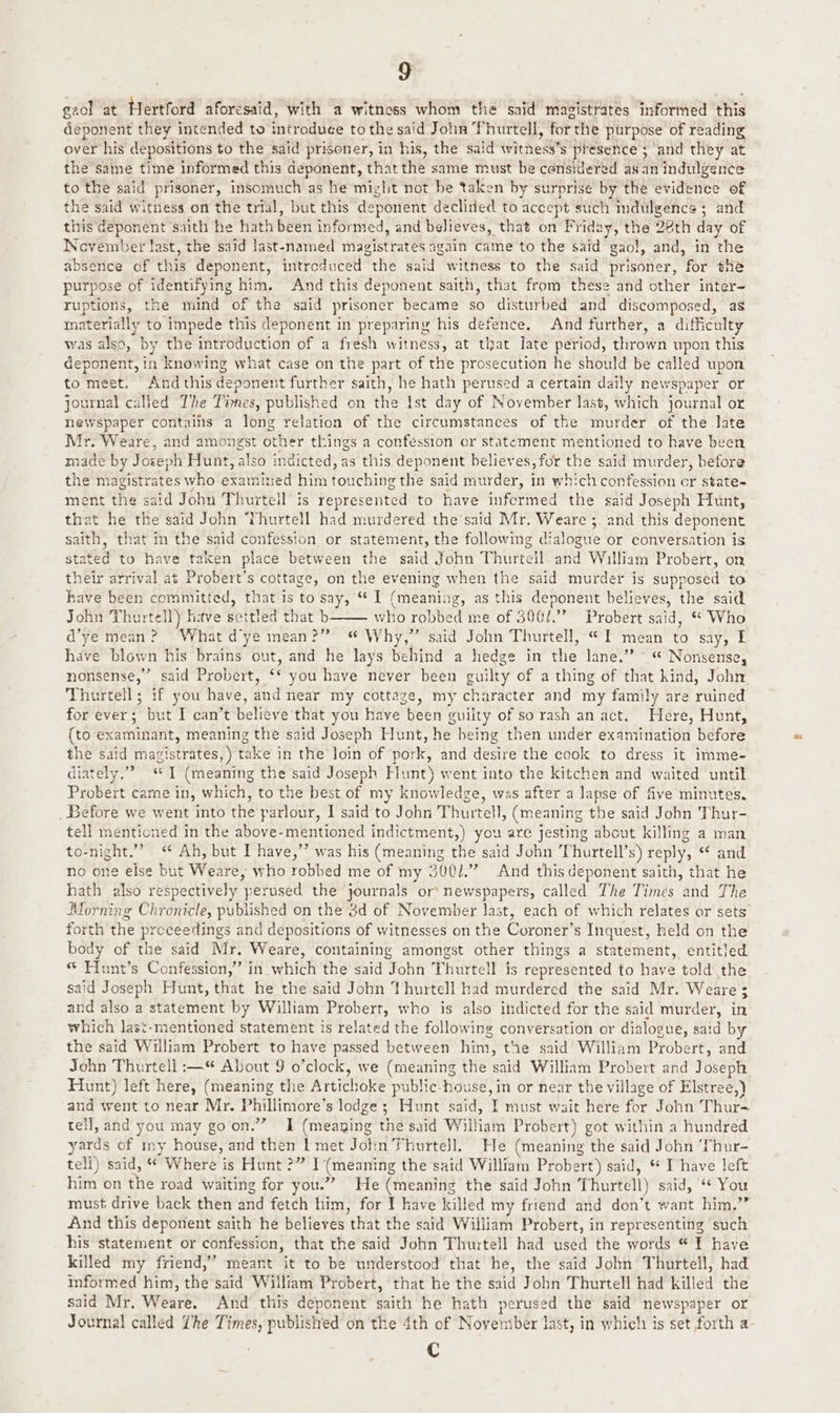 gaol at Hertford aforesaid, with a witnoss whom the said magistrates Informed this aeotictt they intended to introdude to the said John Phurtell, for the purpose of reading over his depositions to the said prisoner, in his, the said withess* $ presence ; and they at the same time informed this deponent, that the same must be considered asan indulgence to the said prisoner, insomuch as he might not be taken by surprise by the evidence of the said witness on the trial, but this deponent declined to accept such indulgence 5 and this opponent saith he hath BEeH informed, and believes, that on Friday, the 28th day of November last, the said last-named magistrates again came to the said gao!, and, in the absence of hia deponent, introduced tHe said witness to the said prisoner, for the purpose of identifying him. And this deponent saith, that from these and other inter- ruptions, the mind of the said prisoner became $0 disturbed and discomposed, as materially to impede this deponent in preparing his defence. And further, a difficulty was also, by the introduction of a fresh witness, at that late period, thrown upon this deponent, in knowing what case on the part of the prosecution he should be called upon to meet. And this deponent further saith, he hath perused a certain daily newspaper or journal called The T’mes, published on the Ist day of November last, which journal or newspaper contains a long relation of the circumstances of the murder of the aes Mr. Weare, and amongst other things a confession or statement mentioned to have bee made by Joseph Hunt, also indicted, as this deponent believes, for the said murder, before the magistrates who Agivwrsda him fouthinv ihe said murder, in which confession or state- ment the said John Thurtell is represented to have infermed the said Joseph Hunt, that he the said John Thurtell had murdered the said Mr. Weare ;_ and this deponent saith, that in the said confession or statement, the following dialogue or conversation is stated to have taken place between the said John Thine and William Probert, on their arrival at Probert’s cottage, on the evening when the said murder is supposed to have been committed, that is to say, * I (meaning, as this deponent believes, the said John Thurtell) have settled that b who robbed me of 300/.”” Probert said, ** Who d’ye mean? What dye mean?” “ Why,” said John Thurtell, «1 mean a say, I have blown his traths out, and he lays behind a hedge in thie Jane.” ’ “© Nonsense, nonsense,” said Probert, “ you have never been guilty of a thing of that hind, John Thurtell; if you have, and near my cottage, my character and my family are wihed for ever; but I can’t believe that you have been guilty of sorash an act. Here, Hunt, (to examinant, meaning the said Joseph Hunt, he being then under examination before the said magistrates, ) take in the loin of pork, and desire the cook to dress it imme- diately.”? “1 (meaning the said Joseph Hunt) went into the kitchen and waited until Probert came in, which, to the best of my knowledge, was after a lapse of five minutes. Before we went into the parlour, I said to John Thurtell, (meaning the said John Thur- tell mentioned in the above-mentioned EO rat) you are jesting about killing a man to-night.” “ Ah, but I have,’’ was his (meaning the said John Thurtell’s) reply, < and no one else but Weare, who robbed me of my 3001.” And this deponent saith, that he hath also respectively ‘perused the journals or newspapers, called The Times and The Morning Chronicle, published on the 3d of November last, each of which relates or sets forth the proceedings and depositions of witnesses on the Coroner’s Inquest, held on the body of the said Mr. Weare, containing amongst other things a statement, entitled “ Hunt’s Confession,” in which the said John Thurtell is represented to have told the said Joseph Hunt, that he the said John Yhurtell had murdered the said Mr. Weare; and also a statement by William Probert, who is also indicted for the said murder, in which last-mentioned statement is related the following conversation or dialogue, said by the said William Probert to have passed between hint, the said William Probert, and John Thurtell :—* About 9 o’clock, we (meaning the said William Probert and Joseph Hunt) left here, (meaning the Artichoke public-house, in or near the village of Elstree,) and went to near Mr. Phillimore’ s lodge; Hunt said, Y must wait here for John T Huet tell, and you may goon.” I (meaning thd said William Probert) got within a hundred yards of my house, and then 1 met Jotin Thurtell. He (meaning the said John Thur- tell) said, “ Where is Hunt ?” I (meaning the said William Probert) said, * I have left him on the road waiting for you.”” He (meaning the said John Thurtell) said, ** You must. drive back then and fetch him, for I have killed my friend and don’t want him.” And this deponent saith he believes ‘that the said William Probert, in representing such his statement or confession, that the said John Thurtell had used the words “ I have killed my friend,” meant it to be understood that he, the said John Thurtell, had informed him, the said William Probert, that he the said John Thurtell had killed the said Mr, Weare. And this deponent saith he hath perused the said newspaper or Journal called Lhe Times, published on the 4th of November last, in which is set forth a LB