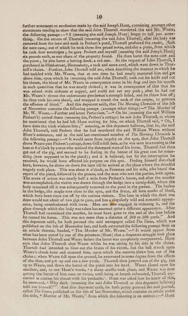 further statementor eonfession made by the said Joseph Hunt, containing amongst other statements tending to show that the said John Thurtell murdered the said Mr. Weare, the! following passage: —% I (meaning the said Joseph Hunt) forgot to tell you some- thing., On the return of Thurtell (meaning the said John ‘Thurtell) after the body was removed from the lane and sunk: in Probert’s pond, Thurtell produced the reader, (flash for note-case,) out of which he-took three five pound notes, andalso a purse, from which she took four sovereigns ; he gave Probert and myself (meaning the. said Joseph Hunt) six pounds each, as our share of the property found. He then burnt the note-case and the purse ; he also burnt a betting-book, a red one. At the request of John Thurtell, f purchased in Hind-street, Bloomsbury, a. Sack and some cord, which went, down in Thur- tell’s chaise. Further, John Thurtell told me, when describing the manner in which he had tackled with Mr. Weare, that at one time he had nearly mastered him and got above him, upon which he (meaning the said John, Thurtell) took out his knife and cut his throat, the blood of Mr. Weare in consequence came in his fagg and into his mouth in such quantities that he was nearly choked; it was in consequence of this that he was seized with sickness at supper, and could not eat any pork; after he had cut Mr. Weare’s throat the unfortunate gentleman’s strength failed, and he threw him off; he then took his own shawl, and wrapped it round the neck of the corpse, to prevent the effusion of blood.’ And this deponent saith, that The Morning Chrenicle of the oth of November contains the following passage (amongst other things) —-“ The Murder of Mr. W. Weare.—Further and latest Particulars.’”—‘ On his (meaning the said William Probert’s) arrival there (meaning his, Probert’s cottage) he saw John ‘Thurtell, to whom he mentioned that he had left Hunt waiting for him, on which Thurtell said, “ Oh, LI have done the trick without him ;” meaning, as this deponent believes, that he, the said John Thurtell, told Probert that he had murdered the said William Weare without Hunt’s assistance, and in the said last-mentioned number of The Morning Chronicle is the following passage :— It would seem from inquiry on the spot, that John Thurtell drove Weare past Probert’s cottage, down Gill’s-hill-lane, as he was seen in aturning in the lane at 8 o’clock by aman who noticed the distressed state of his horse, Thurtell had then got out of the gig, and seemed to be feeling in the breast of his great coat for some- thing (now supposed to be the pistol); and it is believed, but for the interruption he received, he would have effected his purpose on this spot. Finding himself disturbed here, however, he drove on down the lane till he arrived at the place where the dreadfuk tragedy took place. This was about 8 o’clock, as Freeman and his wife, who heard the report of the pistol, followed by the groans, and the man who met the parties, both agree. The scene of action was nearly half a mile from Probert’s house, and after the murder was accomplished, the victim was drawn through the hedge into a turnip-field, where the body remained till it was subsequently removed to the pond in the garden. ‘The bushes in the hedge, the maple-tree close to the spot, and the fence, all bore marks of blood, which have been since cut off by the curious visiters. The lane in which the deed was done would not admit of two gigs to pass, and has a singularly wild and romantic appear- ance, being overshadowed with trees.. Men are engaged in widening it, and the place through which the body was taken has assumed quite’a different appearance. After Thurtell had committed the murder, he must have gone to the end of the lane before he turned his horse. This was not more than a distance of 200 or 300 yards.” And this deponent saith, he hath perused the said newspaper called The Times, which was published on the 5th of Nozember last, and hath extracted the following passage from an an article therein, headed, “ The Murder of Mr, Weare.’’—“It would appear from what has been stated by one of the prisoners (Hunt) that a desperate struggle took place between John Thurtell and Weare before the latter was completely overpowered. Hunt says that John Thurtell shot Weare whilst he was sitting by his side in the chaise. Thurtell had intended to blow out the brains of his yictim, but the ball struck upon Weare’s cheek-bone and stunned him, upon which the assassin threw him out of the chaise ; when Weare fell upon the ground, he recovered in some degree from the effects of the shot, and got up and ran a few yards. Thurtell then jumped out of the gig, ran up to Weare, and drove the barrel of the pistol into his head. Weare closed upon his assailant, and, to use Hunt’s words, ¢ a sharp scuffle.took place, and Weare was near getting the better of him once or twice, until being at length exhausted, Thurtell suc- ceeded in cutting his throat with his penknife.’ Hunt was asked how he knew all thisy he answered, ¢ Why Jack (meaning the said John Thurtell as this deponent believes) told me himself,””’ . And this deponent saith, he hath partly perused the said journal, called The Times, published on the 6th of last November, which contains an article under the title, “ Murder of Mr, Weare,’’ from which the following is an. extract :—* Hunt