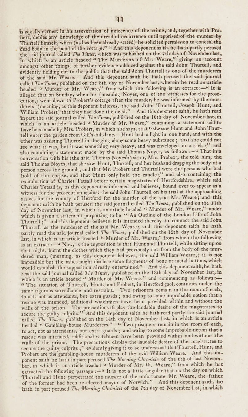 n is equally earnest invhis asseveration “of intlocence of the ‘crime, andy together with Pro. bert, denies any Knowledge of the dreadful occurrence until apprisediof the murder by Thurtell himsélf, when (as has been already stated) he’ solicited permission to conceal the . dead body in the ‘pond of the cottage.” > And this deponent saith; he hath partly perused the said journal called The Times, which was published on the 7th day of November last, in which is an article headed “ [The Murderers of Mr. Weare,”> giving an ‘account amongst other things, of further evidence adduced against the said John Thurtell, and evidently holding out to the public that the said John Thurtell is one of the murderers of the said Mr. Weare. And this deponent saith he hath perused the said journal called The Times, published on the 8th day of November last, wherein he read an article headed “ Murder of Mr. Weare,” from*which the following is an extract :— It is alleged that on Sunday, when he (meaning Noyes, one of the witnesses for the prose- cution,) went down to Probert’s cottage after tlre murder, he was informed by the mur- derers (meaning, as this deponent believes, the said John Thurtell, Joseph Hunt, and William Probert) that they had done the deed.” And this deponent saith, he hath read in part the said journal called The Times, published on the 10th day of November last, in which is an article headed “ Murder of Mr. Weare,” containing a statement said to have been made by Mrs. Probert, in which she says, that she saw Hunt and John Thur- tell enter the garden from Gill’s-hill-lane. Hunt had a light in one hand, and with the other was assisting Thurtell in dragging along some heavy substance; that she could not see what it was, but it was something very heavy, and was enveloped in a sack 3’ and also containing a statement made by the said Thomas Noyes, as follows :—“ That in'a conversation with his (the said Thomas Noyes’s) sister, Mrs. Probert, she told him, the said Thomas Noyes, that she saw Hunt, Thurtell, and her husband dragging the body of a person across the grounds, and that Mr. Probert and Thurtell were the persons who had hold of the corpse, and that Hunt only held the candle ;”’ and also containing the examination of Charles Tetsall before certain magistrates of Hertfordshire, which said Charles Tetsall is, as this deponent is informed and believes, bound over to appear as a witness for the prosecution against the said John ‘lhurtell on his trial at the approaching assizes for the county of Hertford for the murder of the said Mr. Weare; and this deponent saith he hath perused the said journal called The Times, published on the 11th day of November last, in which is an article headed “ Murder of Mr. Weare,” under which is given a statement purporting to be ‘¢ An Outline of the London Life of John Thurtell ;” and this deponent believes it is intended thereby to connect the said John Thurtell as the murderer of the said Mr. Weare; and this deponent saith he hath partly read the said journal called The Times, published on the 12th day of November last, in which is an article headed “ Murder of Mr. Weare,” from which the following is an extract :—“ Now, as the supposition is that Hunt and Thurtell, while sitting upon that night, burnt the clothes which they had previously cut from the body of the murs dered man, (meaning, as this deponent believes, the said William Weare,) it is not impossible but the ashes might disclose some fragments of bone or metal buttons, which would establish the supposition already entertained.” And this deponent saith, he hath read the said journal called The Times, published on the 13th day of November last, in which is an article headed “ Murder of Mr. Weare,” and commencing as follows :— s‘ The situation of Thurtell, Hunt, and Probert, in Hertford gacl, continues under the same rigorous surveillance and restraint. ‘Two prisoners remain in the room of each, to act, not as attendants, but extra guards; and owing to some improbable notion that a rescue was intended, additional watchmen have been provided within and without the walls of the prison. The precautions display the laudable desire of the magistrates to secure the guilty culprits.”” And this deponent saith he hath read partly the said journal called The Times, published on the 14th day of November last, in which is an article headed “ Gambling-house Murderers.’ “Two prisoners remain in the room of each, to act, not as attendants, but extra guards ; and owing to some improbable notion that a rescue was intended, additional watchmen have been provided within and without the walls of the prison. The precautions display the laudable desire of the magistrates to secure the guilty culprits ;”’ evidently giving it to be understood that Thurtell, Hunt, and Probert are the gambling-house murderers of the said William Weare. And this de- ponent saith he hath in part perused The Morning Chronicle of the 6th of last Novem- ber, in which is an article headed “ Murder of Mr. W. Weare,’ from which he has extracted the following passage :— It is not a little singular that on the day on which Thurtell and Hunt perpetrated the murder of the unfortunate Mr. Weare, the father of the former had been re-elected mayor of Norwich.” And this deponent saith, he hath in part perused The Morning Chronicle of the 7th day of November last, in which