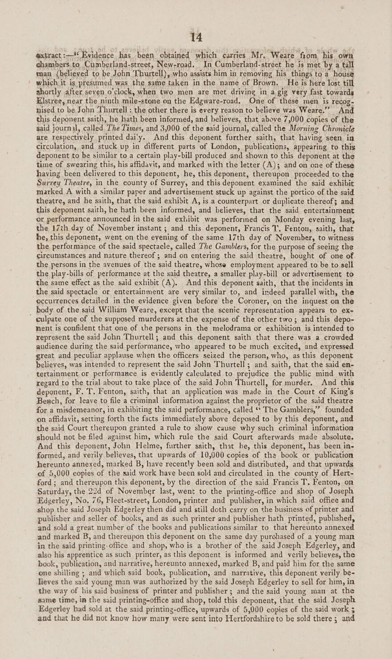 extract : #6 Evidence has been obtained which carries Mr. ‘Weare’ from, his own chambers.to, Cumberland-street, New-road. In Cumberland-street he is met by a tall man (believed to be John I hurtell), who assists him in removing his things to a house which it is presumed, was the same taken in the name of Brown. He is here lost till shortly after seven o'clock, when two men are met driving in a gig very fast towards Klstree, near the ninth miles stone on the Edgware- road. One of these men is recog- nised to be John ‘Thurtell ; the other there is every reason to believe was Weare.”’ And this deponent saith, he hath been informed, and believes, that above 7,000 copies of the said journal, called oT he Times, and 3,000 of the said journal, called the Morning Chronicle are respectively printed dai'y. And this deponent further saith, that having seen In circulation, and stuck up in different parts of London, publications, appearing to this deponent to be similar to a certain play-bill produced and shown to this deponent at the time of swearing this, his affidavit, and marked with the letter (A); and on one of these having been delivered to this deponent, he, this deponent, thereupon proceeded to the Surrey Theatre, in the county of Surrey, and this deponent examined the said exhibit marked A with a similar paper and advertisement stuck up against the portico of the said theatre, and he saith, that the said exhibit A, is a counterpart or duplicate thereof; and this deponent saith, ie hath been informed, and believes, that the said entertainment or performance announced in the said exhibit was performed on Monday evening last, the 17th day of November instant ; and this deponent, Francis 1. Fenton, saith, that he, this deponent, went on the eyening of the same 17th day of November, to witness the performance of the said spectacle, called The Gamblers, for the purpose of seeing the circumstances and nature thereof ; and on entering the said theatre, bought of one of the persons in the avenues of the said theatre, whose employment appeared to be to sell the play-bills of performance at the said theatre, a smaller play-bill or advertisement to the same effect as the said exhibit (A). And this deponent saith, that the incidents in the said spectacle or entertainment are very similar to, and indeed parallel with, the occurrences detailed in the evidence given before the Coroner, on the inquest on the _ body of the said William Weare, except that the scenic representation appears to ex- culpate one of the supposed murderers at the expense of the other two; and this depo- ment is confident that one of the persons in the melodrama or exhibition is intended to represent the said John Thurtell; and this deponent saith that there was a crowded audience during the said performance, who appeared to be much excited, and expressed great and peculiar applause when the officers seized the person, who, as this deponent believes, was intended to represent the said John Thurtell ; and saith, that the said en- tertainment or performance is evidently calculated to prejudice the public mind with regard to the trial about to take place of the said John Thurtell, for murder. And this deponent, F, T. Fenton, saith, that an application was made in the Court of King’s Bench, for leave to file a criminal information against the proprietor of the said theatre for a misdemeanor, in exhibiting the said performance, called ‘* The Gamblers,” founded on affidavit, setting forth the facts immediately above deposed to by this deponent, and the said Court thereupon granted a rule to show cause why such criminal information should not be filed against him, which rule the said Court afterwards made absolute. And this deponent, John Helme, further saith, that he, this deponent, has been in- formed, and verily believes, that upwards of 10,000 copies of the book or publication hereunto annexed, marked B, have recently been sold and distributed, and that upwards of 5,000 copies of the said work have been sold and circulated in the county of Hert- ford; and fhereepen this deponent, by the direction of the said Francis T. Fenton, on Saturday, the 22d of November last, went to the printing-office and shop of Joseph Edgerley, No. 76, Fleet-street, London, printer and publisher, in which said office and shop the said Joseph Edgerley then did and still doth carry on the business of printer and publisher and seller of books, and as such printer and publisher hath printed, published, and sold a great number of the books and publications similar to that hereunto annexed and marked B, and thereupon this deponent on the same day purchased of a young man in the said printing-office and shop, who is a brother of the said Joseph Edgerley, and also his apprentice as such printer, as this deponent is informed and verily believes, the book, publication, and narrative, hereunto annexed, marked B, and paid him for the same one shillisig : ; and which said book, publication, and narrative, this deponent verily be- lieves the said young man was authorized by the said Joseph Edgerley to sell for him, in the way of his said business of printer and publisher ; and the said young man at the same time, in the said printing-office and shop, told this eeueae that the said Joseph Edgerley had sold at the said printing-office, upwards of 5,000 copies of the said work $ and that he did not know how many were sent into Hertfordshire to be sold there ; : and
