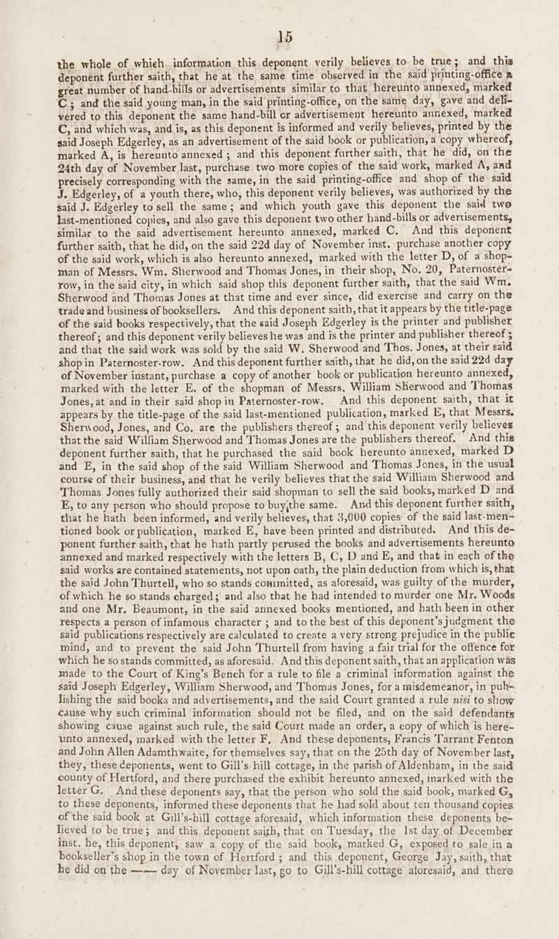 the whole of which, information this deponent verily believes to be true; and this deponent further saith, that he at the same time observed in the said printing-office a great number of hand-bills or advertisements similar to that hereunto annexed, marked C; and the said young man, in the said printing-office, on the same day, gave and deli- vered to this deponent the same hand-bill or advertisement hereunto annexed, marked C, and which was, and is, as this deponent is informed and verily believes, printed by the said Joseph Edgerley, as an advertisement of the said book or publication, a copy whereof, marked A, is hereunto annexed ; and this deponent further saith, that he did, on the 24th day of November last, purchase two more copies of the said work, marked A, and precisely corresponding with the same, in the said printing-office and shop of the said J. Edgerley, of a youth there, who, this deponent verily believes, was authorized by the said J. Edgerley to sell the same; and which youth gave this deponent the said two last-mentioned copies, and also gave this deponent two other hand-bills or advertisements, similar to the said advertisement hereunto annexed, marked C. And this deponent further saith, that he did, on the said 22d day of November inst. purchase another copy of the said work, which is also hereunto annexed, marked with the letter D, of a shop- man of Messrs. Wm. Sherwood and Thomas Jones, in their shop, No. 20, Paternoster- row, in the said city, in which said shop this deponent further saith, that the said Wm. Sherwood and Thomas Jones at that time and ever since, did exercise and carry on the trade and business of booksellers. And this deponent saith, that it appears by the title-page of the said books respectively, that the said Joseph Edgerley is the printer and publisher thereof; and this deponent verily believes he was and is the printer and publisher thereof 5 and that the said work was sold by the said W. Sherwood and Thos. Jones, at their said shop in Paternoster-row. And this deponent further saith, that he did, on the said 22d day of November instant, purchase a copy of another book or publication hereunto annexed, marked with the letter E. of the shopman of Messrs, William Sherwood and Thomas Jones, at and in their said shop in Paternoster-row. And this deponent saith, that it appears by the title-page of the said last-mentioned publication, marked E, that Messrs. Sherwood, Jones, and Co. are the publishers thereof ; and this deponent verily believes that the said William Sherwood and Thomas Jones are the publishers thereof. And this deponent further saith, that he purchased the said book hereunto annexed, marked D and E, in the said shop of the said William Sherwood and Thomas Jones, in the usual course of their business, and that he verily believes that the said William Sherwood and Thomas Jones fully authorized their said shopman to sell the said books, marked D and E, to any person who should propose to buy,the same. And this deponent further saith, that he hath been informed, and verily believes, that 3,000 copies: of the said last-men- tioned book or publication, marked E, have been printed and distributed. And this de- ponent further saith, that he hath partly perused the books and advertisements hereunto annexed and marked respectively with the letters B, C, D and E, and that in each of the said works are contained statements, not upon oath, the plain deduction from which is, that the said John Thurtell, who so stands committed, as aforesaid, was guilty of the murder, of which he so stands charged; and also that he had intended to murder one Mr. Woods and one Mr. Beaumont, in the said annexed books mentiored, and hath been in other respects a person of infamous character ; and to the best of this deponent’s judgment the said publications respectively are calculated to create a very strong prejudice in the publie mind, and to prevent the said John Thurtell from having a fair trial for the offence for which he so stands committed, as aforesaid. And this deponent saith, that an application was made to the Court of King’s Bench for a rule to file a criminal information against the said Joseph Edgerley, William Sherwood, and Thomas Jones, for a misdemeanor, in pub=. lishing the said books and advertisements, and the said Court granted a rule nisi to show cause why such criminal information should not be filed, and on the said defendants showing cause against such rule, the said Court made an order, a copy of which is here- unto annexed, marked with the letter F, And these deponents, Francis Tarrant Fenton and John Allen Adamthwaite, for themselves say, that on the 25th day of November last, they, these deponents, went to Gill’s-hill cottage, in the parish of Aldenham, in the said county of Hertford, and there purchased the exhibit hereunto annexed, marked with the letter G. And these deponents say, that the person who sold the said book, marked G, to these deponents, informed these deponents that he had sold about ten thousand copies of the said book at Gill’s-hill cottage aforesaid, which information these deponents be- lieved to be true; and this deponent saith, that on Tuesday, the Ist day of December inst. he, this deponent, saw a copy of the said book, marked G, exposed to sale in a bookseller’s shop in the town of Hertford ; and this deponent, George Jay, saith, that he did on the ——— day of November last, go to Gill’s-hill cottage aforesaid, and there
