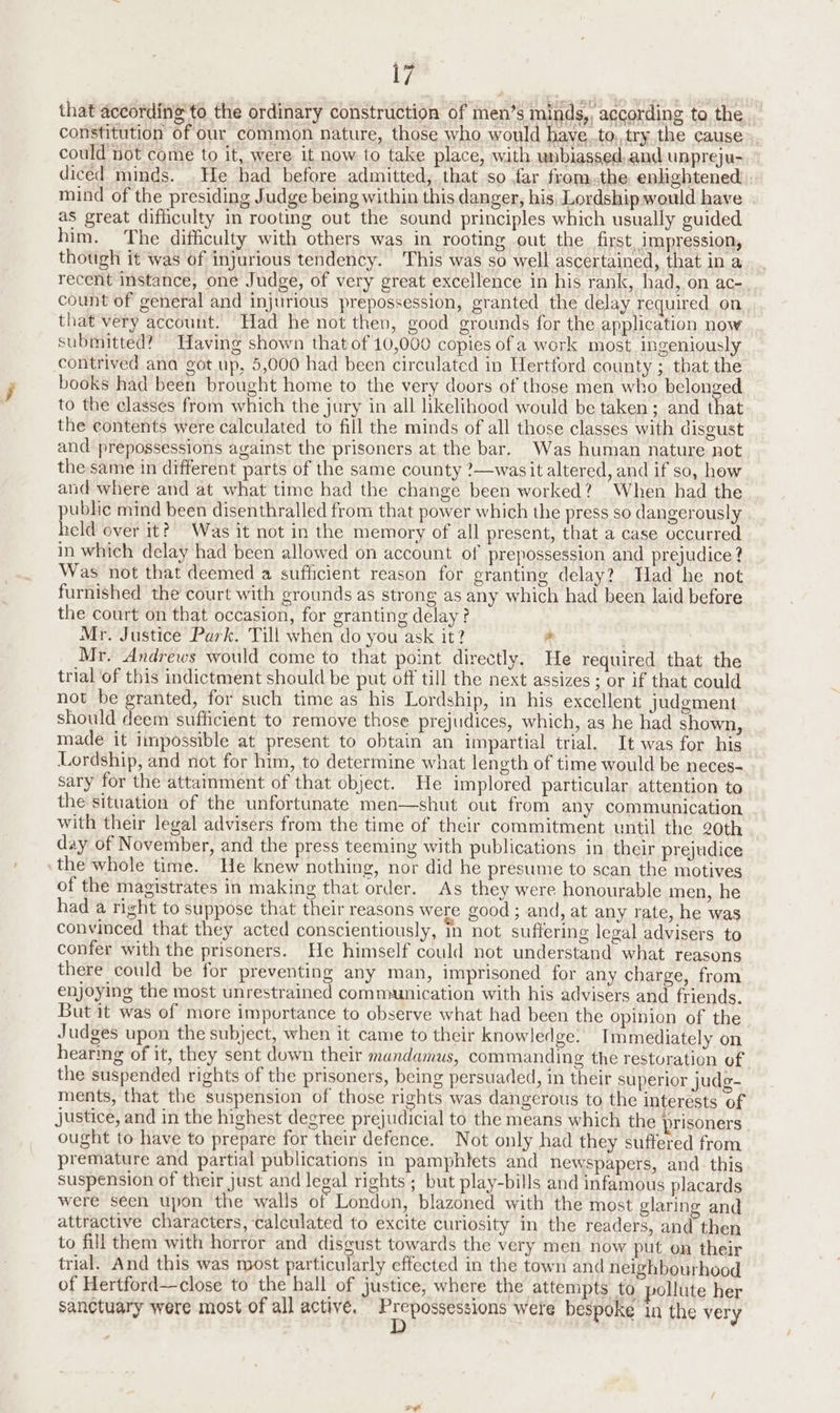 that according to the ordinary construction of men’s minds,, according to the constitution of our common nature, those who would have..to,,try the cause could not come to it, were it now to take place, with unbiassed, and unpreju- diced minds. He had before admitted, that so far fromthe, enlightened mind of the presiding Judge being within this danger, his Lordship would have as great difficulty in rooting out the sound principles which usually guided him. The difficulty with others was in rooting out the first, impression, though it was of injurious tendency. This was so well ascertained, that in a recent instance, one Judge, of very great excellence in his rank, had, on ac- count of general and injurious prepossession, granted the delay required on that very account. Had he not then, good grounds for the application now submitted? Having shown that of 10,000 copies of a work most ingeniously contrived ana got up, 5,000 had been circulated in Hertford county ; that the books had been brought home to the very doors of those men who belonged to the classes from which the jury in all likelihood would be taken; and that the contents were calculated to fill the minds of all those classes with disgust and prepossessions against the prisoners at the bar. Was human nature not the same in different parts of the same county ?—wasit altered, and if so, how and where and at what time had the change been worked? When had the public mind been disenthralled from that power which the press so dangerously held over it? Was it not in the memory of all present, that a case occurred in which delay had been allowed on account of prepossession and prejudice ? Was not that deemed a sufficient reason for granting delay? Had he not furnished the court with grounds as strong as any which had been laid before the court on that occasion, for granting delay? Mr. Justice Park. Till when do you ask it? - Mr. Andrews would come to that point directly. He required that the trial of this indictment should be put off till the next assizes ; or if that could not be granted, for such time as his Lordship, in his excellent judgment should deem sufficient to remoye those prejudices, which, as he had shown, made it impossible at present to obtain an impartial trial. It was for his Lordship, and not for him, to determine what length of time would be neces- sary for the attainment of that object. He implored particular, attention to the situation of the unfortunate men—shut out from any communication with their legal advisers from the time of their commitment until the 20th day of November, and the press teeming with publications in their prejudice the whole time. He knew nothing, nor did he presume to scan the motives of the magistrates in making that order. As they were honourable men, he had a right to suppose that their reasons were good; and, at any rate, he was convinced that they acted conscientiously, in not suffering legal advisers to confer with the prisoners. He himself could not understand what reasons there could be for preventing any man, imprisoned for any charge, from enjoying the most unrestrained communication with his advisers and friends. But it was of more importance to observe what had been the opinion of the Judges upon the subject, when it came to their knowledge. Immediately on hearing of it, they sent down their mandamus, commanding the resturation of the suspended rights of the prisoners, being persuaded, in their superior judg- ments, that the suspension of those rights was dangerous to the interests of justice, and in the highest degree prejudicial to the means which the prisoners ought to have to prepare for their defence. Not only had they suffered from premature and partial publications in pamphlets and newspapers, and. this suspension of their just and legal rights ; but play-bills and infamous placards were seen upon the walls of London, blazoned with the most glaring and attractive characters, calculated to excite curiosity in the readers, and then to fill them with horror and disgust towards the very men now put on their trial. And this was most particularly effected in the town and neighbourhood of Hertford—close to the hall of justice, where the attempts to pollute her sanctuary were most of all active. Hipage Ta wete bespoke in the very Fe al