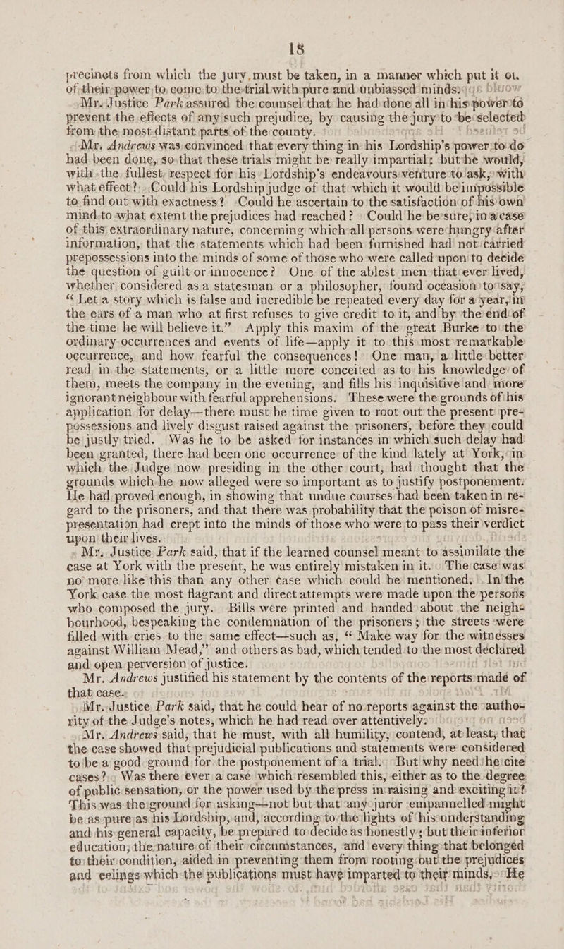 precinets from which the jury, must be taken, in a manner which put it ot of their power to, come to the-trial with pure:and unbiassed mindsi(j6 00% Mr. Justice Park assured the counsel that he had:done all in: his powertd prevent the effects of any such prejudice, by causing the jury to ‘be selected from the most distant parts of the county. is 9H -T baantet 9d Mr, Andrews was convinced that every thing in his Lordship’s power:to:do had. been done, so»that these trials might be: really impartial: ‘butihe would, with -the fullest, respect for his Lordship’s endeavours venture-to ask, with what effect? Could his Lordship judge of that: which it would beimpossible to find out with exactness? Could he ascertain to the satisfaction of his own mind.to what extent the prejudices had reached? » Could he be’sure, in'‘a case of this extraordinary nature, concerning whichall persons werechungry after infermation, that the statements which had been furnished had not carried prepossessions into the minds of some of those who-were called upon to decide the question of guilt or innocence? One of the ablest men»that ever lived, whether considered as a statesman or a philosopher, found occasion to say, “¢ Let a story which is false and incredible be repeated every day for a year, in the ears of a man who at first refuses to give credit to it, and by the end of the time: he will believe it.” Apply this maxim of the great Burke ‘to: the ordinary occurrences and events of life—apply it to this most remarkable occurrence, and how fearful the consequences! One man, a little better read, in the statements, or a little more conceited as to his knowledge: of them, meets the company in the evening, and fills his inquisitive and: more ignorant neighbour with fearful apprehensions. These were the grounds of his application for delay—there must be time given to root out the present pre- Pesidsiony and lively disgust raised against the prisoners, before they could e justly tried. Was he to be asked for instances in which such delay had been granted, there had been one occurrence: of the kind lately at York, in which, the Judge now presiding in the other court, had thought that the grounds which he now alleged were so important as to justify postponement. We had proved enough, in showing that undue courses had been taken in re- gard to the prisoners, and that there was probability that the poison of misre- presentation had crept into the minds of those who were to pass their verdict upon theirlives.. >. ees ; tise Mr. Justice Park said, that if the learned counsel meant to assimilate the case at York with the present, he was entirely mistaken in it. The:case was no more like this than any other case which could be menttoned. . In the York case the most flagrant and direct attempts were made upon the persons who composed the jury. Bills were printed and handed about the neighs bourhcod, bespeaking the condemnation of the prisoners; the streets ~were filled with cries to the same effect—such as, “ Make way for the witnesses against William Mead,” and others as bad, which tended to the most declared and open perversion of justice. | 1 sist dud Mr. Andrews justified his statement by the contents of the reports made of that case. 9 od 7h Mr. Justice Park said, that he could hear of no reports against the autho- rity of the Judge's notes, which he had read over attentively: ig Oa 11996 Mr. Andrews said, that he must, with all humility, contend, at least; that the case showed that prejudicial publications and statements were considered to bea good ground for the postponement of a trial: But why need he:cite cases? Was there ever a case: which resembled this, either as to the degree. of public sensation, or the power used by the press inraising and exciting it? This-was the ground for asking--not but that! any juror empannelled might be.as-purejas his Lordship, and, according to:the lights of hissunderstanding and his:general capacity, be prepared to decide as honestlys but their inferior education; the nature of their circumstances, and every thing that belonged to thei condition, aided in preventing them from rooting:out the prejudices and eelings- which the publications must have imparted to their minds,> He