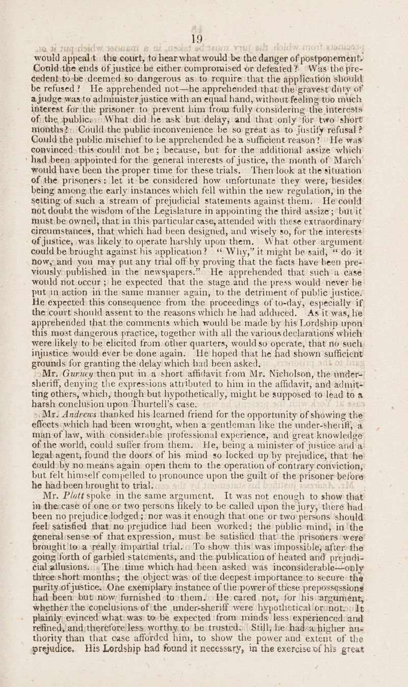 would appeal tthe court, to hear what would be the danger of postponement. Could the ends of justice be either compromised or defeated? “Was the pre- cedent:to-be deemed so dangerous as) to require that the application should be refused? He apprehended not—he apprehended ‘that the gravest duty of a judge was to administer justice with an equal hand, without feeling too much interest for the prisoner to prevent him from fully considering the interests of. the :publice;:; What did he ask but delay, and that only for two short months?;, Could the public inconvenience be so great as to justify refusal ? Could the public :misehief to be apprehended be a sufficient reason? | He was convinced> this‘could not be; because, but for the additional assize which ‘had been-appointed for the generat interests of justice, the month of March’ would have been the proper time for these trials. Then look at the’situation of the prisoners: let it be considered how unfortunate they were, besides being ameng the early instances which fell within the new regulation, in the setting of such a stream of prejudicial statements against them. He could not doubt the wisdom of the Legislature in appointing the third assize ; but it must be owned, that in this particular case, attended with these extraordinary: circumstances, that which had been designed, and wisely so, for the interests of justice, was likely to operate harshly upon them. What other argument could be brought against his application? “ Why,” it might be said, “ do it how,.and you may put any trial off by proving that the facts have been pre- viously published in the newspapers.” He apprehended that such a case would not occur; he expected that the stage and the press would never be put in action in the same manner again, to the detriment of public justice: He expected this consequence from the proceedings of to-day, especially if the court should assent to the reasons which he had adduced. As it was, he apprehended that the comments which would be made by his Lordship upon this most dangerous practice, together with all the various declarations which were likely to be elicited from. other quarters, would so operate, that no such injustice would ever be done again. He hoped that he had shown sufficient grounds for granting the delay which had been asked, 0 Mr. Gurney then put ina short affidavit from Mr. Nicholson, the under- sheriff, denying the expressions attributed to him in the affidavit, and admit- ting others, which, though but hypothetically, might be supposed to lead to a harsh conelusion upon ‘Thurtell’s case. b2L5 Mr. Andrews thanked his learned friend for the opportunity of showing the effects: which had been wrought, when a gentleman like the under-sheriff, a man-of law, with considerable professional experience, and great knowledge of the world, could suffer from them. He, being a minister of justice and a: legab agent, found the doors of his mind so locked up by prejudice, that he: éouldsby no means again open them to the operation of contrary conviction, but felt himself compelled to pronounce upon the guilt of the prisoner before he had:been brought to trial. Mr. Platt spoke in the same argument. It was not enough to show that in thescase of one or two persons likely to be called upon the jury, theré had been no prejudice lodged; nor wasit enough that one or two persons should feel: satisfied that) no prejudice had been worked; the public:mind, in ‘the general:sense of that expression, must be satistied that the prisoners were’ brought toa really impartial trial. To show this was impossible} after the going forth of garbled statements, and the publication of heated and prejudi- cial allusions. :. The time which had been asked was inconsiderable—only three: short-months:; ‘the object) was. of the deepest importance to secure: the purity.of justice. One exemplary instance of the power of these prepossessions had-been: but now: furnished toothem.. He cared not, for his argument; whether the conclusionsef the under-sheriff were hypothetical oronoto: It plainly evinced what: was: to be expected from minds: less: experienced: and refined, and) therefore less: worthy: to be trusted. Still; he had:ahigher ans thority than that case afforded him, to show the power and extent of the prejudice, His Lordship had found it necessary, in the exercise of his great