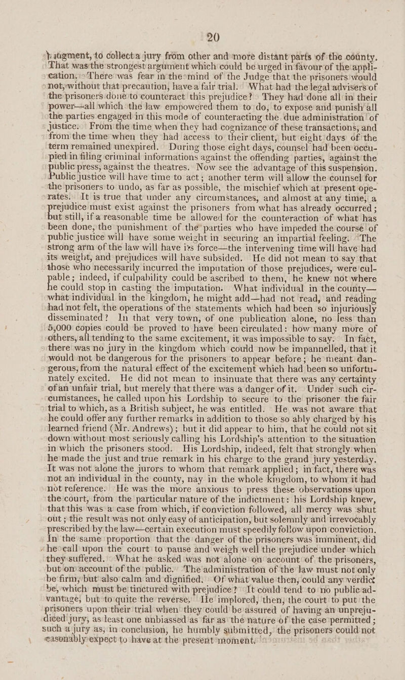 ‘hatgment, to collecta jury from other and-more distant parts of the county. That wasthe strongest argument which could be urged in favour of the:appli- cation.» There was fear in'thesmind of the Judge that the prisoners would »not,without that precaution, havea fair trial. What had thelegal advisers of the prisoners done to counteract this prejudice? They had-done all in their power—all which the law empowered them to do, to expose and punish all the parties engaged in this mode of counteracting the due administration of justice. From the time when they had cognizance of these transactions, and from the time when they had access to their client, but eight days of the term remained unexpired. During those eight days, counsel had been occu- pied in filing criminal informations against the offending parties, against‘the “public press, against the theatres. Now see the advantage of this suspension. Public justice will have time to act; another term will allow the counsel for the prisoners to undo, as far as possible, the mischief which at present ope- rates. It is true that under any circumstances, and almost at any time, a prejudice must exist against the prisoners from what has already occurred ; but still, ifa reasonable time be allowed for the counteraction of what has been done, the punishment of the’ parties who have impeded the course of public justice will have some weight in securing an impartial feeling. “The strong arm of the law will have its force—the intervening time will have had its weight, and prejudices will have subsided. He did not mean to say that those who necessarily incurred the imputation of those prejudices, were’ cul- pales indeed, if culpability could be ascribed to them, he knew not where e could stop in casting the imputation. What individual in the county— what individual in the kingdom, he might add—had not read, and reading had not felt, the operations of the statements which had been so injuriously disseminated? In that very town, of one publication alone, no less than 5,000 copies could be proved to have been circulated: how many more of others, all tending to the same excitement, it was impossible to say. Infact, there was no jury in the kingdom which could now be impannelled, that it would not be dangerous for the prisoners to appear before; he meant dan- gerous, from the natural effect of the excitement which had been so unfortu- nately excited. He did not mean to insinuate that there was any certainty - of an unfair trial, but merely that there was a danger of it. Under such cir- cumstances, he called upon his Lordship to secure to the prisoner the fair trial to which, as a British subject, he was entitled. He was not aware that he could offer any further remarks in addition to those so ably charged by his learned friend (Mr. Andrews) ; but it did appear to him, that he could notssit down without most seriously calling his Lordship’s attention to the situation in which the prisoners stood. His Lordship, indeed, felt that strongly when he made the just and true remark in his charge to the grand jury yesterday. It was not alone the jurors to whom that remark a plied; in fact, there was not an individual in the county, nay in the whole iodlirh, to whom it had not reference. He was the more anxious to press these observations upon the court, from the particular nature of the indictment: his Lordship knew, that this was a case from which, if conviction followed, all mercy was ‘shut out ; the result was not only easy of anticipation, but solemnly and irrevocably prescribed by the law—certain execution must speedily follow upon conviction. _In the same proportion that the danger of the prisoners was imminent, did ‘he»call upon the court to pause and weigh wel! the prejudice under which they suffered. What he asked ‘was not alone on’ account of the prisoners, but onaccount of the public.’ The administration of the Jaw must not only be‘firm,’but also’ calm and dignified. \ Of what value then, could any verdict be,~which must be’ tinctured with prejudice? “It cowld tend to no public:ad- vantage, but°to'quite the reverse. He implored, then; the court to put the prisoners upon their trial when they could’ be assured of having an unpreju- diced jury, as'least one unbiassed’as far as the nature of the case permitted ; such a jury as;'in conclusion, he humbly submitted, the prisoners could not easonablyexpect to have at the’ present moment: 29 Mae