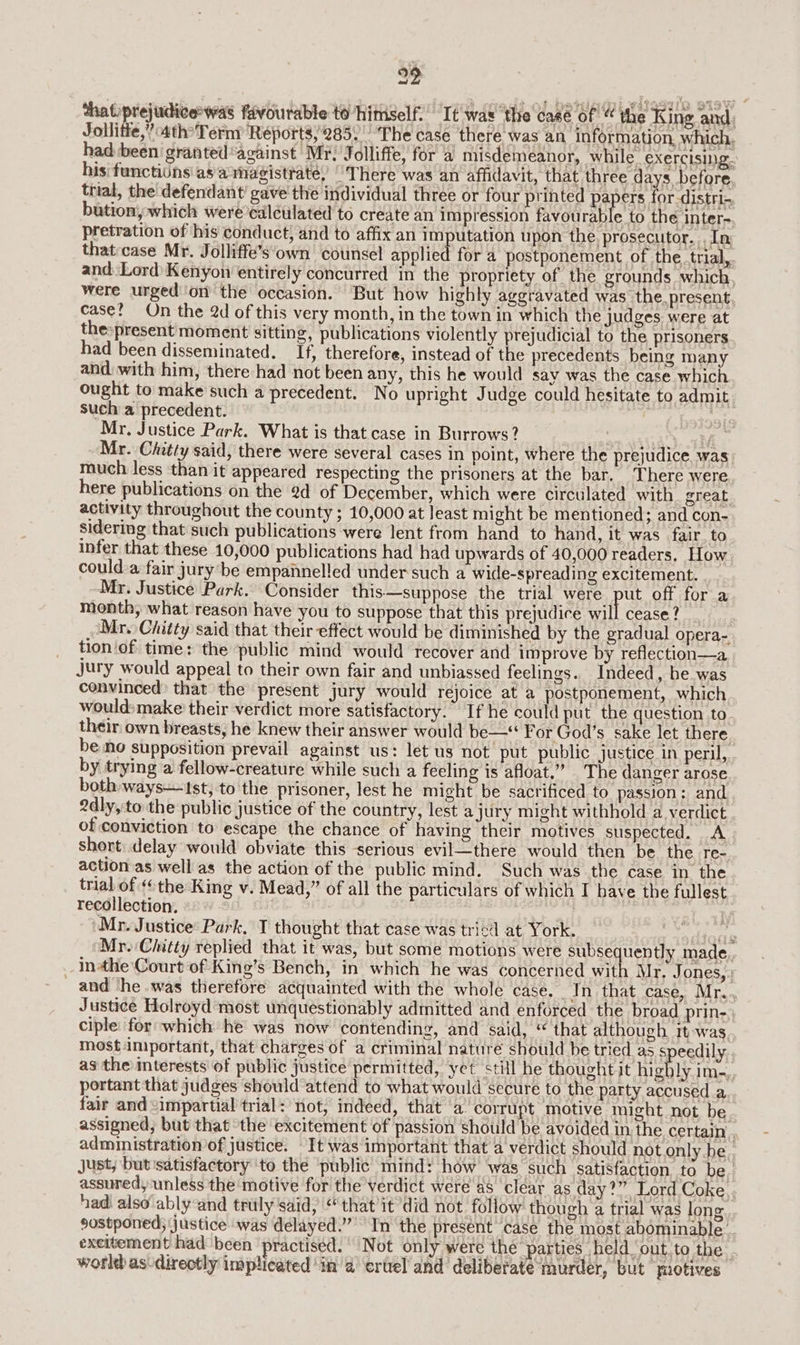 29 thatiprejudicewas favourable to’himself.’ It was the case of “ the King and: Jollitie,” 4thTerny Reports,285. ‘The case there was an information which. had been granted ‘against Mr; Jolliffe, for a misdemeanor, while exercising. his: functidns as axnagisttate) “There was an affidavit, that three days before, thial, the defendant! gave the individual three or four printed pa ers for-distri-~ bution, which were’calculated to create an impression favourable to the inter-. pretration of his conduct; and to affix an imputation upon the prosecutor. In that:case Mr. Jolliffe’s‘own counsel applied for a postponement of the. trial,. and Lord) Kenyon entirely concurred in’ the propriety of the grounds which were urged on the occasion. But how highly aggravated was the. present, case? On the 2d of this very month, in the town in which the judges were at the»present moment sitting, publications violently prejudicial to the prisoners had been disseminated. If, therefore, instead of the precedents being many and. with him, there had not been any, this he would say was the case which ought to make such a precedent. No upright Judge could hesitate to admit such a precedent. Mr. Justice Park. What is that case in Burrows? f Mr. Chitty said, there were several cases in point, where the prejudice. was: much less than it appeared respecting the prisoners at the bar. There were here publications on the @d of December, which were circulated with great. activity throughout the county ; 10,000 at least might be mentioned; and con- sidering that such publications were lent from hand to hand, it was fair. to infer that these 10,000 publications had had upwards of 40,000 readers. How. could:a fair jury’ be empainelled under such a wide-spreading excitement. Mr. Justice Park. Consider this—suppose the trial were pul off for a month, what reason have you to suppose that this prejudice Will Cease tte. Mr. Chitty said that their effect would be diminished by the gradual opera- tion of time: the public mind would recover and improve by reflection—a jury would appeal to their own fair and unbiassed feelings. Indeed, be was convinced) that the present jury would rejoice at a postponement, which would: make their verdict more satisfactory. If he could put the question to. their own breasts, he knew their answer would be—* For God’s sake let there. be no supposition prevail against us: let us not put public justice in peril, by trying a fellow-creature while such a feeling is afloat.” The danger arose both ways—1st, to the prisoner, lest he might be sacrificed to passion: and 2dly, to the public justice of the country, lest a jury might withhold a verdict of conviction to escape the chance of having their motives suspected. A short:.delay would obviate this serious evil—there would then be the re- action as well as the action of the public mind. Such was the case in the trial of «the King v. Mead,” of all the particulars of which I have the fullest recollection. . : Mr. Justice Park, T thought that case was tricd at York. aT N Yael Mr. Chatty replied that it was, but some motions were subse uently made, in4he Court of King’s Bench, in which he was concerned with Mr, Jones,: and ‘he .was therefore acquainted with the whole case. _In that case, Mr... Justice Holroyd most unquestionably admitted and enforced the broad prin- ciple: for which he was now contending, and said, “ that although it-was mostimportant, that charges of a criminal nature should be tried as speedily. as the interests of public justice permitted, yet still he thought it higbly im-,, portant that judges should attend to what would secure to the party accused a... fair and <impartial trial: not, indeed, that a. corrupt motive might not, be. assigned, but that the excitement of passion should be avoided in the certain administration/of justice. It was important that a verdict should not.only be. Just, but satisfactory to the ‘public mind: how ‘was such satisfaction. to be. assured,unless the motive for the verdict were a8 clear as day?” Lord Coke, had also'ably-and truly said, “that’it did not. follow though a trial was long sostponed; justice was delayed.” In the present case the most abominable... excitement had ‘been ‘practised. Not only were the parties held ‘out.to the . world as-direotly implicated ‘in a ertel' and deliberate ‘rnaurder, but motives
