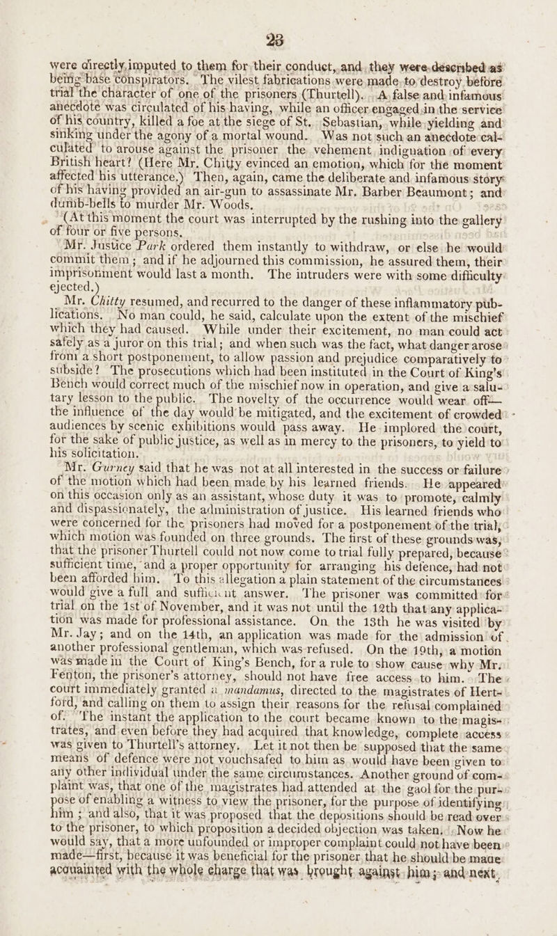 were directly, imputed to them for their conduct,.and, they were.déscribed as’ being base conspirators. The vilest fabrications were,made to, destroy, before trial ‘the character of one of the prisoners (Thurtell). . A, false and:infamous: anecdote was circulated of his-having, while an officer engaged.in the service of his country, killed a foe at the siege of St.. Sebastian, .while-yielding and sinking under the agony of a mortal wound. Was not such an anecdote cal< culated’ to arouse against the prisoner the vehement, indignation :of ‘every: British heart? (Here Mr. Chitty evinced an emotion, which for the moment affected his utterance.) Then, again, came the deliberate and infamous story: of his having provided an air-gun to assassinate Mr, Barber Beaumont; and: dunib-bells to murder Mr. Woods. 928 . (At this moment the court was interrupted by the rushing into the gallery’ of four or five persons, | vi De Mr. Justice Park ordered them instantly to withdraw, or else he would commit them; and if he adjourned this commission, he assured them, their Imprisonment would last a month. The intruders were with some difficulty: ejected, Mr. Chitty resumed, and recurred to the danger of these inflammatory pub- lications. No man could, he said, calculate upon the extent of the mischief which they had caused. While under their excitement, no man could act safely as a juror on this trial; and when such was the fact, what danger arose’ from a short postponement, to allow passion and prejudice comparatively to - subside? The prosecutions which had been instituted in the Court of King’s Bench would correct much of the mischief now in operation, and give a:salu- tary lesson to the public. The novelty of the occurrence would wear. off— the influence of the day would be mitigated, and the excitement of crowded” - audiences by scenic exhibitions would pass away. He implored the court, for the sake of public justice, as well as in mercy to the prisoners, to yield'to” his solicitation. yu Mr. Gurney said that he was not at all interested in the success or failure’ of the motion which had been made by his learned friends. . He appeared’ on this occasion only as an assistant, whose duty it was to’ promote, calmly and dispassicnately, the administration of justice. His learned friends who’ were concerned for the prisoners had moved for a postponement ofthe trial; ” which motion was founded on three grounds. The tirst of these grounds'was, that the prisoner Thurtell could not now come to trial fully prepared, because sufficient ume, and a proper opportunity for arranging his defence, had not been afforded him. ‘To this ellegation a plain statement of the circumstances ° would give a full and suffici:ut answer. The prisoner was committed: for trial on the 1st'of November, and it was not until the 12th that any applica- tion was made for professional assistance. On the 13th he was visited ‘by Mr. Jay; and on the 14th, an application was made for the admission of. another professional gentleman, which was-refused. On the 19th, a motion was made in the Court of King’s Bench, fora rule to show cause why Mr. Fenton, the prisoner’s attorney, should not have free access.to him. The» court immediately granted a mandamus, directed to the magistrates of Hert- ford, and calling on them to assign their reasons for the refusal complained of. The instant the application to the court became known to the magis+ trates, and even before they had acquired that knowledge, complete access was given to Thurtell’s attorney, Let it not then be supposed that the same means of defence were not vouchsafed to.him as would have been given to any other individual under the same circumstances. Another ground of com-: plaint was, that one of the magistrates had. attended at, the gaol for the purs: por of enabling a witness to view the prisoner, for the purpose of identifying iim ; and also, that it was proposed that the depositions should be read over to the prisoner, to which proposition a decided objection was taken, («Now he would say, that a more unfounded or improper complaint could, not havebeen)® made—first, because it was beneficial for the prisoner, that he shouldbe made: acouainted with the whole eharge that was. brought. against, him;- and next,