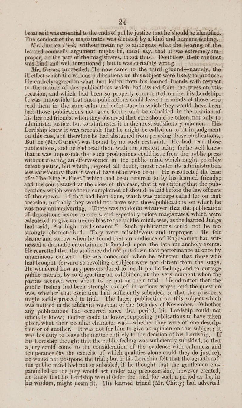 beeaiise it was essential to the ends of public justice that he should be identifiec. . The conduct of the magistrates was dictated by a kind and. humaneeeling.. Mr. Justice Park, without meaning to anticipate, what the, bearing: ofthe learned counsel’s argument might be, must: say, that it was extremely im- proper, on the part of the magistrates, to act thus... Doubtless their conduct was kind and well intentioned ; but it was certainly wrong. rdateor Mr. Gurney proceeded. He now came to the third, ground—namely, the ill effect which the various publications on this subject were likely to produces He entirely agreed in what had fallen from his learned, friends, with respect to the nature of the publications which had issued from the. press on. this, occasion, and which had been so properly commented on by. his Lordship. It was impossible that such publications could Jeave the minds of those who read them in the same calm and quiet state in which they would have been had those publications not gone forth; and he coincided in the opinion of his learned friends, when they observed that care should be taken, not only to administer justice, but to administer it in the most satisfactory manner, His Lordship knew it was probable that he might be called on to sit in judgment on this case, and therefore he had abstained from perusing those publications, But he (Mr. Gurney) was bound by no such restraint. He. had read those publications, and he had read them with the greatest pain; for he well knew that it was impossible that such productions could issue from the public press without creating an effervescence in the public mind which might possibly: defeat justice, but which, beyond all doubt, must render its administration less satisfactory than it would have otherwise been. He recollected the case of “The King v. Fleet,” which had been referred to by his learned frends ; and the court stated at the close of the case, that it was fitting that the pub-_ lications which were there complained of should be laid before the law sitonts of the crown. If that had been done, which was perhaps called for on that occasion, probably they would not have seen those publications on which he was*now animadverting. -There was no doubt whatever that the publication of depositions before coroners, and especially before magistrates, which were calculated to give an undue bias to the public mind, was, as the learned Judge had said, “a high misdemeanor.” Such publications could not be too strongly characterized. They were mischievous and impraper. He felt shame and sorrow when he found that an audience of Englishmen had wit- nessed a dramatic entertainment founded upon the late melancholy events. He regretted that the audience did not put down that performance at once by unanimous consent. _He was concerned when he reflected that those who had brought forward so revolting a subject were not driven from the stage. He wondered how any persons dared to insult public feeling, and to outrage public morals, by so disgusting an exhibition, at the very moment when the parties accused were about to be put on their trial. He admitted that the public feeling had been strongly excited in various ways; and the question was, whether that excitation had sufficiently subsided, so that the prisoners might safely proceed to trial. The latest publication on this subject which was noticed in the affidavits was that of the 16th day of November, Whether any publications had occurred since that period, his Lordship could not officially know; neither could he know, supposing publications to have taken place, what their peculiar character was—whether they were of one descrip- tion or of another.. It was not for him to give an opinion on this subject ; it was his duty to leave the matter entirely to the decision of his Lordship, If his Lordship thought that the public feeling was sufficiently subsided, so that a jury could come to the consideration of the evidence with calmness and temperance (by the exercise of which qualities alone could they do justice), ne would not postpone the trial ; but if his Lordship felt that the agitationof . the public mind had not so subsided, if he thought that the gentlemen em- - pannelled on the jury would act under any prepossession, however created, ne knew that his Lordship would defer the Lai for such a period as he, in his wisdom, might deem fit, His learned triend (Mr, Chitty) had adverted