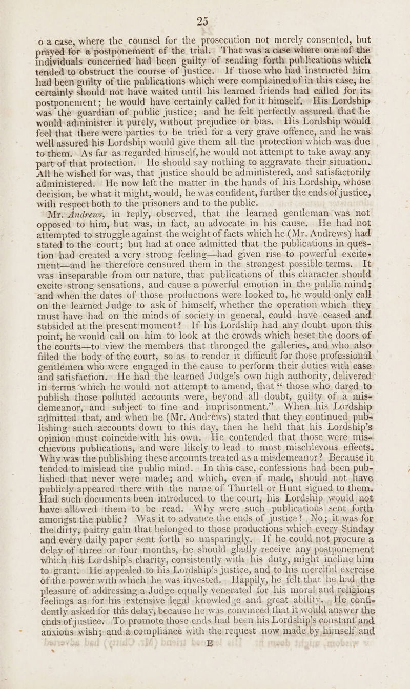 29 0 acase, where the counsel for the prosecution not merely consented, but prayed for a postponement of the trial. That was a case where one of’ the individuals concerned had been guilty of sending forth publications which tended to obstruct the course of justice. If those who had instructed him had been guilty of the publications which were complained of in this ease, he certainly should not have waited until his learned friends had called for its postponement; he would have certainly called for it himself. His Lordship was the guardian of public justice; and he felt perfectly assured. that -he would administer it purely, without prejudice or bias. His Lordship would feel that there were parties to be tried tor a very grave offence, and he was well assured his Lordship would give them all the protection which was due. , to them. As far as regarded himself, he would not attempt to take away any part of that protection. He should say nothing to aggravate their situation. All he wished for was, that justice should be administered, and satisfactorily administered. He now left the matter in the hands of his Lordship, whose decision, be what it might, would, he was confideut, further the ends of justice, with respect both to the prisoners and to the public. | Mr. Andrews, in reply, observed, that the learned gentleman was not opposed to him, but was, in fact, an advocate in his cause. . He had not attempted to struggle against the weight of facts which he (Mr. Andrews) had stated to the court; but had at once admitted that the publications in ques- tion had created a very strong feeling—had given rise to powerful excite- ment—and he therefore censured them in the strongest possible terms. It was inseparable from our nature, that publications of this character should excite ‘strong sensations, and cause a powerful emotion in the public mind; and when the dates of those productions were looked to, he would only call on the learned Judge to ask of himself, whether the operation which they must have had on the minds of society in general, could have. ceased. and subsided at the present moment? If his Lordship had any doubt upon this point, he would call on him to look at the crowds which beset the doors of the courts—to view the members that thronged the galleries, and who. also filled the body of the court, so as to render it difficult for those professional gentlemen who were engaged in the cause to perform their duties with ease and satisfaction. He had the learned Judge’s own high authority, delivered” in terms ‘which he would not attempt to amend, that “ those who dared. to publish. those polluted accounts were, beyond all doubt, guilty of a mis-— demeanor, and subject to fine and imprisonment.” When his Lordship admitted that, and when he (Mr. Andrews) stated that they continued. pub- lishing’ such accounts down to this day, then he held that his Lordship’s opinion must coincide with his own. He contended that those were mis- chievous publications, and were likely to lead to most mischievous. effects. . Why was the publishing these accounts treated as a misdemeanor? Because it tended to mislead the public mind.» In this case, confessions had been pub- lished that never were made; and which, even if made, should not. have publicly appeared there with the name of Thurtell or Hunt signed to them. Had such documents been introduced to the court, his Lordship would not have allowed them to be read. Why were such publications sent, forth amongst the public? Was it to advance the ends of justice? No; it was for the dirty, paltry gain that belonged to those productions which every Sunday and-every daily paper sent forth so unsparingly. If he could not, procure a delay of three or four months, -he should gladly receive any postponement which his Lordship’s charity, consistently with his duty, might incline him to grant. He appealed to his Lordship’s justice, and to his merciful exercise of the power with which he was invested... Happily, he felt.that he had, the pleasure of addressing a Judge equally venerated. for his moral and religious feelings as: for his extensive legal knowledze and. great ability... Me confi- dently asked for this delay, because he was convinced that.it would answer the ends of justice. To promote those ends had been his Lordship’s constant and. anxious wish; and acompliance with the request now made by himself and Eee: Ly *