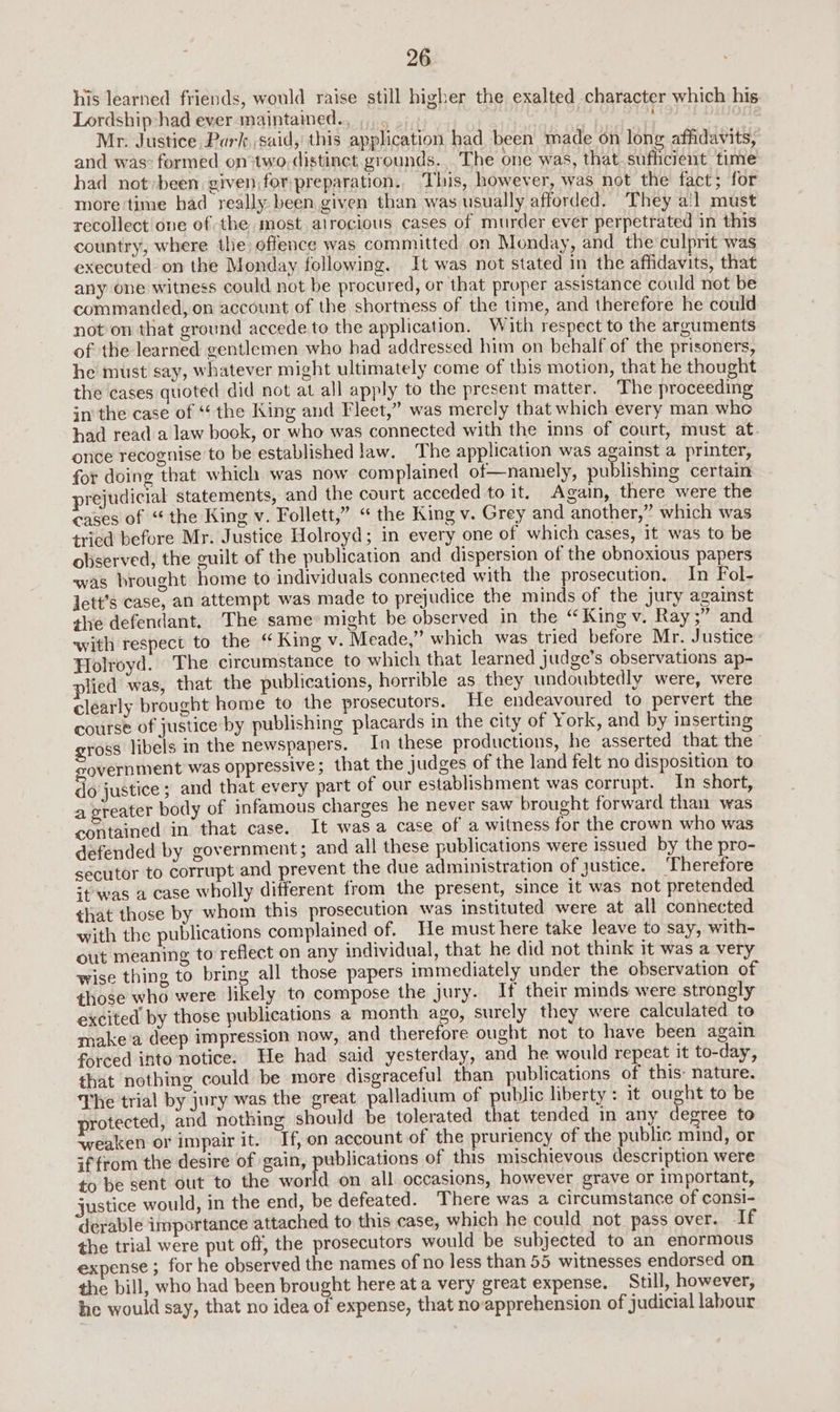 his learned friends, would raise still higher the exalted character which his Lordship: had ever maintained., ,,... Mr. Justice Park, said, this application had been made on long affidavits, and was: formed on two. distinct grounds. The one was, that. sufficient time had not»been given for:preparation., This, however, was not the fact; for more time had really been given than was usually afforded. They a!l must recollect one of the most atrocious cases of murder ever perpetrated in this country, where the offence was committed on Monday, and the culprit was executed on the Monday following. It was not stated in the affidavits, that any one witness could not be procured, or that proper assistance could not be commanded, on account of the shortness of the time, and therefore he could not on that ground accede to the application. With respect to the arguments of the learned gentlemen who had addressed him on behalf of the prisoners, he must say, whatever might ultimately come of this motion, that he thought the cases quoted did not at all apply to the present matter. The proceeding in the case of “the King and Fleet,” was merely that which every man whe had read a law book, or who was connected with the inns of court, must at. once recognise to be established law. The application was against a printer, for doing that which was now complained of—namely, publishing certain prejudicial statements, and the court acceded to it. Again, there were the cases of “ the King v. Follett,” “ the King v. Grey and another,” which was tried before Mr. Justice Holroyd; in every one of which cases, it was to be observed, the guilt of the publication and dispersion of the obnoxious papers was brought home to individuals connected with the prosecution. In Fol- jett’s case, an attempt was made to prejudice the minds of the jury against the defendant, The same might be observed in the “King v. Ray;” and with respect to the “ King v. Meade,” which was tried before Mr. Justice Holroyd. The circumstance to which that learned judge’s observations ap- plied was, that the publications, horrible as they undoubtedly were, were clearly brought home to the prosecutors. He endeavoured to pervert the course of justice by publishing placards in the city of York, and by inserting gross libels in the newspapers. In these productions, he asserted that the government was oppressive; that the judges of the land felt no disposition to do justice ; and that every part of our establishment was corrupt. In short, a greater body of infamous charges he never saw brought forward than was contained in that case. It was a case of a witness for the crown who was defended by government; and all these publications were issued by the pro- secutor to corrupt and prevent the due administration of justice. ‘Therefore +t was a case wholly different from the present, since it was not pretended that those by whom this prosecution was instituted were at all connected with the publications complained of. He must here take leave to say, with- out meaning to reflect on any individual, that he did not think it was a very wise thing to bring all those papers immediately under the observation of those who were likely to compose the jury. If their minds were strongly excited by those publications a month ago, surely they were calculated to make’a deep impression now, and therefore ought not to have been again forced into notice. He had said yesterday, and he would repeat it to-day, that nothing could be more disgraceful than publications of this: nature. The trial by jury was the great palladium of public liberty : it ought to be protected, and nothing should be tolerated that tended in any degree to weaken or impair it. Tf, on account of the pruriency of the public mind, or if from the desire of gain, publications of this mischievous description were to be sent out to the world on all occasions, however grave or important, justice would, in the end, be defeated. T here was a circumstance of consi- derable importance attached to this case, which he could not. pass over. I£f the trial were put off, the prosecutors would be subjected to an enormous expense ; for he observed the names of no less than 55 witnesses endorsed on the bill, who had been brought here at a very great expense. Still, however, he would say, that no idea of expense, that no-apprehension of judicial labour