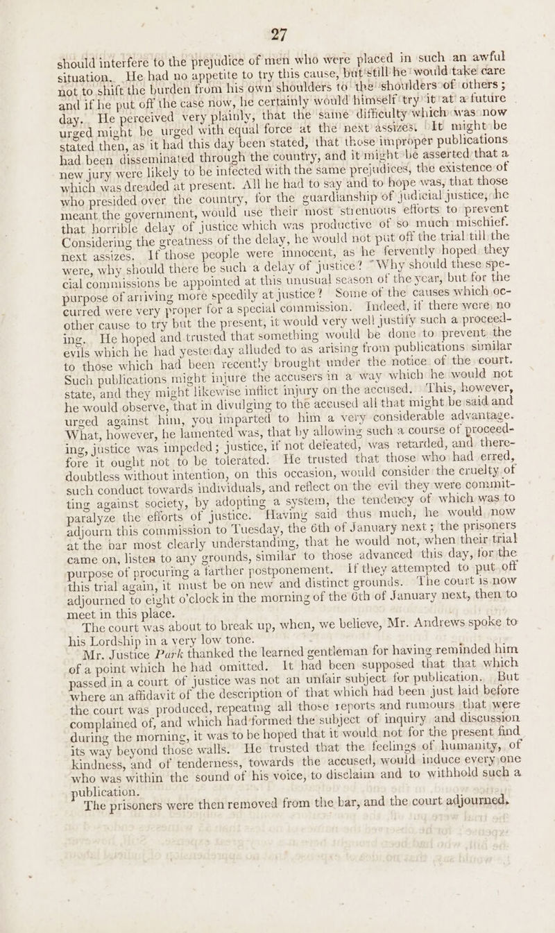 should interfere to the prejudice of men who were placed in such an awful situation. He had no appetite to try this cause, but’still he would take care not to shift the burden from his own shoulders to the shoulders of others ; and if he put off the case now, he certainly would himself try it'at’ a future day.. He perceived very plainly, that the saine difficulty which was now urged might be urged with equal force at the next assizes. It might» be stated then, as it had this day been stated, that those improper publications had been disseminated through the country, and it might be asserted that a new jury were likely to be infected with the same prejudices, the existence of which was dreaded at present. All he had to say and to hope was, that those who presided over the country, for the guardianship of judicial justice, he meant the government, would use their most strenuous efforts to prevent that horrible delay of justice which was productive of so much: mischief. Considering the greatness of the delay, he would not put off the trial till the next assizes. If those people were innocent, as he fervently hoped. they were, why should there be such a delay of justice? “Why should these spe- cial commissions be appointed at this unusual season of the year, but for the purpose of arriving more speedily at justice? Some of the causes which oc- curred were very proper for a special commission. Indeed, if there were, no other cause to try but the present, it would very well justify such a proceed- ing. He hoped and trusted that something would be done to prevent the evils which he had yesterday alluded to as arising from publications sunilar to those which had been recently brought under the notice. of the court. Such publications might injure the accusers in a way which he would not state, and they might likewise inflict injury on the accused. ‘This, however, he would observe, that in divulging to the accused all that might be said and urged against him, you imparted to him a very considerable advantage. What, however, he lamented was, that by allowing such a course of proceed- ing, justice was impeded ; justice, if not defeated, was retarded, and there- fore it ought not to be tolerated. He trusted that those who had erred, doubtless without intention, on this occasion, would consider the cruelty of such conduct towards individuals, and reflect on the evil they were comunit- ting against society, by adopting a system, the tendency of which was to paralyze the efforts of justice. Having said thus much, he would now adjourn this commission to Tuesday, the 6th of January next ; the prisoners at the par most clearly understanding, that he would not, when their trial came on, listers to any grounds, similar to those advanced this day, for the purpose of procuring a farther postponement. if they attempted to put. off this trial again, it must be on new and distinct groun is. The court is now adjourned to eight o’clock in the morning of the 6th of January next, then to meet in this place. , The court was about to break up, when, we believe, Mr. Andrews spoke to his Lordship in a very low tone. Mr. Justice Park thanked the learned gentleman for having reminded him of a point which he had omitted. It had been supposed that that which passed in a court of justice was not an unfair subject for publication. But where an affidavit of the description of that which had been just laid before the court was produced, repeating all those reports and rumours that were complained of, and which had ‘formed the subject of inquiry and discussion during the morning, it was to be hoped that it would not for the present find its way beyond those walls. He trusted that the feelings of humanity, of kindness, and of tenderness, towards the accused, would induce every one who was within the sound of his voice, to disclaim and to withhold such a ublication. , The prisoners were then removed from the bar, and the court adjourned,