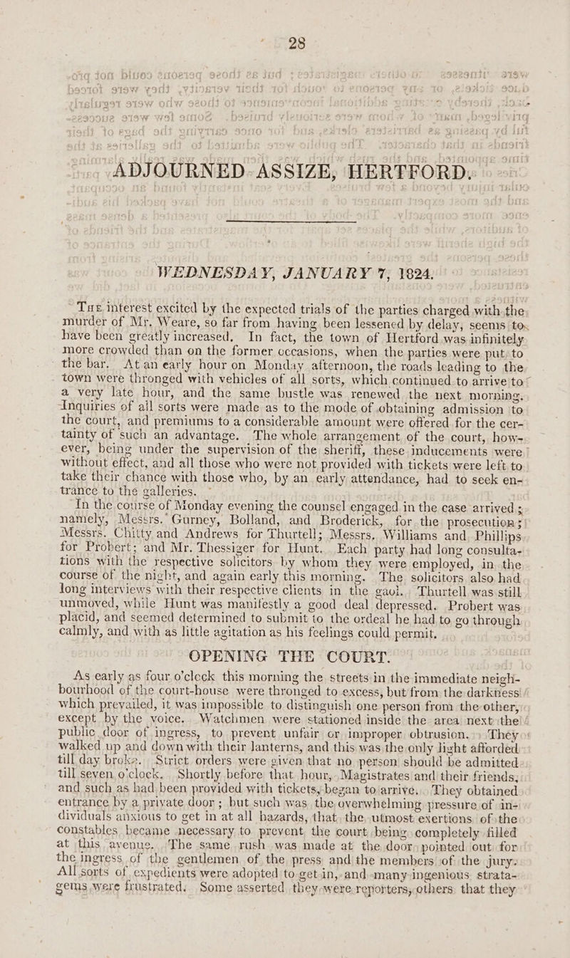 Thao Wa Dh Y A hao ADJOURNED. ASSIZE, HERTFORD. WEDNESDA Y, JANUARY 7, 1824. Tae interest excited by the expected trials of the parties charged with.the murder of Mr. Weare, so far from having been lessened by delay, seems tox have been greatly increased. In fact, the town of Hertford was infinitely more crowded than on the former occasions, when the parties were put, to the bar. Atan early hour on Monday afternoon, the roads leading to the town were thronged with vehicles of all sorts, which continued to arrive to© a very late hour, and the same bustle was renewed the next morning, Anquiries of ail sorts were made as to the mode of obtaining admission to the court, and premiums to a considerable arnount were offered for the cer- tainty of such an advantage. The whole arrangement of the court, how- ever, being under the supervision of the sheriff, these inducements were. without effect, and all those who were not provided with tickets were left to take their chance with those who, by an early attendance, had to seek en- trance to the galleries. In the course of Monday evening the counsel engaged in the case arrived ; namely, Messrs. Gurney, Bolland, and Broderick, for. the prosecution 5 Messrs. Chitty and Andrews for Thurtell; Messrs. Williams and Phillips for Probert; and Mr. Thessiger for Hunt. Each party had long consulta- tions with the respective solicitors by whom they were employed, in. the course of the night, and again early this morning. The solicitors also had long interviews with their respective clients in the gavi.. Thurtell was still unmoved, while Hunt was manifestly a good deal depressed. Probert was placid, and seemed determined to submit to the ordeal he had.to. go through calmly, and with as little agitation as his feelings could permit, | OPENING THE COURT. As early as four o’cleck this morning the streets in the immediate neigh- bourhood of the court-house were thronged to excess, but from the darkness / which prevailed, it was impossible to distinguish one person from the other, except by the voice. Watchmen were stationed inside the area next ithe public door of ingress, to prevent unfair or improper obtrusion. » They» walked up and down with their lanterns, and this was the only light afforded till day broke. Strict orders were given that no person should be admitted till seven o’clock. Shortly before that hour, Magistrates and their friends, and such as had. been provided with tickets,-began to/arrive,.. They obtained entrance by a priyate door ; but such was the overwhelming pressure of in- dividuals anxious to get in at all hazards, that. the,utmost exertions ofthe constables became necessary to prevent the court being completely filled at this avenues. The same. rush was made at the door pointed out for the ingress of the gentlemen. of the press and the members of. the jury: All sorts of expedients were adopted to get.in,-and. many ingenious. strata- gems were frustrated. Some asserted they -were.reporters, others. that they