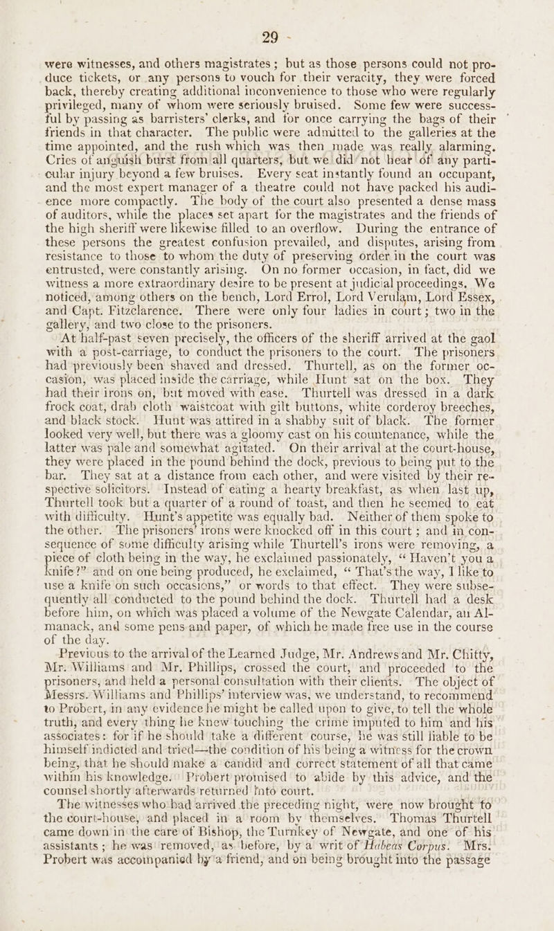 73 ae were witnesses, and others magistrates ; but as those persons could not pro- duce tickets, or any persons to vouch for their veracity, they were forced back, thereby creating additional inconvenience to those who were regularly privileged, many of whom were seriously bruised. Some few were success- ful by passing as barristers’ clerks, and for once carrying the bags of their friends in that character. The public were admitted to the galleries at the time appointed, and the rush which was then made was really alarming. Cries of anguish burst from all quarters, but we did’ not hear of any parti- cular injury beyond a few bruises. Every seat instantly found an occupant, and the most expert manager of a theatre could not have packed his audi- ence more compactly. The body of the court also presented a dense mass of auditors, ile the places set apart for the magistrates and the friends of the high sheriff were tieetise filled to an overflow. During the entrance of these persons the greatest confusion prevailed, and disputes, arising from resistance to those to whom the duty of preserving order in the court was entrusted, were constantly arising. Onno former occasion, in fact, did we witness a more extraordinary desire to be present at judicial proceedings. We noticed, among others on the bencb, Lord Errol], Lord Verulam, Lord Essex, and Capt. Fitzclarence. There were only four ladies in court; two in the gallery, and two close to the prisoners. At half-past seven precisely, the officers of the sheriff arrived at the gaol with a post-carriage, to conduct the prisoners to the court. The prisoners had previously been shaved and dressed. Thurtell, as on the former oc- casion, was placed inside the carriage, while Hunt sat on the box. They had their irons on, but moved with ease. Thurtell was dressed in a dark frock coat, drab cloth waistcoat with gilt buttons, white corderoy breeches, and black stock. Hunt was attired in a shabby suit of black. The former looked very well, but there was a gloomy cast on his countenance, while the latter was pale and somewhat agitated. On their arrival at the court-house, they were placed in the pound behind the dock, previous to being put to the bar. They sat at a distance from each other, and were visited by their re- spective solicitors. Instead of eating a hearty breakfast, as when last up, Thurtell took but a quarter of a round of toast, and then he seemed to eat with difficulty. Hunt’s appetite was equally bad. Neither of them spoke to the other. The prisoners’ irons were knocked off in this court ; and ia con- sequence of sume difhculty arising while Thurtell’s irons were removing, a iece of cloth being in the way, he exclaimed passionately, “ Haven’t you a nite?” and on one being produced, he exclaimed, “ That’sthe way, I like to use a knife on such occasions,” or words to that effect. They were subse- quently all conducted to the pound behind the dock. Thurtell had a desk before him, on which was placed a volume of the Newgate Calendar, au Al- manack, and some pens and paper, of which he made free use in the course of the day. : Previous to the arrival of the Learned Judge, Mr. Andrews and Mr. Chitty, Mr. Williams and Mr. Phillips, crossed the court, and proceeded to the prisoners, and held a personal consultation with their clients. The object of Messrs. Williams and Phillips’ interview was, we understand, to recommend to Probert, in any evidence he might be called upon to give, to tell the whole truth, and every thing he knew touching the crime imputed to him and his associates: for if he should take a different course, he was still liable to be himself indicted and tried—the condition of his being a witness for the crown being, that he should make a candid and correct statement of all that came withm his knowledge.' Probert promised to abide by this advice, and the counsel shortly afterwards returned fnto court. | The witnesses who:had arrived the preceding night, were now brought to the court-house, and placed in a room by themselves. Thomas Thurtell came down in the care of Bishop, the Turnkey of Newgate, and one of his assistants ; he was removed, as before, by a writ of Hubeas Corpus: Mrs. Probert was accoispanied by'a friend, and on being brought into the passage