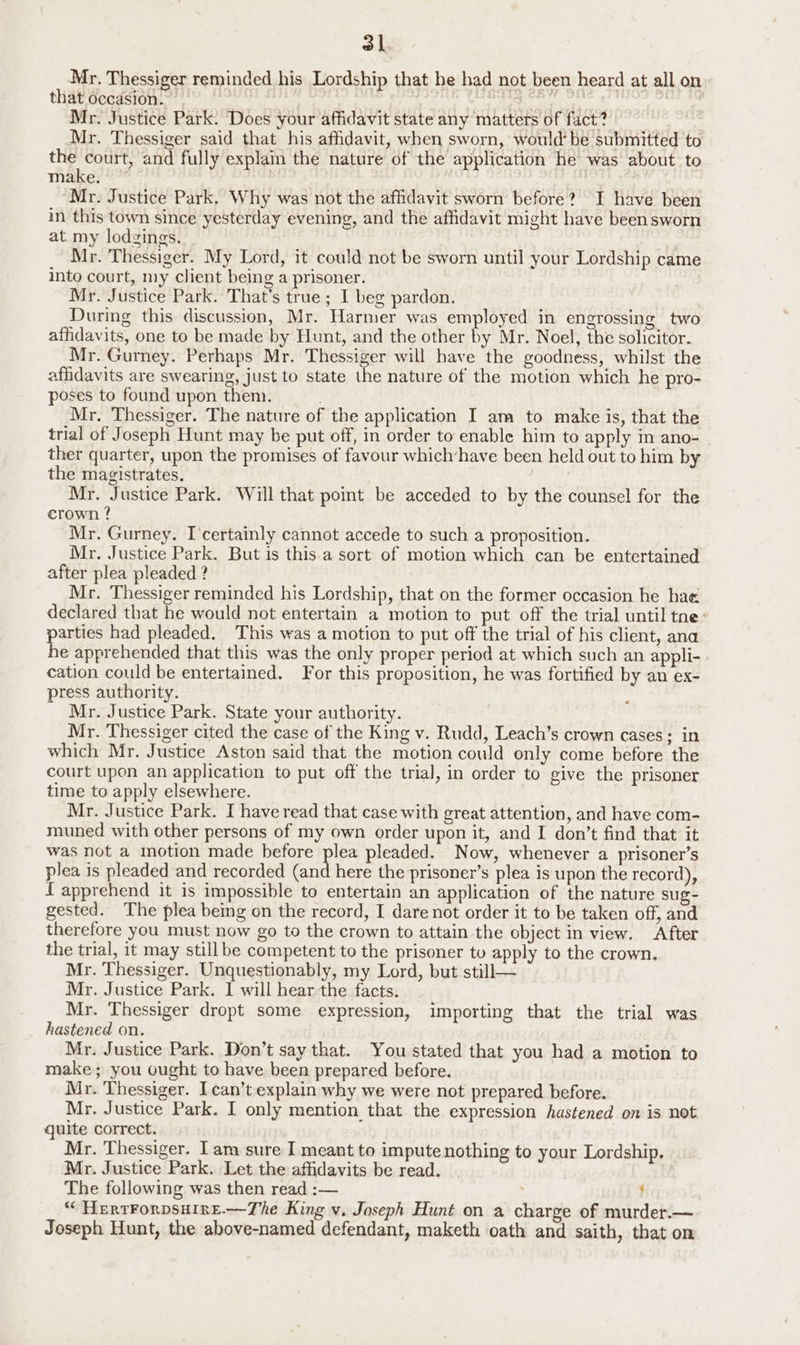 ol Mr. Thessiger reminded his Lordship that he had not been heard at all on that occasion. A AE yank, ) Mr. Justice Park. Does your affidavit state any matters of fact? Mr. Thessiger said that his affidavit, when sworn, would’ be submitted to py eee and fully explain the nature of the application he was about to make. Mr. Justice Park. Why was not the affidavit sworn before? I have been in this town since yesterday evening, and the affidavit might have been sworn at my lodgings. Mr. Thessiger. My Lord, it could not be sworn until your Lordship came into court, my client being a prisoner. Mr. Justice Park. That’s true; I beg pardon. During this discussion, Mr. Harmer was employed in engrossing two affidavits, one to be made by Hunt, and the other by Mr. Noel, the solicitor. Mr. Gurney. Perhaps Mr. Thessiger will have the goodness, whilst the affidavits are swearing, just to state the nature of the motion which he pro- poses to found upon them. ; Mr. Thessiger. The nature of the application I am to make is, that the trial of Joseph Hunt may be put off, in order to enable him to apply in ano- ther quarter, upon the promises of favour which-have been held out to him by the magistrates. Mr. Justice Park. Will that point be acceded to by the counsel for the crown ? Mr. Gurney. I certainly cannot accede to such a proposition. Mr, Justice Park. But is this a sort of motion which can be entertained after plea pleaded ? Mr. Thessiger reminded his Lordship, that on the former occasion he hae declared that he would not entertain a motion to put off the trial until tne: parties had pleaded. This was a motion to put off the trial of his client, ana he apprehended that this was the only proper period at which such an appli- cation could be entertained. For this proposition, he was fortified by an ex- press authority. Mr. Justice Park. State your authority. Mr. Thessiger cited the case of the King v. Rudd, Leach’s crown cases; in which Mr. Justice Aston said that the motion could only come before the court upon an application to put off the trial, in order to give the prisoner time to apply elsewhere. Mr. Justice Park. I have read that case with great attention, and have com- muned with other persons of my own order upon it, and I don’t find that it was not a motion made before plea pleaded. Now, whenever a prisoner’s plea is pleaded and recorded (and here the prisoner’s plea is upon the record), L apprehend it is impossible to entertain an application of the nature sug- gested. The plea being on the record, I dare not order it to be taken off, and therefore you must now go to the crown to attain the object in view. After the trial, it may still be competent to the prisoner tu apply to the crown. Mr. Thessiger. Unquestionably, my Lord, but still— Mr. Justice Park. I will hear the facts. Mr. Thessiger dropt some expression, importing that the trial was hastened on. Mr. Justice Park. Don’t say that. You stated that you had a motion to make; you ought to have been prepared before. Mr. Thessiger. I can’t explain why we were not prepared before. Mr. Justice Park. I only mention that the expression hastened on is not quite correct. Mr. Thessiger. I am sure I meant to impute nothing to your Lordship. Mr. Justice Park. Let the affidavits be read. The following was then read :— } “ HeRTFORDSHIRE.—The King v. Joseph Hunt on a charge of murder.— Joseph Hunt, the above-named defendant, maketh oath and saith, that on
