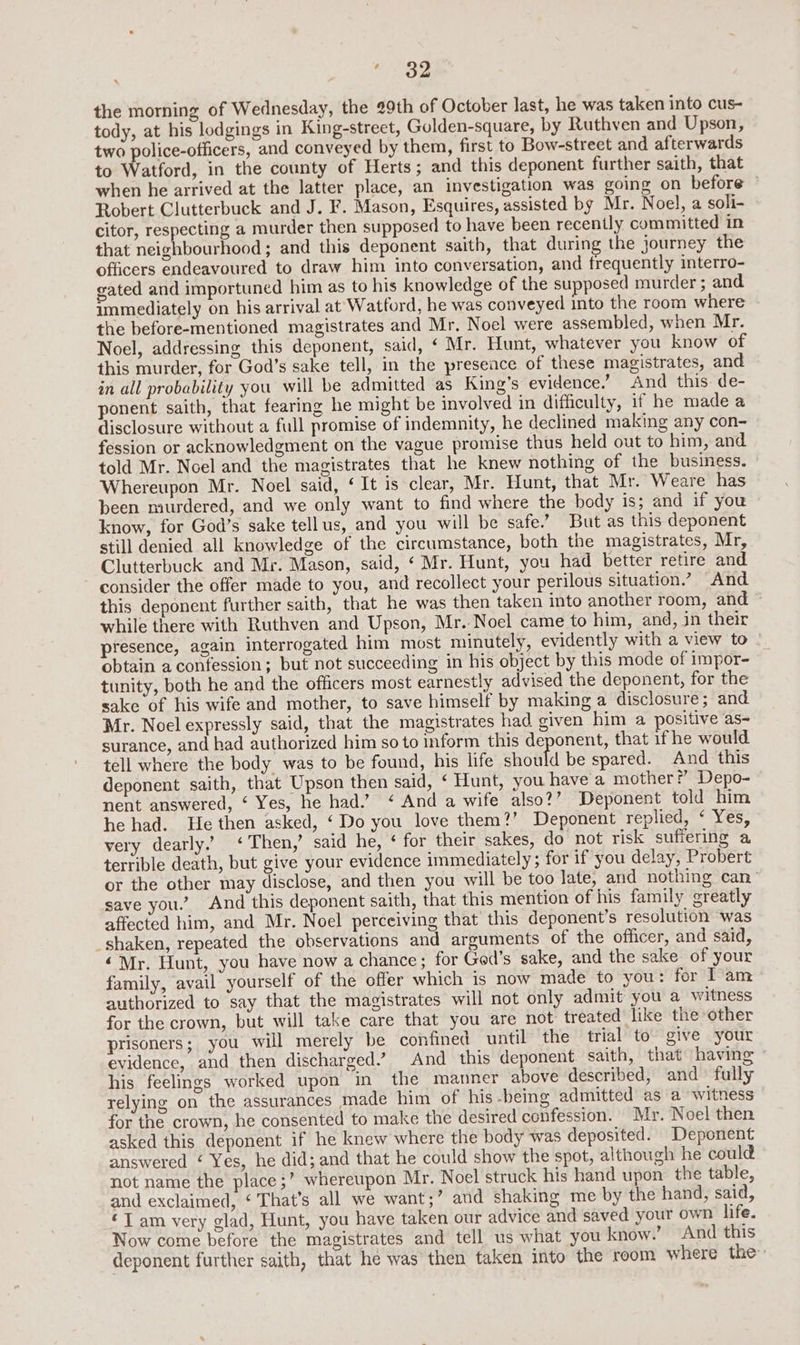 ‘32 the morning of Wednesday, the 29th of October last, he was taken into cus- tody, at his lodgings in King-street, Golden-square, by Ruthven and Upson, two police-officers, and conveyed by them, first to Bow-street and afterwards to Watford, in the county of Herts; and this deponent further saith, that when he arrived at the latter place, an investigation was going on before ~ Robert Clutterbuck and J. F. Mason, Esquires, assisted by Mr. Noel, a soli- citor, respecting a murder then supposed to have been recently committed in that neighbourhood; and this deponent saith, that during the journey the officers endeavoured to draw him into conversation, and frequently interro- gated and importuned him as to his knowledge of the supposed murder; and immediately on his arrival at Wattord, he was conveyed into the room where the before-mentioned magistrates and Mr. Noel were assembled, when Mr. Noel, addressing this deponent, said, ‘ Mr. Hunt, whatever you know of this murder, for God’s sake tell, in the presence of these magistrates, and in all probability you will be admitted as King’s evidence.” And this de- ponent saith, that fearing he might be involved in difficulty, if he made a disclosure without a full promise of indemnity, he declined making any con- fession or acknowledgment on the vague promise thus held out to him, and told Mr. Noel and the magistrates that he knew nothing of the business. Whereupon Mr. Noel said, ‘ It is clear, Mr. Hunt, that Mr. Weare has been murdered, and we only want to find where the body is; and if you know, for God’s sake tell us, and you will be safe.” But as this deponent still denied all knowledge of the circumstance, both the magistrates, Mr, Clutterbuck and Mr. Mason, said, ‘ Mr. Hunt, you had better retire and consider the offer made to you, and recollect your perilous situation” And this deponent further saith, that he was then taken into another room, and while there with Ruthven and Upson, Mr.-Noel came to him, and, in their presence, again interrogated him most minutely, evidently with a view to - obtain a confession; but not succeeding in his object by this mode of impor- tunity, both he and the officers most earnestly advised the deponent, for the sake of his wife and mother, to save himself by making a disclosure; and Mr. Noel expressly said, that the magistrates had. given him a positive as- surance, and had authorized him so to inform this deponent, that if he would tell where the body was to be found, his life should be spared. And this deponent saith, that Upson then said, ‘ Hunt, you have a mother?’ Depo- nent answered, ‘ Yes, he had.’ ‘ And a wife also?’ Deponent told him he had. He then asked, ‘Do you love them?’ Deponent replied, ‘ Yes, very dearly.” ‘Then,’ said he, ¢ for their sakes, do not risk suffering a terrible death, but give your evidence immediately; for if you delay, Probert or the other may disclose, and then you will be too late, and nothing can” save you.’ And this deponent saith, that this mention of his family greatly affected him, and Mr. Noel perceiving that this deponent’s resolution was _shaken, repeated the observations and arguments of the officer, and said, ‘Mr. Hunt, you have now a chance; for Ged’s sake, and the sake of your family, avail yourself of the offer which is now made to you: for I am authorized to say that the magistrates will not only admit you a witness for the crown, but will take care that you are not treated like the other prisoners; you will merely be confined until the trial to give your evidence, and then discharged” And this deponent saith, that having © his feelings worked upon in the manner above described, and fully relying on the assurances made him of his -being admitted as a witness for the crown, he consented to make the desired confession. Mr. Noel then asked this deponent if he knew where the body was deposited. Deponent answered ¢ Yes, he did; and that he could show the spot, although he could not name the place ;’ whereupon Mr. Noel struck his hand upon the table, and exclaimed, ‘ That’s all we want;’ and shaking me by the hand, said, ‘Tam very glad, Hunt, you have taken our advice and saved your own life. Now come before the magistrates and tell us what you know.’ And this deponent further saith, that he was then taken into the room where the: