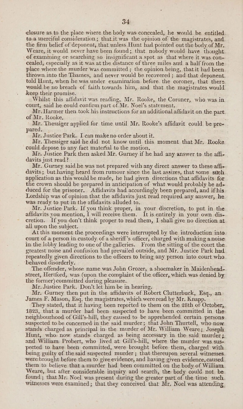 o4 closure as to the place where the body was concealed, he would. be entitled: to.a merciful consideration; thatit was the opinion of the magistrates, and. the firm belief of deponent, that unless Hunt had pointed out the body. of Mr. Weare, it would never have been found; that nobody would have thought. of examming or searching so insignificant a spot as that where it was.con- cealed, especially as it was at the distance of three miles and a half from the place where the murder was committed ; the opinion being, that.it had been. thrown. into the Thames, and never would be recovered ; and that: deponent. told Hunt, when he was under examination. before the coroner, that thers would be no breach of faith towards him,.and that the magistrates would keep their promise. Whilst this affidavit was reading, Mr. Rooke, the Coroner, who was in court, said he could confirm part of.Mr. Noel’s statement. Mr. Harmer then took his instructions for an additional affidavit on the part of Mr. Rooke, _ Mr. Thessiger applied for time until Mr. Rooke’s affidavit could be pre- ared. : Mr. Justice Park.. I can make no order about it. Mr. Thessiger said he did not know until this moment that Mr. Rooke. could depose to any fact material to the motion, Mr. Justice Park then asked Mr. Gurney if he had any answer to the affi- davits just read? Mr. Gurney said he was not prepared with any direct answer to these affi-. davits; but having heard from rumour since the last assizes, that some such anaes as this would be made, he had given directions that affidavits. for the crown should be prepared in anticipation of what would probably be ad- duced for the prisoner. Affidavits had accordingly been prepared, and if his Lordship was of opinion that the affidavits just read required any auswer, he. was ready to put in the affidavits alluded to. Mr. Justice Park. If you think proper, in your discretion, to put in the affidavits you mention, [ will receive them. It is entirely in your own dis- cretion. If you don’t think proper to read them, I shall give no direction at all upon the subject. At this moment the proceedings were interrupted by the introduction into court of a person in. custody. of a sheriff’s officer, charged with making a noise in. the lobby leading to one of the galleries. From the sitting of the court the greatest noise and confusion had prevailed outside, and Mr. Justice Park had repeatedly given directions to the officers to bring any person into court who. ‘behaved disorderly. The offender, whose name was John Grozer, a shoemaker in Maidenhead- street, Hertford, was (upon the complaint of the officer, which was denied by. the former) committed during pleasure. Mr. Justice Park. Don’t let him be in hearing. Mr. Gurney then put in the affidavits of Robert Clutterbuck, Esq., an James F. Mason, Esq, the magistrates, which were read by Mr. Knapp. They stated, that it having been reported to them on the 28th of October, 1823, that a murder had been: suspected to have been committed in the: neighbourhood of Gill’s-hill, they caused to be pier: certain persons. suspected to be concerned in the said murder; that John Thurtell, who now stands charged as principal in the murder of Mr. William Weare; Joseph Hunt, who: now stands charged as being accessary in the said murder ;: and William. Probert, who lived at Gill’s-hill, where the murder was sus- pected to have been committed, were brought before them, charged with being guilty of the said suspected murder ; that thereupon several witnesses. were brought before them to give evidence, and having given evidence, caused them to believe that. a:murder had been committed on the body, of William Weare, but after considerable inquiry and search, the: body could. not. be found ; that Mr. Noel was present during the greater part of the time such witnesses were examined ; that they conceived that Mr, Noel was attending.
