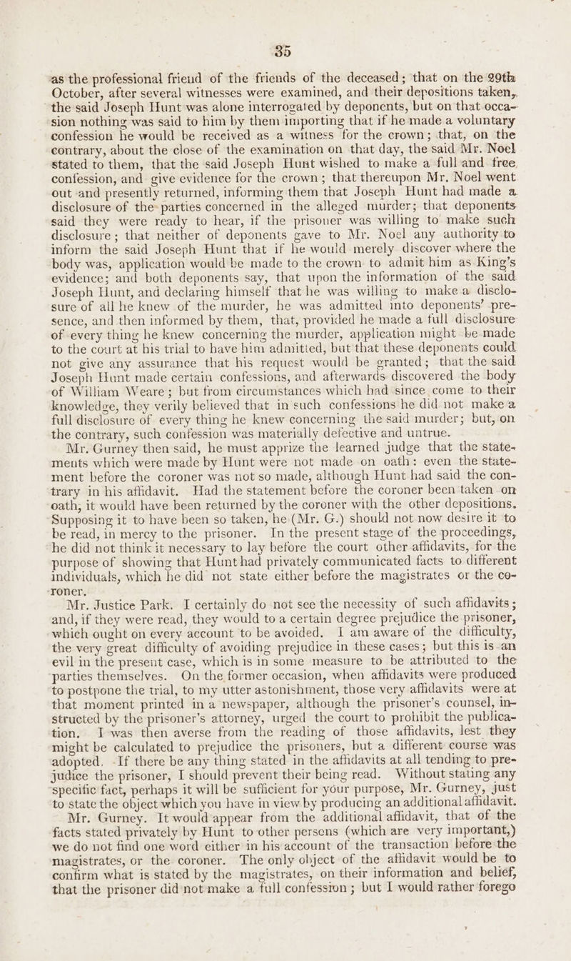as the professional frieud of the friends of the deceased; that on the 29th October, after several witnesses were examined, and their depositions taken,, the said Joseph Hunt was alone interrogated by deponents, but on that occa~ sion nothing was said to him by them importing that if he made a voluntary confession he would be received as a witness for the crown; that, on the contrary, about the close of the examination on that day, the said Mr. Noel stated to them, that the said Joseph Hunt wished to make a full and free confession, and give evidence for the crown; that thereupon Mr, Noel went out ‘and presently returned, informing them that Joseph Hunt had made a disclosure of the parties concerned in the alleged murder; that deponents said they were ready to hear, if the prisoner was willing to make such disclosure ; that neither of deponents gave to Mr. Noel any authority to inform the said Joseph Hunt that if he would merely discover where the body was, application would be made to the crown to admit him as King’s evidence; and both deponents say, that upon the information of the said Joseph Hunt, and declaring himself that he was willing to make a disclo- sure of all he knew of the murder, he was admitted into deponents’ pre- sence, and then informed by them, that, provided he made a full disclosure of every thing he knew concerning the murder, application might be made to the court at his trial to have him admitied, but that these deponents could not give any assurance that his request would be granted; that the said Joseph Hunt made certain confessions, and afterwards discovered the body of William Weare; but from circumstances which had since come to their knowledge, they verily believed that in such confessions he did not make a full disclosure of every thing he knew concerning the said murder; but, on the contrary, such confession was materially defective and untrue. Mr. Gurney then said, he must apprize the learned judge that the state- ments which were made by Hunt were not made on oath: even the state- ment before the coroner was not so made, although Hunt had said the con- trary in his affidavit. Had the statement before the coroner been taken on oath, it would have been returned by the coroner with the other depositions. Supposing it to have been so taken, he (Mr. G.) should not now desire it to be read, in mercy to the prisoner. In the present stage of the proceedings, he did not think it necessary to lay before the court other affidavits, for the purpose of showing that Hunt had privately communicated facts to different individuals, which he did not state either before the magistrates or the co- -‘roner. Mr. Justice Park. I certainly do not see the necessity of such affidavits ; and, if they were read, they would to a certain degree prejudice the prisoner, which ought on every account to be avoided, I am aware of the difficulty, the very great difficulty of avoiding prejudice in these cases; but this is-an evil in the present case, which is in some measure to be attributed to the ‘parties themselves. On the former occasion, when affidavits were produced to postpone the trial, to my utter astonishment, those very affidavits were at that moment printed in a newspaper, although the prisoner’s counsel, in- structed by the prisoner’s attorney, urged the court to prohibit the publica- tion. I-was then averse from the reading of those affidavits, lest they might be calculated to prejudice the prisoners, but a different course was adopted. -If there be any thing stated in the affidavits at all tending to pre- judice the prisoner, I should prevent their being read. Without stating any specific fact, perhaps it will be sufficient for your purpose, Mr. Gurney, just to state the object which you have in view by producing an additional affidavit. Mr. Gurney. It would appear from the additional affidavit, that of the facts stated privately by Hunt to other persens (which are very 1mportant,) we do not find one word either in his account of the transaction before the magistrates, or the coroner. The only object of the aflidavit would be to confirm what is stated by the magistrates, on their information and belief, that the prisoner did not make a full confession ; but I would rather forego