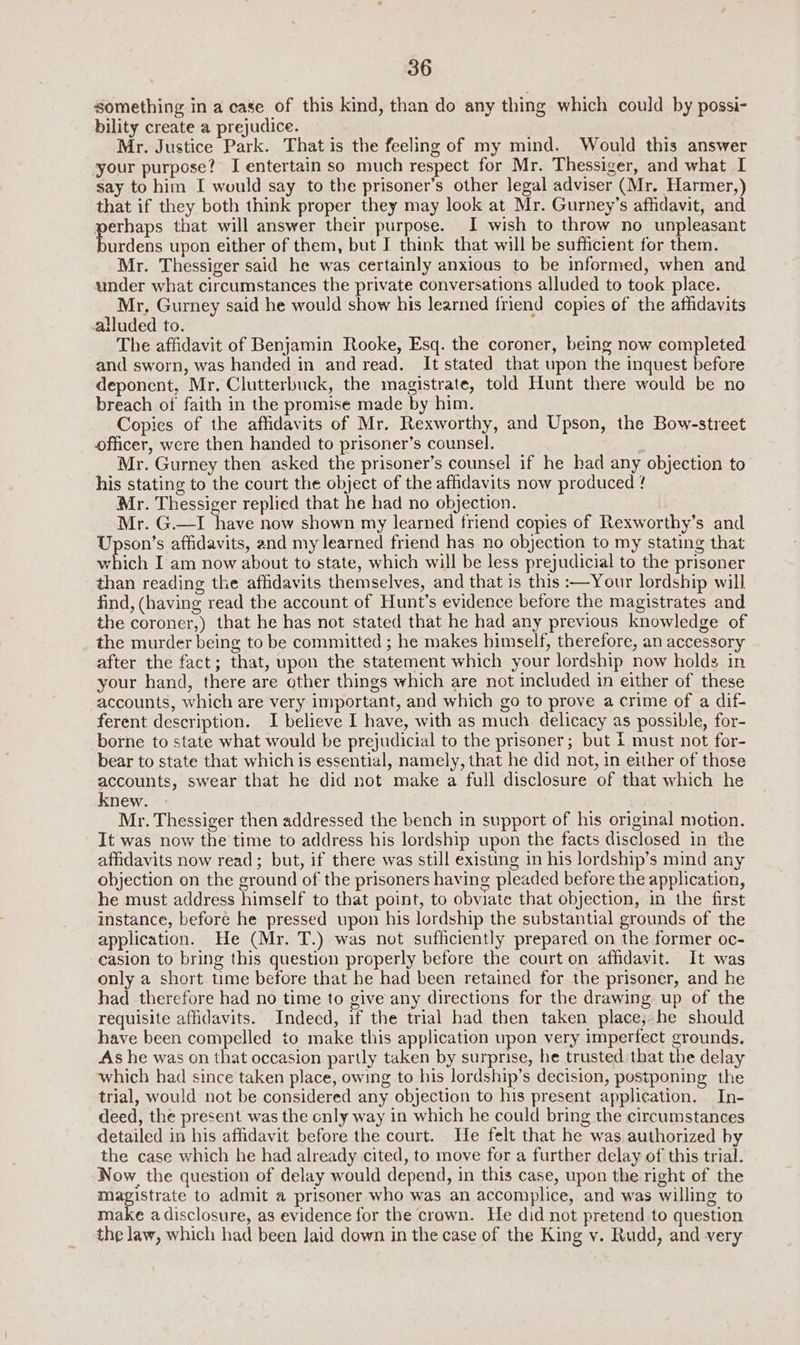 something in a case of this kind, than do any thing which could by possi- bility create a prejudice. Mr. Justice Park. That is the feeling of my mind. Would this answer your purpose? J entertain so much respect for Mr. Thessiger, and what I say to him I would say to the prisoner’s other legal adviser (Mr. Harmer,) that if they both think proper they may look at Mr. Gurney’s affidavit, and perhaps that will answer their purpose. I wish to throw no unpleasant Bardens upon either of them, but I think that will be sufficient for them. Mr. Thessiger said he was certainly anxious to be informed, when and under what circumstances the private conversations alluded to took place. Mr, Gurney said he would show his learned friend copies of the afhdavits alluded to. The affidavit of Benjamin Rooke, Esq. the coroner, being now completed and sworn, was handed in and read. It stated that upon the inquest before deponent, Mr. Clutterbuck, the magistrate, told Hunt there would be no breach of faith in the promise made by him. Copies of the affidavits of Mr. Rexworthy, and Upson, the Bow-street officer, were then handed to prisoner’s counsel. Mr. Gurney then asked the prisoner’s counsel if he had any objection to his stating to the court the object of the affidavits now produced ! Mr. Thessiger replied that he had no objection. Mr. G.—I have now shown my learned friend copies of Rexworthy’s and Upson’s affidavits, and my learned friend has no objection to my stating that which I am now about to state, which will be less prejudicial to the prisoner than reading the affidavits themselves, and that is this :—Your lordship will find, (having read the account of Hunt’s evidence before the magistrates and the coroner,) that he has not stated that he had any previous knowledge of the murder being to be committed ; he makes himself, therefore, an accessory after the fact; that, upon the statement which your lordship now holds in your hand, there are other things which are not included in either of these accounts, which are very important, and which go to prove a crime of a dif- ferent description. I believe I have, with as much delicacy as possible, for- borne to state what would be prejudicial to the prisoner; but i must not for- bear to state that which is essential, namely, that he did not, in either of those accounts, swear that he did not make a full disclosure of that which he knew. Mr. Thessiger then addressed the bench in support of his original motion. It was now the time to address his lordship upon the facts disclosed in the affidavits now read; but, if there was still existing in his lordship’s mind any objection on the ground of the prisoners having pleaded before the application, he must address himself to that point, to obviate that objection, in the first instance, before he pressed upon his lordship the substantial grounds of the application. He (Mr. T.) was not sufficiently prepared on the former oc- casion to bring this question properly before the court on affidavit. It was only a short time before that he had been retained for the prisoner, and he had therefore had no time to give any directions for the drawing up of the requisite affidavits. Indeed, if the trial had then taken place; he should have been compelled to make this application upon very imperfect grounds. As he was on that occasion partly taken by surprise, he trusted that the delay which had since taken place, owing to his lordship’s decision, postponing the trial, would not be considered any objection to his present application. In- deed, the present was the cnly way in which he could bring the circumstances detailed in his affidavit before the court. He felt that he was authorized by the case which he had already cited, to move for a further delay of this trial. Now the question of delay would depend, in this case, upon the right of the igen rete to admit a prisoner who was an accomplice, and was willing to make a disclosure, as evidence for the crawn. He did not pretend to question the law, which had been laid down in the case of the King v. Rudd, and very