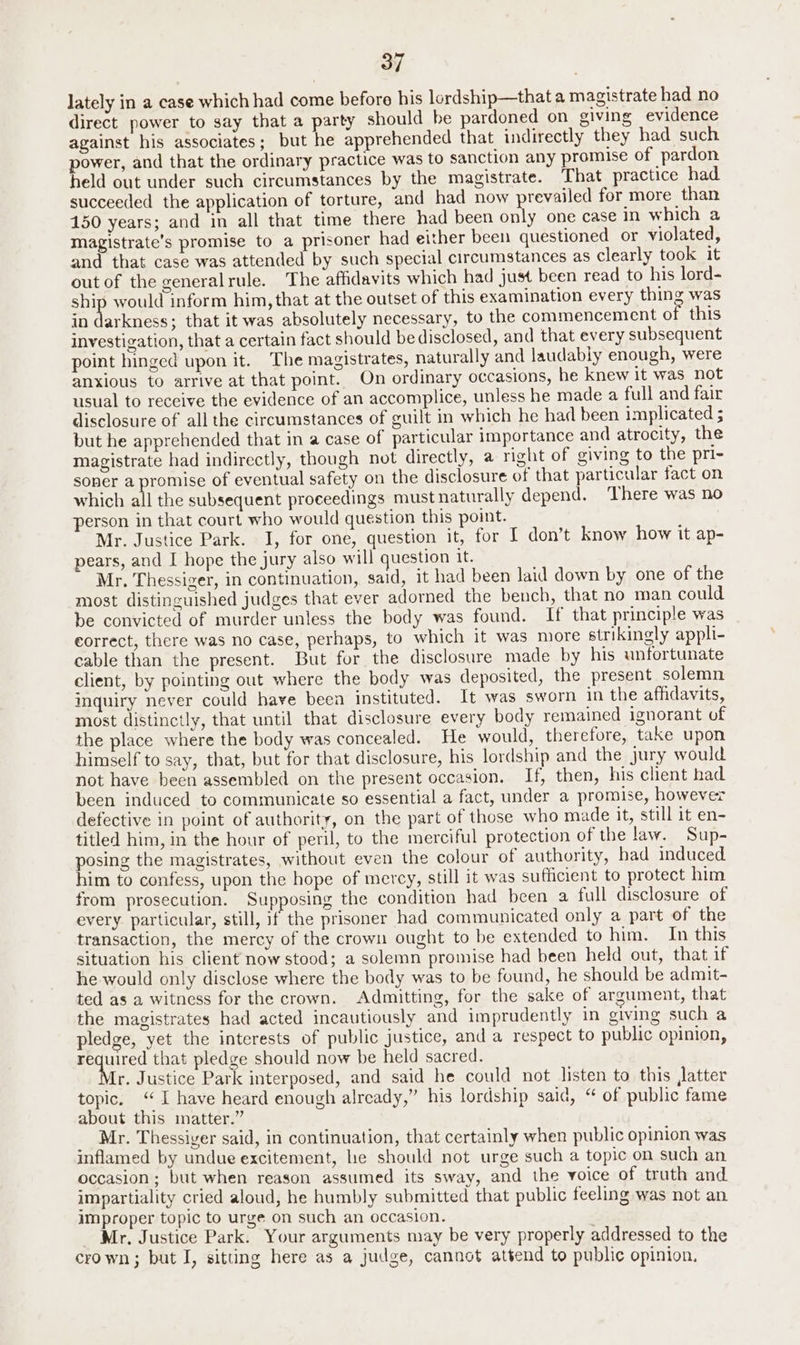 lately in a case which had come before his lordship—thata magistrate had no direct power to say that a party should be pardoned on giving evidence against his associates; but he apprehended that indirectly they had such power, and that the ordinary practice was to sanction any promise of pardon beld out under such circumstances by the magistrate. That practice had succeeded the application of torture, and had now prevailed for more than 150 years; and in all that time there had been only one case in which a magistrate’s promise to a prisoner had either been questioned or violated, and that case was attended by such special circumstances as clearly took it out of the generalrule. The affidavits which had just been read to his lord- ship would inform him, that at the outset of this examination every thing was in ieee ; that it was absolutely necessary, to the commencement of this investigation, that a certain fact should be disclosed, and that every subsequent point hinged upon it. The magistrates, naturally and laudably enough, were anxious to arrive at that point. On ordinary occasions, he knew it was not usual to receive the evidence of an accomplice, unless he made a full and fair disclosure of all the circumstances of guilt in which he had been implicated ; but he apprehended that in a case of particular importance and atrocity, the magistrate had indirectly, though not directly, a right of giving to the pri- soner a promise of eventual safety on the disclosure of that particular fact on which all the subsequent proceedings must naturally depend. There was no person in that court who would question this point. Mr. Justice Park. I, for one, question it, for I don’t know how it ap- pears, and I hope the jury also will question it. Mr. Thessiger, in continuation, said, it had been laid down by one of the most distinguished judges that ever adorned the bench, that no man could be convicted of murder unless the body was found. If that principle was correct, there was no case, perhaps, to which it was more strikingly appli- cable than the present. But for the disclosure made by his unfortunate client, by pointing out where the body was deposited, the present solemn inquiry never could have been instituted. It was sworn in the affidavits, most distinctly, that until that disclosure every body remained ignorant of the place where the body was concealed. He would, therefore, take upon himself to say, that, but for that disclosure, his lordship and the jury would not have been assembled on the present occasion. If, then, his client had been induced to communicate so essential a fact, under a promise, however defective in point of authority, on the part of those who made it, still it en- titled him, in the hour of peril, to the merciful protection of the Jaw. Sup- posing the magistrates, without even the colour of authority, had induced him to confess, upon the hope of mercy, still it was sufficient to protect him from prosecution. Supposing the condition had been a full disclosure of every particular, still, if the prisoner had communicated only a part of the transaction, the mercy of the crown ought to be extended to him. In this situation his client now stood; a solemn promise had been held out, that if he would only disclose where the body was to be found, he should be admit- ted as a witness for the crown. Admitting, for the sake of argument, that the magistrates had acted incautiously and imprudently in giving such a pledge, yet the interests of public justice, and a respect to public opinion, required that pledge should now be held sacred. {r. Justice Park interposed, and said he could not listen to this Jatter topic. “I have heard enough already,” his lordship said, “ of public fame about this matter.” : Mr. Thessiver said, in continuation, that certainly when public opinion was inflamed by undue excitement, he should not urge such a topic on such an occasion ; but when reason assumed its sway, and the voice of truth and impartiality cried aloud, he humbly submitted that public feeling was not an improper topic to urge on such an occasion. _ Mr, Justice Park. Your arguments may be very properly addressed to the crown; but I, sitting here as a judge, cannot attend to public opinion,