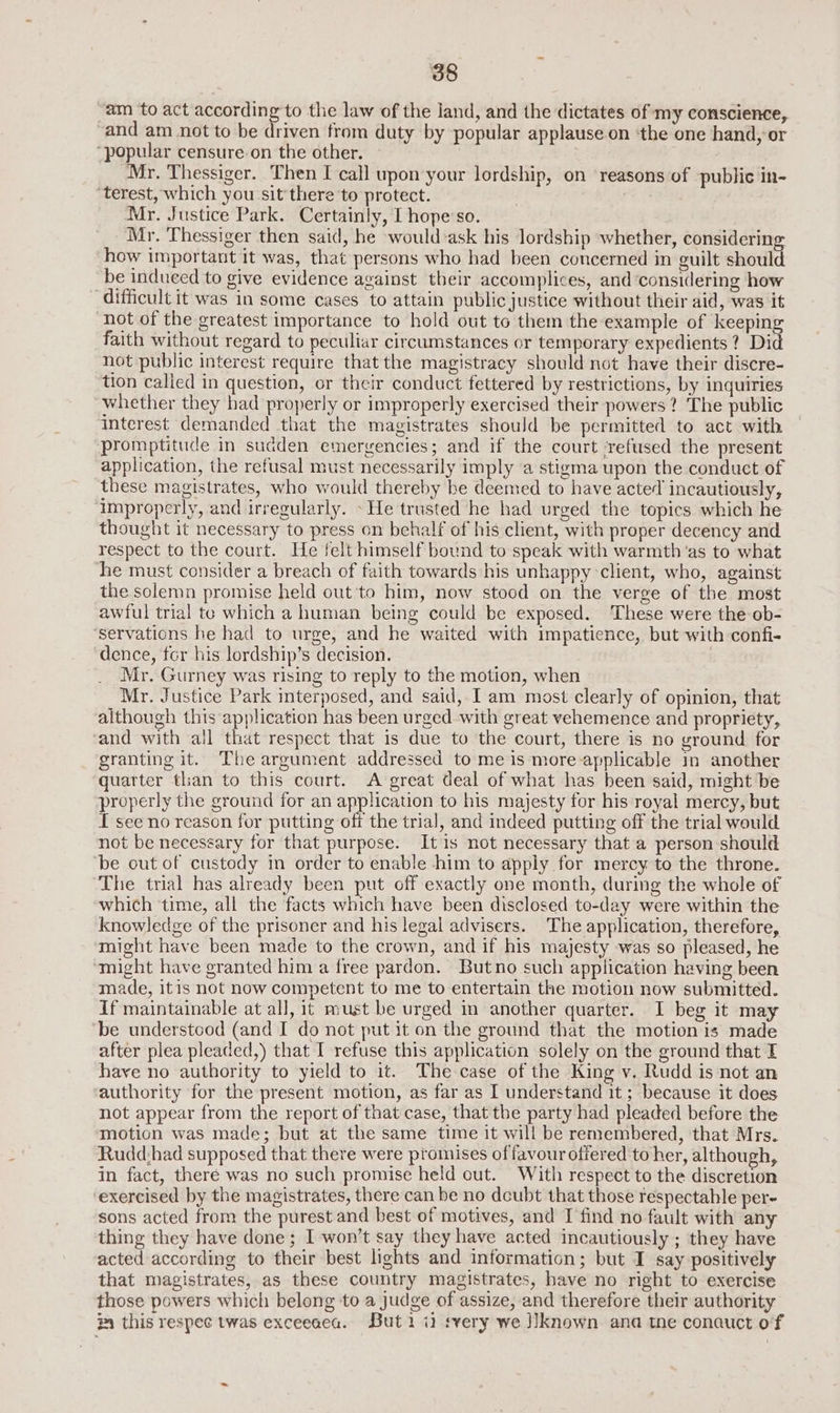 “am _to act according to the law of the land, and the dictates of my conscience, “and am not to be driven from duty by popular applause on ‘the one hand, or ‘popular censure on the other. Mr. Thessiger. Then I call upon your lordship, on ‘reasons of public in- ‘terest, which you sit'there to protect. | Mr. Justice Park. Certainly, I hope’so. Mr. Thessiger then said, he would ask his lordship whether, considering how important it was, that persons who had been concerned in guilt should be induced to give evidence against their accomplices, and considering how difficult it was in some cases to attain public justice without their aid, was it ‘hot of the greatest importance to hold out to them the example of keeping faith without regard to peculiar circumstances or temporary expedients? Did not public interest require that the magistracy should not have their discre- tion called in question, or their conduct fettered by restrictions, by inquiries whether they had properly or improperly exercised their powers? The public interest demanded that the magistrates should be permitted to act with promptitude in sudden emergencies; and if the court ‘refused the present application, the refusal must necessarily imply a stigma upon the conduct of these magistrates, who would thereby be deemed to have acted incautiously, improperly, and irregularly. He trusted he had urged the topics which he thought it necessary to press on behalf of his client, with proper decency and respect to the court. He felt himself bound to speak with warmth ‘as to what he must consider a breach of faith towards his unhappy client, who, against the solemn promise held out to him, now stood on the verge of the most awful trial te which a human being could be exposed. These were the ob- ‘servations he had to urge, and he waited with impatience, but with confi- ‘dence, ter his lordship’s decision. Mr. Gurney was rising to reply to the motion, when Mr. Justice Park interposed, and said, I am most clearly of opinion, that although this application has been urged with great vehemence and propriety, and with all that respect that is due to the court, there is no ground for granting it. The argument addressed to me is more-applicable in another quarter than to this court. A great deal of what has been said, might be properly the ground for an application to his majesty for his royal mercy, but I see no reason for putting off the trial, and indeed putting off the trial would not be necessary for that purpose. It is not necessary that a person should be out of custody in order to enable him to apply for mercy to the throne. The trial has already been put off exactly one month, during the whole of which ‘time, all the facts which have been disclosed to-day were within the knowledge of the prisoner and his legal advisers. The application, therefore, might have been made to the crown, and if his majesty was so pleased, he ‘might have granted him a free pardon. Butno such application having been made, itis not now competent to me to entertain the motion now submitted. If maintainable at all, it must be urged in another quarter. I beg it may ‘be understood (and I do not put it on the ground that the motion is made after plea pleaded,) that I refuse this application solely on the ground that I have no authority to yield to it. The case of the King v. Rudd is not an authority for the present motion, as far as I understand it ; because it does not appear from the report of that case, that the party had pleaded before the motion was made; but at the same time it will be remembered, that Mrs. Rudd:had supposed that there were promises of favour offered to her, although, in fact, there was no such promise held out. With respect to the discretion exercised by the magistrates, there can be no doubt that those respectable per- sons acted from the purest and best of motives, and I find no fault with any thing they have done; I won’t say they have acted incautiously ; they have acted according to their best lights and information; but I say positively that magistrates, as these country magistrates, have no right to exercise those powers which belong to a judge of assize, and therefore their authority 34 this respec twas exceeaea. Buti i2 every we J]known ana tne conauct of