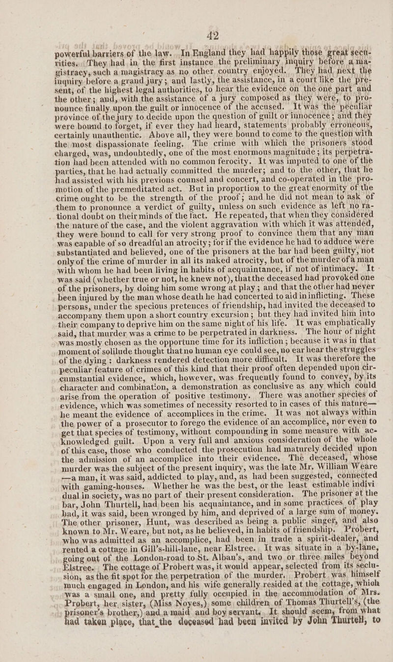 powerful barriers of the law. In England they had happily those “great sect- rities. They had. in the first instance the preliminary inquiry be ore a ma- gistracy, such a magistracy as. no other, country enjoyed. They had. next. the inquiry before a grand jury; and lastly, the assistance, in a court like the pre- sent; of the highest legal authorities, to hear the evidence on the one part and the other; and, with the assistance of a jury composed as they were, to pro- nounce finally, upon. the guilt or innocence of the accused. It was the peculiar province of thejury to decide upon the question of guilt or innocence ; and they were bound to forget, if ever they had heard, statements probably erroneous, certainly unauthentic. Above all, they were bound to come to the question with the most dispassionate feeling. The crime with which the prisoners stood charged, was, undoubtedly, one of the most enormous magnitude ; its perpetra- tion had been attended with no common ferocity. It was imputed to one of the parties, that he had actually committed the murder; and to the other, that he had assisted with his previous counsel and concert, and co-operated in the pro- motion of the premeditated act. But in proportion to the great enormity of the crime ought to be the strength of the proof; and he did not mean to ask of them to pronounce a verdict of guilty, unless on such evidence as left no ra- . tional doubt on their minds of the fact. He repeated, that when they considered the nature of the case, and the violent aggravation with which it was attended, they were bound to call for very strong proof to convince them that any man was capable of so dreadful an atrocity; for if the evidence he had to adduce were substantiated and believed, one of the prisoners at the bar had been guilty, not only of the crime of murder in all its naked atrocity, but of the murder ofa man with whom he had been living in habits of acquaintance, if not of intimacy. It - was said (whether true or not, he knew not), thatthe deceased had provoked one of the prisoners, by doing him some wrong at play ; and that the other had never _ been injured by the man whose death he had concerted to aid ininflicting. These persons, under the specious pretences of friendship, had invited the deceased to accompany them upon a short country excursion; but they had invited him into theix company to deprive him on the same night of his life. It was emphatically said, that murder was a crime to be perpetrated in darkness. The hour of night was mostly chosen as the opportune time for its infliction ; because it was in that moment of solilude thought thatne human eye could see, no ear hear the struggles of the dying :; darkness rendered detection more difficult. It was therefore the peculiar feature of crimes of this kind that their proof often depended upon cir- cumstantial evidence, which, however, was frequently found to convey, by its character and combination, a demonstration as conclusive as any which could arise from the operation of positive testimony. There was another species of evidence, which was sometimes of necessity resorted to in cases of this nature— he meant the evidence of accomplices in the crime. It was not always within the pewer of a prosecutor to forego the evidence of an accomplice, nor even to get that species of testimony, without compounding in some measure with ac- knowledged guilt. Upon a very full and anxious consideration of the whole of this case, those who conducted the prosecution had maturely decided upon the admission of an accomplice into their evidence. The deceased, whose murder was the subject of the present inquiry, was the late Mr, William Weare —a man, it was said, addicted to play, and, as had been suggested, connected with gaming-houses. Whether he was the best, or the least estimable indivi dual in society, was no part of their present consideration. The prisoner at the bar, John Thurtell, had been his acquaintance, and in some practices. of play had, it was said, been wronged by him, and deprived of a large sum of money. The other prisoner, Hunt, was described as being a public singer, and also known to Mr. Weare, but not, as he believed, in habits of friendship. Probert, who was admitted as an accomplice, had been in trade a_spirit-dealer, and rented a cottage in Gill’s-hill-lane, near Elstree. It was situate in a by-lane, going out of the London-road to St. Alban’s, and two or three miles beyond Elstree. The cottage of Probert was, it would appear, selected from its seclu- sion, as the fit spot for the perpetration of the murder. Probert. was himself much engaged. in London, and his wife generally resided at the cottage, which Was a smail one, and pretty fully occupied. in the: accommodation of Mrs. Probert, her, sister, (Miss Noyes,) some, children of Thomas Thurtell’s, (the » prisoner’s brother,)-and.a maid and boy servant... It. should seem, from what had taken place, that_the deceased had been invited by John Thurtell, to