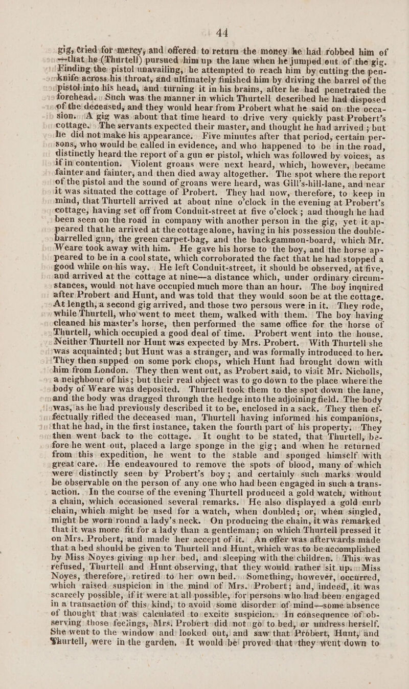 gig, Cried \for «metey; and offered: to return the money he had robbed him of ~+that;he(Thurtell) pursuedvhim up the lane when he jumped/eut. of the gig. Finding the pistol unavailing, he attempted to reach him by cutting the pen- »oknife: across.his ‘throat, and ultimately finished him by driving the barrel of the pistoljinto his head, and: turning it in his brains, after he had penetrated the o foreheads: Such was the manner in which Thurtell described he had disposed is @f the! deceased, and they would hear from Probert what he said om :the occa- » Sion. \A gig was about that time heard to drive very quickly past: Probert’s cottage.» The servants expected their master, and thought he had arrived y but he did not make his appearance. Five minutes after that period, certain per- sons, who would be called in evidence, and who happened to be inithe road, distinctly heard the report of a gun er pistol, which was followed by voices, as ifin contention. Violent groans were next heard, which, however, became fainter and fainter, and then died away altogether. The spot where the report of the pistol and the sound of groans were heard, was Gill’s-hill-lane, and near it was situated the cottage of Probert. They had now, therefore, to keep in mind, that Thurtell arrived at about nine o’clock in the evening at Probert’s cottage, having set off from Conduit-street at five o’clock; and though he had been seen on the road in company with another person in the gig, yet it ap- peared that he arrived at the cottagealone, having in his possession the double- barrelled gun, the green carpet-bag, and the backgammon-board, which Mr. Weare took away with him. He gave his horse to the boy, and the horse ap- peared to be in a cool state, which corroborated the fact that he had stopped a good while on-his way. . He left Conduit-street, it should be observed, at five, and arrived at the cottage at nine—a distance which, under ordinary circum- stances, would not have occupied much more than an hour. The boy inquired after Probert and Hunt, and was told that they would soon be at the cottage. At length, a second gig arrived, and those two persons were in it. They rode, while Thurtell, who'went to meet them, walked with them. The boy having cleaned his master’s horse, then performed the same office for the horse of Thurtell, which occupied a good deal of time. Probert went into the house. Neither Thurtell nor Hunt was expected by Mrs. Probert. With Thurtell she Was acquainted; but Hunt was a stranger, and was formally introduced to her. ‘They then supped on some pork chops, which Hunt had brought down with him from London. They then went out, as Probert said, to visit Mr. Nicholls, a neighbour of his; but their real object was to go down to the place where the body of Weare was deposited. Thurtell took them to the spot down the lane, and the body was dragged through the hedge into the adjoining field.. The body ‘owas, as he had previously described it to be, enclosed ina sack. They then ef- i fectually rifled the deceased man, Thurtell having informed his companions, that he had, in the first instance, taken the fourth part of his property. ‘They then went back to the cottage. It ought to be stated, that Thurtell, be- fore he went out, placed a large sponge in the gig; and when he returned from this expedition, he went to the stable and sponged himself ‘with great care. He endeavoured to remove the spots of blood, many of which were distinctly seen by Probert’s boy; and certainly such marks) would be observable on the person of any one who had been engaged in sucha trans- action. In the course of the evening Thurtell produced a gold watch, without a chain, which occasioned several remarks. He also displayed a gold curb chain, which-might be used for a watch, when doubled; or, whén -singled, might be worn round a lady’s neck. On producing the chain, it was remarked thatit was more fit for a lady than a gentleman; on which:Thurtell pressed it on Mrs. Probert, and made her accept of it. An offer was afterwardsmade that.a bed should be given to Thurtell and Hunt, which was to. beaccomplished by Miss Noyes giving up her bed, and: sleeping with the’ children. ) Thiscwas refused, Thurtell. and Hunt observing, that they would: rather ‘sit. ips: Miss Noyes, ‘therefore, retired to her own bed.).: Something, however, occurred, which raised; suspicion in the mind of Mrs.Probert; and, indeed, it: was scareely possible, if it were at all possible, for persons: who had»been: engaged in a transaction of this; kind,’ to avoid some ‘disorder: of? mind—some absence of thought’ that :was' calculated :to:excite suspicion.» In consequence ‘of bob- serving those feeiings,» Mrs: Probert>did:mot: go! to.bed, or undress:herself. She went to the window and) looked: ont,’ and saw’ that’ Probert, Hunt; and Phurtell, were inthe garden, It would be! proved! thatvthey:went down to