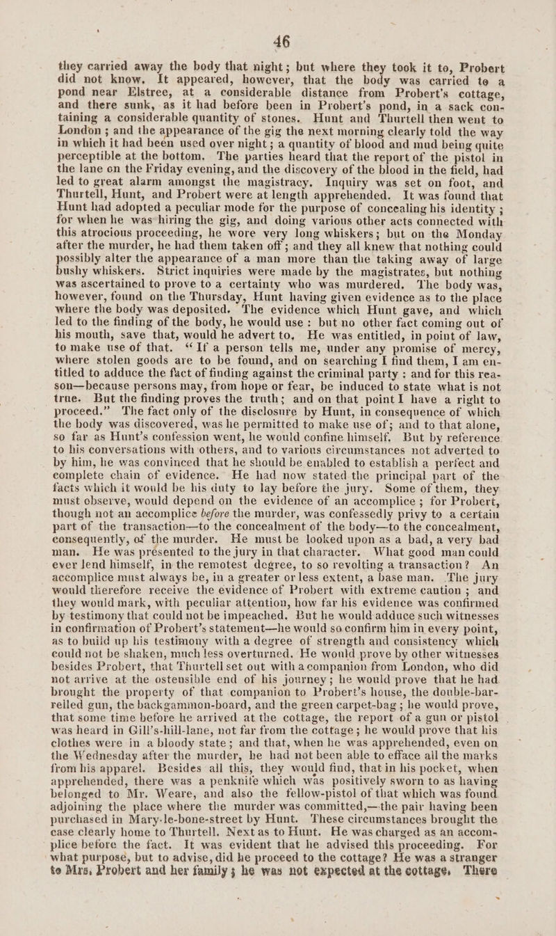 they carried away the body that night; but where they took it to, Probert did not know, It appeared, however, that the body was carried te a pond near Elstree, at a considerable distance from Probert’s cottage, and there sunk, as it had before been in Probert’s pond, in a sack con- taining a considerable quantity of stones. Hunt and Thurtell then went to London ; and the appearance of the gig the next morning clearly told the way in which it had been used over night ; a quantity of blood and mad being quite perceptible at the bottom, The parties heard that the report of the pistol in the lane on the Friday evening, and the discovery of the blood in the field, had led to great alarm amongst the magistracy. Inquiry was set on foot, and Thurtell, Hunt, and Probert were at length apprehended. It was found that Hunt had adopted a peculiar mode for the purpose of concealing his identity ; for when he was*hiring the gig, and doing various other acts connected with this atrocious proceeding, he wore very long whiskers; but on the Monday after the murder, he had them taken off ; and they all knew that nothing could possibly alter the appearance of a man more than the taking away of large bushy whiskers. Strict inquiries were made by the magistrates, but nothing was ascertained to prove to a certainty who was murdered. The body was, however, found on the Thursday, Hunt having given evidence as to the place where the body was deposited. The evidence which Hunt gave, and which led to the finding of the body, he would use: but no other fact coming out of his mouth, save that, would he advert to, He was entitled, in point of law, to make use of that. “If a person tells me, under any promise of mercy, where stolen goods are to be found, and on searching I find them, I am en- titled to adduce the fact of finding against the criminal party ; and for this rea- son—because persons may, from hope or fear, be induced to state what is not true. But the finding proves the truth; and on that point I have a right to proceed.” The fact only of the disclosure by Hunt, in consequence of which the body was discovered, was he permitted to make use of; and to that alone, so far as Hunt’s confession went, he would confine himself, But by reference. to his conversations with others, and to various circumstances not adverted to by him, he was convinced that he should be enabled to establish a perfect and complete chain of evidence. He had now stated the principal part of the facts which it would be his duty to lay before the jury. Some of them, they must observe, would depend on the evidence of an accomplice ; for Probert, though not an accomplice Lefore the murder, was confessedly privy to a certain part of the transaction—to the concealment of the body—to the concealment, consequently, of the murder. He must be looked upon as a bad, a very bad man. He was presented to the jury in that character. What good man could ever lend himself, in the remotest degree, to so revolting a transaction? An accomplice must always be, in a greater or less extent, a base man. The jury would therefore receive the evidence of Probert with extreme caution ; and they would mark, with peculiar attention, how far his evidence was confirmed by testimony that could not be impeached. But he would adduce such witnesses in confirmation of Probert’s statement—he would so confirm him in every point, as to build up his testimony with a degree of strength and consistency which could not be shaken, much less overturned. He would prove by other witnesses besides Probert, that Thurtell set out with acompanion from London, who did not arrive at the ostensible end of his journey; he would prove that he had brought the property of that companion to Probert’s house, the double-bar- relled gun, the backgammon-board, and the green carpet-bag ; he would prove, that some time before he arrived at the cottage, the report of a gun or pistol | was heard in Gill’s-hill-lane, not far from the cottage; he would prove that his clothes were in a bloody state; and that, when he was apprehended, even on the Wednesday after the murder, he had not been able to efface all the marks from his apparel. Besides all this, they would find, thatin his pocket, when apprehended, there was a penknife which was positively sworn to as having belonged to Mr. Weare, and also the fellow-pistol of that which was found adjoining the place where the murder was committed,—-the pair having been purchased in Mary-le-bone-street by Hunt. These circumstances brought the case clearly home to Thurtell. Next as to Hunt. He was charged as an accom- plice before the fact. It was evident that he advised this proceeding. For what purpose, but to advise, did he proceed to the cottage? He was a stranger te Mrée. Probert and her family; he was not expected at the cottage, There >