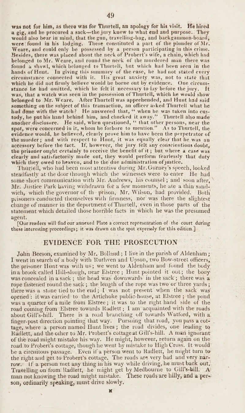 49 was not for him, as there was for Thurtell, an apology for his visit. He hired a gig, and he procured a sack—the jury knew to what end and purpose. They would also bear in mind, that the gun, travelling-bag, and backgammon-board, were found in his lodging. These constituted a part of the plunder of Mr. Weare, and could only be possessed by a person participating in this crime. Besides, there was placed about the neck of Probert’s wife, a chain, which had belonged to Mr. Weare, and round the neck of the murdered man there was found a shawl, which belonged to Thurtell, but which had been seen in the hands of Hunt. In giving this summary of the case, he had not stated every circumstance connected with it. His great anxiety was, not to state that which he did not firmly believe would be borne out by evidence. One circum- stance he had omitted, which he felt it necessary to lay before the jury. It was, that a watch was seen in the possession of Thurtell, which he would show belonged to Mr. Weare. After Thurtell was apprehended, and Hunt had said something on the subject of this transaction, an officer asked Thurtell what he had done with the watch? He answered that, ‘* when he was taken into cus- tody, he puthis hand behind him, and chucked it away.” Thurtell also made another disclosure. He said, when questioned, ‘‘ that other persons, near the spot, were concerned iu it, whom he forbore to mention.” As to Thurtell, the evidence would, he believed, clearly prove him to have been the perpetrator of the murder; and with respect to Hunt, it was equally clear that he was an accessory before the fact. If, however, the jury. felt any conscientious doubt, the prisoner ought certainly to receive the benefit of it; but where a case was clearly and satisfactorily made out, they would perform fearlessly that daty which they owed to heaven, and to the due administration of justice. Thuriell, who bad been most attentive during Mr. Gurney’s speech, looked steadfastly at the door through which the witnesses were to enter He had some short communication with Mr: Andrews, his counsel; and soon after, — Mr. Justice Park having withdrawn for a few moments, he ate a thin sand- wich, which the governor of th: prison, Mr. Wilson, had provided. Both pasoners conducted themselves with firmness, nor was there the slightest change of manner in the deportment of Thurtel!, even in those parts of the statement which detailed those horrible facts in which he was the presumed agent. | e | [Oar readers will find our annexed Plate a correct representation of the court during these interesting proceedings; it was drawn ch the spot expressly for this edition. ] EVIDENCE FOR THE PROSECUTION John Beeson, examined by Mr.- Bolland ; I live in the parish of Aldenham ; I went in search of a body with Ruthven and Upson, two Bow-street officers, the prisoner Hunt was with us; we went to Aldenham and found the body ina brook called Hill-slough, near Eistree ; Hunt pointed it out; the body: was concealed in asack ; the head was. downwards in the sack; there was a rope fastened round the sack ; the length of the rope was two or three yards ; there was a stone tied to the end; I was not present. when the sack was opened : itwas carried’ to the Artichoke public-house, at Elstree ; the pond was a quarter of a mile from Elstree; it was to the right hand side of the road coming from Elstree towards Radlett ; [am acquainted with the roads about Gill’s-hill. There is a road branching off towards Watford, with a. finger-post direction puinting that way. Pursuing that road, you pass a cot- tage, where a person named Hunt lives; the road divides, one leading to Radlett, and the other to Mr. Probert’s cottage at Gill’s-hill. A man ignorant of the road might mistake his way. He might, however, return again on the road to Probert’s cottage, though he went by mistake to High Cross. It would’ be a circuitous passage. Even if a person went to Radlett, he might turn to the right and get to Probert’s cottage, The roads are very bad and very nar- row. if a person met any thing in his way while driving, he must back out, Travelling on from Radlett, he might get by Medbourne to Gill’s-hill) A man not knowing the road might mistake. These roadsare hilly, and a per~ son, ordinarily speaking, must drive slowly. bf .