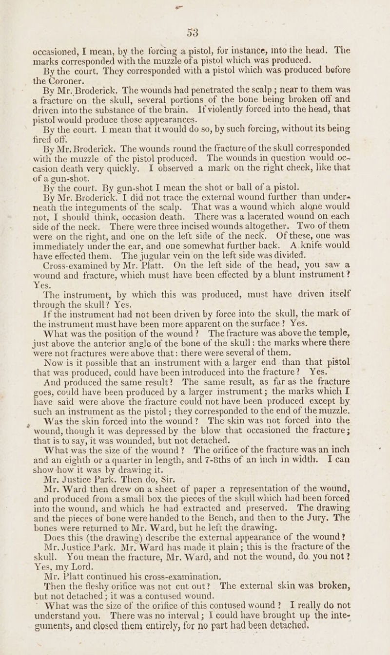 Psa D0 occasioned, I mean, by the forcing a pistol, for instance, into the head. The marks corresponded with the muzzle ofa pistol which was produced. By the court. They corresponded with a pistol which was produced before the Coroner. By Mr. Broderick. The wounds had penetrated the scalp ; near to them was a fracture on the skull, several portions of the bone being broken off and driven into the substance of the brain. If violently forced into the head, that pistol would produce those appearances. By the court. I mean that it would do so, by such forcing, without its being fired off. By Mr. Broderick. The wounds round the fracture of the skull corresponded with the muzzle of the pistol produced. The wounds in question would oc- casion death very quickly. I observed a mark on the right cheek, like that of a gun-shot. By the court. By gun-shot I mean the shot or ball of a pistol. By Mr. Broderick. I did not trace the external wound further than under neath the integuments of the scalp. That was a wound which alone would not, I should think, occasion death. There was a lacerated wound on each side of the neck. There were three incised wounds altogether. Two of them were on the right, and one on the left side of the neck. Of these, one was immediately under the ear, and one somewhat further back. A knife would have effected them. The jugular vein on the left side was divided. Cross-examined by Mr. Platt. On the left side of the head, you saw a wound and fracture, which must have been effected by a blunt instrument ? Yes: The instrument, by which this was produced, must have driven itself through the skull? Yes. If the instrument had not been driven by force into the skull, the mark of the instrument must have been more apparent on the surface? Yes. What was the position of the wound? The fracture was above the temple, just above the anterior angle of the bone of the skull: the marks where there were not fractures were above that: there were several of them. Now is it possible that an instrument with a larger end than that pistol that was produced, could have been introduced into the fracture? Yes. And produced the same result? The same result, as far as the fracture goes, could have been produced by a larger instrument; the marks which I have said were above the fracture could not have been produced except by such an instrument as the pistol ; they corresponded to the end of the muzzle. Was the skin forced into the wound? The skin was not forced into the wound, though it was depressed by the blow that occasioned the fracture ; that is to say, it was wounded, but not detached. What was the size of the wound? The orifice of the fracture was an inch and an eighth or a quarter in length, and 7-8ths of an inch in width. I can show how it was by drawing it. Mr. Justice Park. Then do, Sir. Mr. Ward then drew on a sheet of paper a representation of the wound, and produced from a small box the pieces of the skull which had been forced into the wound, and which he had extracted and preserved. The drawing and the pieces of bone were handed to the Bench, and then to the Jury, The bones were returned to Mr. Ward, but he left the drawing. Does this (the drawing) describe the external appearance of the wound? Mr. Justice Park. Mr. Ward has made it plain; this is the fracture of the skull. You mean the fracture, Mr. Ward, and not the wound, do. you not? Yes, my Lord. Mr. Platt continued his cross-examination. Then the fleshy orifice was not cut out?) The external skin was broken, but not detached ; it was a contused wound. ~ What was the size of the orifice of this contused wound? I really do not understand you. There was no interval; I could have brought up the inte- cuments, and closed them entirely, for no part had been detached. ;