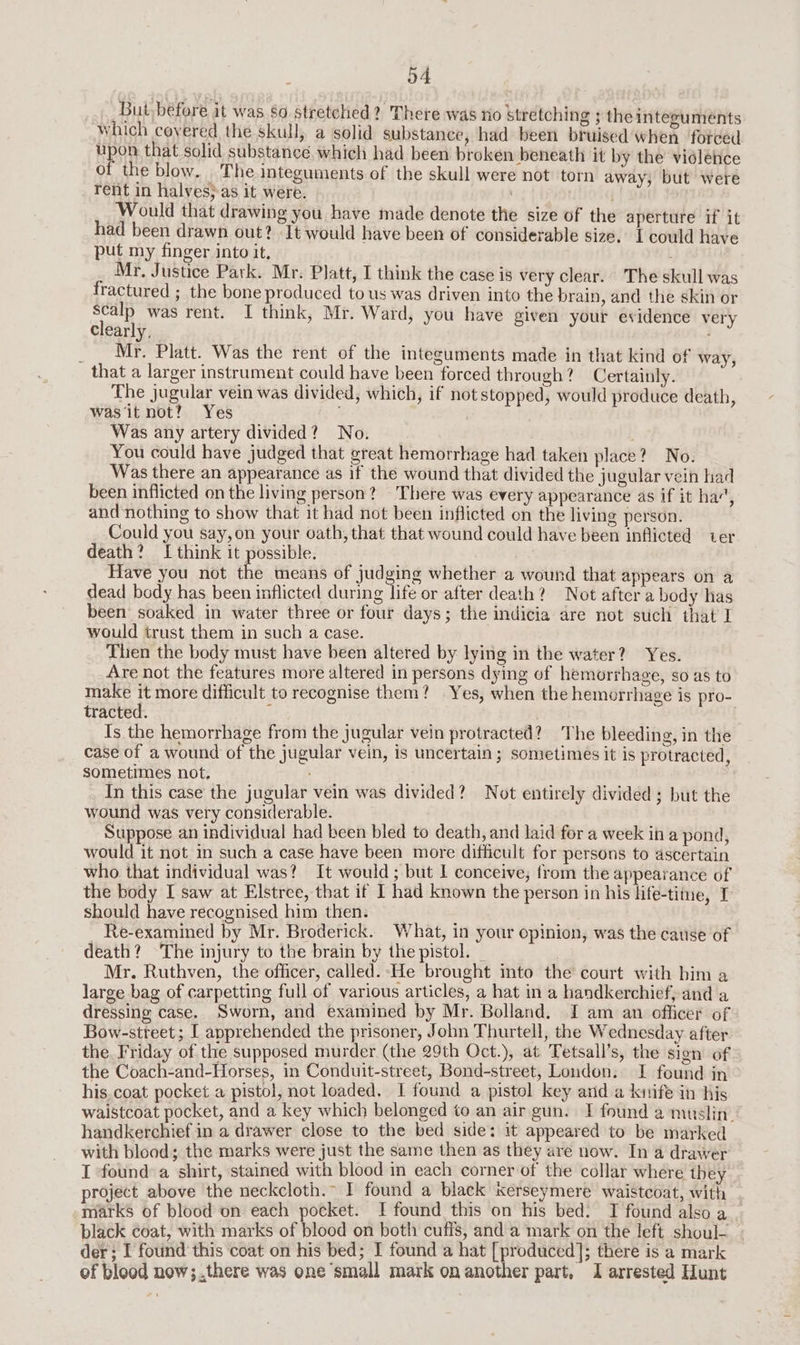 a4 But before it was $0 stretched? There was no stretching ; the integumeénts which covered the skull, a solid substance, had been bruised when forced th that solid substance. which had been broken beneath it by the violence of the blow. The integuments of the skull were not torn away, but were rent in halves} as it were. ) i Would that drawing you have made denote the size of the aperture if it had been drawn out? ‘It would have been of considerable size. I could have put my finger into it, Mr. Justice Park. Mr. Platt, I think the case is very clear. The skull was fractured ; the bone produced tous was driven into the brain, and the skin or scalp was rent. I think, Mr. Ward, you have given your evidence very clearly, __ Mr. Platt. Was the rent of the integuments made in that kind of way, that a larger instrument could have been forced through? Certainly. The jugular vein was divided, which, if not stopped, would produce death, was it not? Yes Was any artery divided? No. You could have judged that great hemorrhage had taken place? No. Was there an appearance as if the wound that divided the jugular vein had been inflicted on the living person? There was every appearance as if it ha’, and nothing to show that it had not been inflicted on the living person. Could you say,on your oath, that that wound could have been inflicted ver death? I think it possible. Have you not the means of judging whether a wound that appears on a dead body has been inflicted Hudson or after death? Not after a body has been soaked in water three or four days; the indicia are not such that I would trust them in such a case. Then the body must have been altered by lying in the water? Yes. Are not the features more altered in persons dying of hemorrhage, so as to make it more difficult to recognise them? Yes, when the hemorrhage is pro- tracted. : | Is the hemorrhage from the jugular vein protracted? The bleeding, in the case of a wound of the jugular vein, is uncertain; sometimes it is protracted, sometimes not. In this case the jugular vein was divided? Not entirely divided; but the wound was very considerable. Suppose an individual had been bled to death, and laid for a week in a pond, would it not in such a case have been more difficult for persons to ascertain who that individual was? It would; but I conceive, from the appearance of the body I saw at Elstree, that if I had known the person in his life-time, I should have recognised him then. __ ; Ay Re-examined by Mr. Broderick. What, in your opinion, was the cause of death? The injury to the brain by thepistol. _ Mr. Ruthven, the officer, called. He brought into the court with bim a large bag of carpetting full of various articles, a hat in a handkerchief, and a dressing case. Sworn, and examined by Mr. Bolland. I am an officer of Bow-street ; I apprehended the prisoner, John Thurtell, the Wednesday after the. Friday of the supposed murder (the 29th Oct.), at Tetsall’s, the sign of the Coach-and-Horses, in Conduit-street, Bond-street, Loudon. I found in his. coat pocket a pistol, not loaded, I found a pistol key ard a kunife in his waistcoat pocket, and a key which belonged to an air gun. I found a muslin. handkerchief in a drawer close to the bed side: it appeared to be marked with blood; the marks were just the same then as they are now. In a drawer I found a shirt, stained with blood in each corner of the collar where they roject above the neckcloth.~ I found a black Kerseymere waistcoat, with marks of blood on each pocket. I found this on his bed. I found also a black coat, with marks of blood on both cuffs, and a mark on the left shoul-. | der; I found this coat on his bed; I found a hat [produced]; there is a mark
