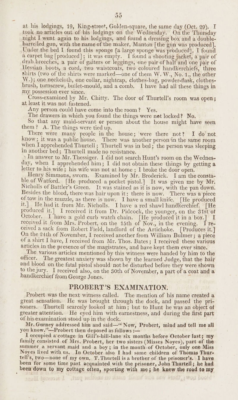 D9 at his lodgings, 19, King-street, Golden-square, the same day (Oct. 29). I took no articles out of his lodgings on the Wednesday. On the Thursday night I went again to his lodgings, and found a dressing box and a double- barrelled gun, with the name of the maker, Manton [the gun was produced]. Under the bed I found this sponge [a large sponge was produced]. I found a carpet bag [produced]; it was empty. I found a shooting jacket, a pair of drab breeches, a pair of guiters or leggings, one pair of half and one pair of Hessian boots, a cord, two waistcoats, two coloured handkerchiefs, three shirts (two of the shirts were marked—one of them W. W., No. 1., the other W.); one neckcloth, one collar, nightcap, clothes-bag, powder-flask, clothes- brush, turnscrew, bullet-mould, and a comb. I have had all these things in my possession ever since. Cross-examined by Mr. Chitty. The door of Thurtell’s reom was open; at least it was not fastened. Any person could have come into the room? Yes. The drawers in which you found the things were net locked? No. So that any maid-servant or person about the house might have seen them? A. The things were tied up. There were many people in the house; ‘were there not? I do not know ; it was a public house. There was another person in the same room when I apprehended Thurtell ; Thurtell was in bed; the person was sleeping in another bed; Thurtell made no resistance. - In answer to Mr. Thessiger. I did not search Hunt’s room on the Wednes- day, when I apprehended him; I did not obtain these things by getting a letter to his wife ; his wife was not at home ; I broke the door open. Henry Simmons, sworn. Examined by Mr. Broderick. I am the consta- ble of Watford. [He produced a pocket pistol.] It was given me by Mr. Nicholls of Battler’s Green. It was stained as it is now, with the pan down. Besides the blood, there was hair upon it: there is now. There was a piece of tow in the muzzle, as there is now. I have a small knife. [He produced it.| He had it from Mr. Nicholls. I have a red shawl handkerchief. [ He produced it.] I received it from Dr. Pidcock, the younger, on the 31st of ctober. I have a gold curb watch chain. [He produced it in a box.] I received it from Mrs. Probert, on the 15th of Nov., in the evening. I re- ceived a sack from Robert Field, landlord of the Artichoke. Fae uces it.] On the 24th of November, I received another from William Bulmer; a piece of a shirt I have, I received from Mr. Thos. Bates; I received these various articles in the presence of the magistrates, and have kept them ever since. The various articles mentioned by this witness were handed by him to the officer. The greatest anxiety was shown by the learned J udge, that the hair and blood on the fatal pistol should not be disturbed before they were shown to the jury. I received also, on the 30th of November, a part of a coat and a handkerchief from George Jones. ; PROBERT’S EXAMINATION. Probert was the next witness called. The mention of his name created a great sensation. He was brought through the dock, and passed the pri- soners. Thurtell scarcely looked at him; but to Hunt he was an object of greater attention. He eyed him with earnestness, and during the first part of his examination stood up in the dock. Mr. Gurney addressed him and said—‘‘ Now, Probert, mind and tell me all you know.”—Probert then deposed as follows :— I occupied a cottage in Gill’s-hill-lane six months before October last; my family consisted of Mrs. Probert, her two sisters (Misses Noyes), part of the summer a servant maid and a boy; in the month-of October, only one Miss Noyes lived with us. In October also I had some children of Thomas Thur- tell’s, two—none of my own, T,Thurtell is a brother of the prisoner’s.’ I have been for some time past acquainted with the prisoner, John Thurtell; he had been down to my cottage often, sporting with me; he knew the road to my