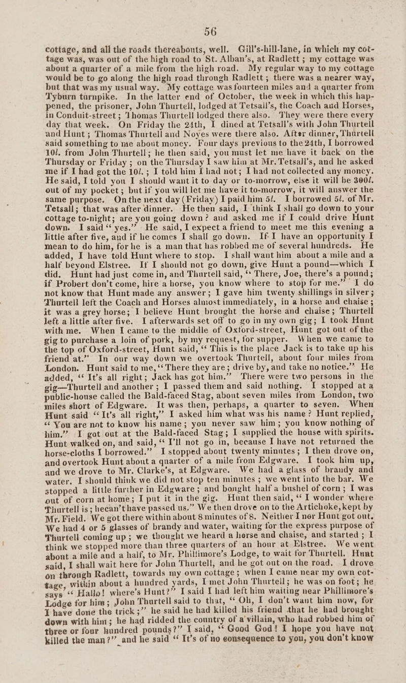 56 cottage, and all the roads thereabouts, well. Gill’s-hill-lane, in which my cot- tage was, was out of the high road to St. Alban’s, at Radlett ; my cottage was about a quarter of a mile from the high road. My regular way to my cottage would be to go along the high road through Radlett ; there was a nearer way, but that was my usual way. My cottage was fourteen mites and a quarter from Tyburn turnpike. In the latter end of October, the week in which this hap- pened, the prisoner, John Thurtell, lodged at Tetsall’s, the Coach aud Horses, in Conduit-street ; Thomas Thurtell lodged there also. They were there every day that week. On Friday the 24th, I dined at Tetsall’s with John Thurtell and Hunt ; Thomas Thurtell and Noyes were there also. After dinner, Thartell said something to me about money. Four days previous to the 24th, I borrowed 10/. from John Thurtell; he then said, you must let me have it back on the Thursday or Friday ; on the Thursday I saw him at Mr. Tetsall’s, and he asked me if I had got the 10/.; I told him [had not; I had not collected any moncy. He said, I told you I should want it to-day or to-morrow, else it will be 300/. out of my pocket; but if you will let me have it to-morrow, it will answer the same purpose. Onthe next day (Friday) I paid him 5. I borrowed 51, of Mr. Tetsall; that was after dinner. He then said, I think I shall go down to your cottage to-night; are you going down? and asked me if I could drive Hunt down. I said “ yes.” He said, I expect a friend to meet me this evening a little after five, and if he comes I shall go down. If-I have an opportunity I mean to do him, forhe is a man that has robbed me of several hundreds. He added, I have told Hunt where to stop. I shall want him about a mile and a half beyond Elstree. If I should not go down, give Hunt a pound—which I did. Hunt had just come in, and Thurtell said, ‘* There, Joe, there’s a pound; if Probert don’t come, hire a horse, you know where to stop for me.” I do not know that Hunt made any answer; I gave him twenty shillings in silver ; Thurtell left the Coach and Horses almost immediately, in a horse and chaise ; it was a grey horse; I believe Hunt brought the horse and chaise; Thurtell left a little after five. I afterwards set off to go in my own gig; I took Hunt with me. When I came to the middle of Oxtord-street, Hunt got out of the gig to purchase a loin of pork, by my request, for supper. When we came to the top of Oxford-street, Hunt said, ‘‘ This is the place Jack is to take up his friend at.””,. In our way down we overtook Thurtell, about four miles from London. Hunt said to me, ‘‘ There they are; drive by, and take no notice.” He added, ‘‘ It’s all right; Jack has got him.”’ There were two persons in the gig—Thurtell and another ; I passed them and said nothing. I stopped ata public-house called the Bald-faced Stag, about seven miles trom London, two miles short of Edgware. It was then, perhaps, a quarter to seven. When Hunt said “It’s all right,” I asked him what was his name? Hunt replied, <¢ You are not to know his name; you never saw him; you know nothing of him.” I got out at the Bald-faced Stag; I supplied the house with spirits. Hunt walked on, and said, ‘ I’ll not go in, because I have not returned the horse-cloths I borrowed.” I stopped about twenty minutes; I then drove on, and overtook Hunt about a quarter of a mile from Edgware. I took him up, and we drove to Mr. Clarke’s, at Edgware. We had a glass of brandy and water. I should think we did not stop ten minutes ; we went into the bar. We stopped a little further in Edgware ; and bonght half a bushel of corn; I was out of corn at home; I put it in the gig. Hunt then said, ‘* I wonder where Thurtell is; hecan’t have passed us.” We then drove on to the Artichoke, kept by My. Field. We got there within about 8 minutes of 8. Neither I ner Hunt got out, We had 4 or 5 glasses of brandy and water, waiting for the express purpose of Thurtell coming up; we thought we heard a herse and chaise, and started ; I think we stopped more than three quarters of an hour at Elstree. We went about a mile and a half, to Mr. Phillimore’s Lodge, to wait for Thurtell. Hunt said, I shall wait here for John Thurtell, and he got out on the road. I drove on throngh Radlett, towards my own cottage ; when I came near my own cot- tage, within about a hundred yards, 1 met John Thurtell; he was on foot; he says ‘‘ Hallo! where’s Hunt?” I said If had left him waiting near Phillimore’s Lodge for him; John Thurtell said to that, “Oh, I don’t want him now, for ¥ have done the trick;’’ he said he had killed his friend that he had brought down with him; he had ridded the country of a'villain, who had robbed him of three or four hundred pounds?” I said, ‘‘ Good God! I hope you have nat killed the man?” and he said “ It’s of no eonsequence to you, you don’t know