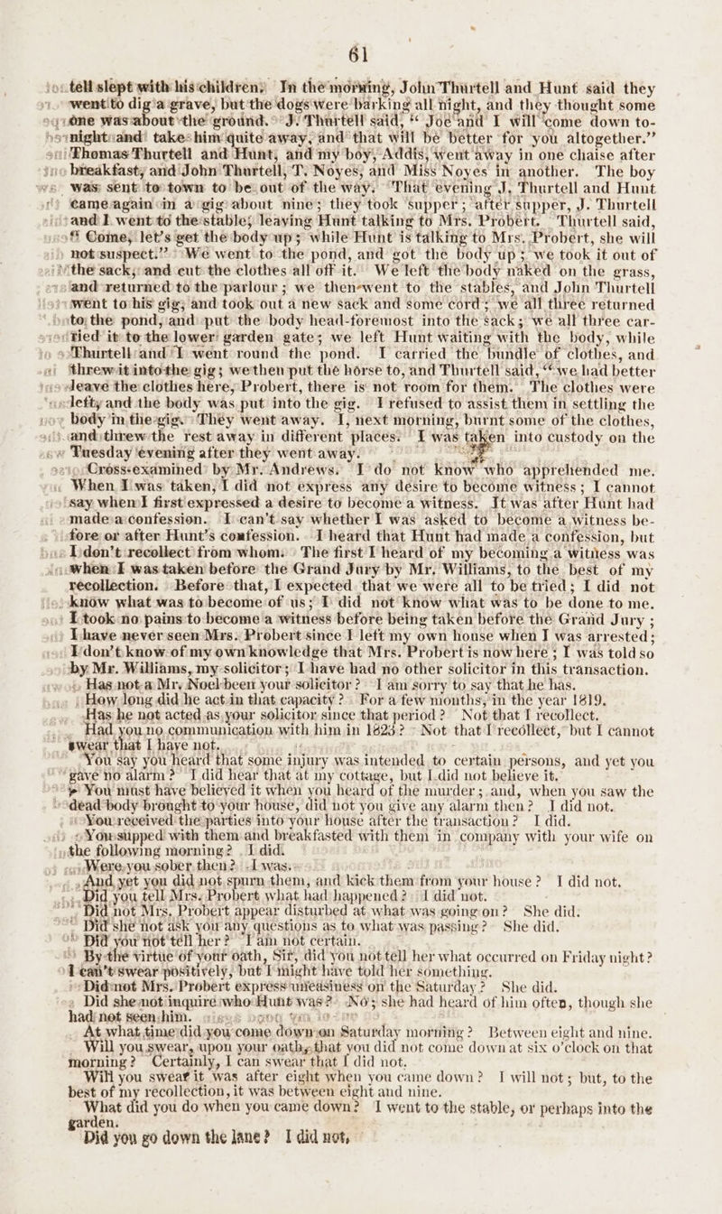 wentito dig'a grave, but ‘the dogs were barking all night, and they thought some cameagain«in a‘gig: about nine; they took ‘supper; after supper, J. Thurtell ‘and I. went to the:stable} leaving Hunt talking to Mrs. Probert. Thurtell said, ‘ Come, let’s get the bodyups; while Hunt is talking to Mrs. Probert, she will not suspect.” ‘We went to the pond, and got the body up; we took it out of and returned to the parlour ; we thenewent to the stables, and Jolin Thurtell 4 Bf threw-it intothe gig; wethen put the horse to, and Thurtell said, “we had better eave the clothes here, Probert, there is: not room for them. The clothes were » en into custody on the SPs . Rouy Batoer Dd ; Crosss-examined’ by Mr. Andrews. I’do not know who apprehended me. ‘Say whem first expressed a desire to become a witness. It was after Hunt had madesaconfession.. Ican’t.say whether I was asked to become a witness be- recollection. Before that, I expected that we were all to be tried; I did not I took no pains to:become a witness before being taken before the Grand Jury ; Ihave never seen Mrs. Probert since I left my own house when J was arrested; Ldon’ t know. of my own knowledge that Mrs. Probert is now here ; I was told so by Mr. Williams, my-solicitor; Ihave had no other solicitor in this transaction. » Has not-a Mr, Noel-been your solicitor? I am sorry to say that he has. . Hew. long did he act-in that capacity? For a few months, in the year 1819. Has he not acted,as.your solicitor since that period? “Not that I recollect. Had you. no. communication with him in 1623? - Not that I'recollect, but I cannot ou say you heard that some injury was intended to certain persons, and yet you ‘dead body brought to-your house, did not you give any alarm then? J did not. .. Were,you sober then? -Lwas.: . , And yet you did not spurn them, and kick them from your house? I did not. ~ Did shé fot ask you apy questions as te what was passing? She did. ’© Bid you not tell her? Iam not certain. By the virtue of your oath, Sit, did you not tell her what occurred on Friday night? 1 can’t’ swear positively, but I might have told her something. +: Didmot Mrs. Probert express unedsiness on the Saturday? She did. » Did she mot inquire who-Hunt was?) NO; she had heard of him often, though she had: net seen: him. % DENG Yi iene O9 | _ At what timevdid you come dowmen Saturday morning? Between eight and nine. _ Will you swear, upon your oathy.that you did not come down at six o’clock on that morning? Certainly, I can swear that [ did not. Will you swear it was after eight when you came down? I will not; but, to the best of my recollection, it was between eight and nine. bE ng did you do when you came down? I went to the stable, or perhaps into the garden. ; Did you go down the lane? I did not, ©