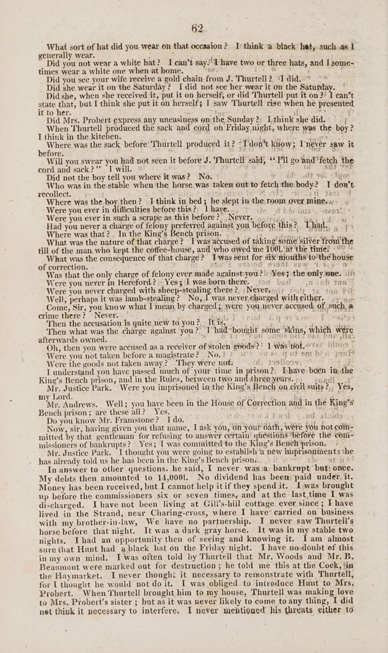 What sort of hat did you wear on that occasion? I: think a black’ het,.suchas 1 generally wear. . Seid 4 } FC _ Did you not wear a white hat? I can’t say.’ d have two or three hats, and I some- times wear a white one when at home. Ba: 14 Oe ge =e oer eee Did you see your wife receive a gold chain from J. Thurtell? ‘Idid.-” °° _ Did she wear it on the Saturday? I did not see her wear it on the Satuiday. Did she, when she received it, put it on herself, or did Thurtell put it on 3! I can’t state at, put I think she put it on herself; I saw Thurtell rise when he presented it to her. fe if ‘ws > Did Mrs. Probert express any uneasiness on the Sunday ?: Lthink she did.. © When Thurtell produced the sack and cord on Friday night, where was the boy? — I think in the kitchen. ite ae . ee ees ee Shek hee Page . Whee was the sack before’'Thurtell produced it? <Tdon’t know; Inever saw it efore. 4 ‘page! ot eal, ye OI Will you swear you had not seen it before J. Thurtcll said, “Pll go and’ fetch the cord and sack?”’ I will. | a9 xO Ae al BES PRD Did not the boy tell you where it was? No. $ . S& © ate st sol olen wee was in the etic when the horse was taken out:to fetch the body? I don’t recollect. fh re Fane dq? ya Year> ck Where was the. boy,then? I think in bed; he slept in the,room over mines,» Were you ever in difficulties before this? Lhaye.., © iy 4) 4) ings: Were you ever in such a scrape as this before? Never, ..0.355, ¢ ae fancy ca 578 Had you never a charge of felony preferred against, you before this? Thad.) - Where was that ?, In the King’s Bench prison. ~° SS jaca What was the nature of that charge? I was accused of taking some Silver fromi'the till of the man who kept the coffee-house, and who owed me 1001.‘at the times -° What was the consequence of that charge? Twas sent for six'months to'the house of correction. - 2 RGF 2 STOI9G SISA eew IVF DS Was that the only charge of felony ever made against:you ?)) Yes; the omly one. 3117 Were you never in Hereford? Yes; J was: bornsthere. fon bad a ob nu Were you never charged with sheep-stealing there 2; | Nevereri)) rei, 6 tou Pil Well, perhaps it was lamb-stealing? No, | was never, charged witheither. - 4 6, e you never accused; of such, a ¢ ao -ZAO TE. ayy REG Y mie Come, Sir, you know what I mean, by charged ;. wer crime there? Never. fad. Then the accusation is quite new to you? It is,” Then what was the charge against you? I‘ had-bought some ‘skins, which wére afterwards owned. TE Po 2ilGe O2hs DRL har ale: Oh, then you were accused as a receiver of Stolen goods?) L Was tft. 7e bino9 Were you not taken before a magistrate? No.) 5 O 26. got om hi: Fan Were the goods not taken away? ‘They were not: ii tosiioss, ** : ip I understand you have passed much of your time in prison?; Dhave been inthe King’s Bench prison, and in the Rules, between two and three years...) 2agdi 3’ Mr. Justice Park. Were you imprisoned in the King’s Bench on_ciyil suits ?,, Yes, my Lord. Sie Tanke ! Pa oo we air hie Andrews. Well; you have been in the House of Correction and in the King’s Bench prison; are these all? Yes. seth ete SARS “toe ae : Do you know Mr. Framstone? Ido. ech LA ed earl A ir a dhe ie cate dine! Now, sir, having given you that name, I ask you, of your oath, were you not com- mitted by that gentleman for refusing to answer certain quéstions before the com- missioners of bankrupts? Yes; I was committed to the King’s Bench prison, - Mr. Justice Park. I thought you were going to establish ‘a néw hnprisonments ihe has already told us he has been in the King’s Bench prisons. 9 6 93 ini? In answer to other questions, he said, I never- was ;a; bankrupt. buf: once. My debts then amounted to 14,0001. No dividend has been; paid under. it. Money has been received, but I cannot help itif they spendit. Iwas brought np before the commissioners six or seven times, and at the -last.time I was discharged. Ihave not been living at Gill’s-hiil cottage ever since; F have lived in the Strand, near Charing-cross, where I have’ carried on business with my brother-in-law, We have no partnership. I never saw Thurtell’s horse before that night. It was a dark gray horse. It was in my stable two nights. Thad an opportunity then of seeing and knowing it. Iam almost sure that Hunt had a black hat on the Friday night. I have no doubt of this in my own mind. J was often told by Thurtell that Mr, Woods and Mr. B. Beatimont were marked out for destruction; he told me this at the Cock, tin the Haymarket. Inever thought it necessary to remonstrate with Thurtell, for L thought he would not do it. T was obliged to introduce Hunt to Mrs, Probert. When Thurtell brought him to my house, Thurtell was making love to Mrs. Probert’s sister ; but as it was never likely to come to any thing, I did net think it necessary to interfere. I never mentioned his threats either to 1 @aas i739} wf ) Keung i ton ¢ cud: atsule 4 mf a