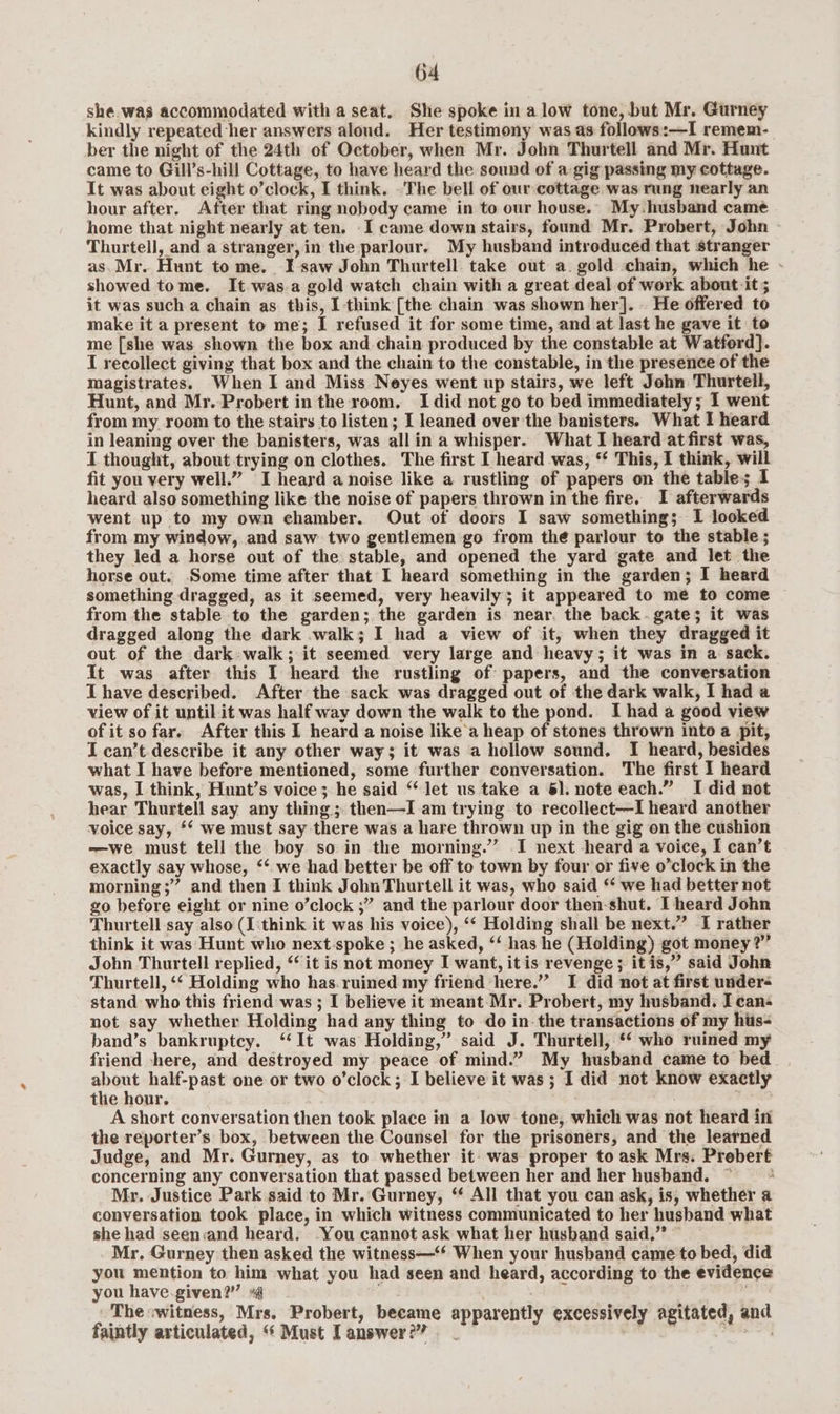 she.was accommodated with a seat. She spoke in a low tone, but Mr. Gurney kindly repeated her answers aloud. Her testimony was as follows:—I remem- ber the night of the 24th of October, when Mr. John Thurtell and Mr. Hunt came to Gill’s-hill Cottage, to have heard the sound of a gig passing my cottage. It was about eight o’clock, I think. .The bell of our cottage was rung nearly an hour after. After that ring nobody came in to our house.” My. husband came home that night nearly at ten. I came down stairs, found Mr. Probert, John Thurtell, and a stranger, in the parlour. My husband introduced that stranger as. Mr. Hunt to me. I saw John Thurtell. take out a. gold chain, which he showed tome. It was.a gold watch chain with a great deal of work about-it ; it was such a chain as this, [think [the chain was shown her]. He offered to make it a present to me; I refused it for some time, and at last he gave it to me [she was shown the box and chain produced by the constable at Watford]. { recollect giving that box and the chain to the constable, in the presence of the magistrates. When I and Miss Neyes went up stairs, we left John Thurtell, Hunt, and Mr. Probert in the room, Idid not go to bed immediately; I went from my room to the stairs to listen; I leaned over the banisters. What I heard in leaning over the banisters, was all in a whisper. What I heard at first was, I thought, about trying on clothes. The first I heard was, ** This, I think, will fit you very well.” I heard a noise like a rustling of papers on the table; I heard also something like the noise of papers thrown in the fire. I afterwards went up to my own chamber. Out of doors I saw something; 1 looked from my window, and saw two gentlemen go from the parlour to the stable ; they led a horse out of the stable, and opened the yard gate and let the horse out. Some time after that I heard something in the garden; I heard something dragged, as it seemed, very heavily; it appeared to me to come from the stable to the garden; the garden is near, the back. gate; it was dragged along the dark walk; I had a view of it, when they dragged it out of the dark: walk; it seemed very large and heavy; it was in a sack. It was after this I heard the rustling of papers, and the conversation I have described. After the sack was dragged out of the dark walk, I had a view of it until it was half way down the walk to the pond. I had a good view of it so far. After this I heard a noise like'a heap of stones thrown into a pit, I can’t describe it any other way; it was a hollow sound. I heard, besides what I have before mentioned, some further conversation. The first I heard was, I think, Hunt’s voice; he said “let us take a 61. note each.” I did not hear Thurtell say any thing; then—I am trying to recollect—I heard another voice say, ** we must say there was a hare thrown up in the gig on the cushion —we must tell the boy so in the morning.” I next heard a voice, I can’t exactly say whose, ‘‘ we had better be off to town by four or five o’clock in the morning ;” and then I think John Thurtell it was, who said “ we had better not go before eight or nine o’clock ;” and the parlour door then-shut. I heard John Thurtell say also (I think it was his voice), ‘‘ Holding shall be next.” I rather think it was Hunt who next-spoke ; he asked, ‘‘ has he (Holding) got money?” John Thurtell replied, ‘ it is not money I want, itis revenge ; itis,” said John Thurtell, ‘‘ Holding who has.ruined my friend here.” I did not at first under stand who this friend was ; I believe it meant Mr. Probert, my husband. I can- not say whether Holding had any thing to do in-the transactions of my hts- band’s bankruptcy. ‘‘It was Holding,” said J. Thurtell, *‘ who ruined my friend there, and destroyed my peace of mind.” My husband came to bed eee half-past one or two o’clock ; I believe it was ; I did not know exactly the hour. | A short conversation then took place in a low tone, which was not heard in the reporter’s box, between the Counsel for the prisoners, and the learned Judge, and Mr. Gurney, as to whether it: was proper to ask Mrs. Prebert concerning any conversation that passed between her and her husband. ~ Mr. Justice Park said to Mr. Gurney, “ All that you can ask, is, whether a conversation took place, in which witness communicated to her husband what she had seen:and heard. -You cannot ask what her husband said,” Mr. Gurney then asked the witness—‘* When your husband came to bed, did you mention to him what you had seen and heard, according to the evidence you have-given?”” » i ' The witness, Mrs. Probert, became apparently excessively agitated, and faintly articulated, ‘“* Must Tanswer?? _ : ;