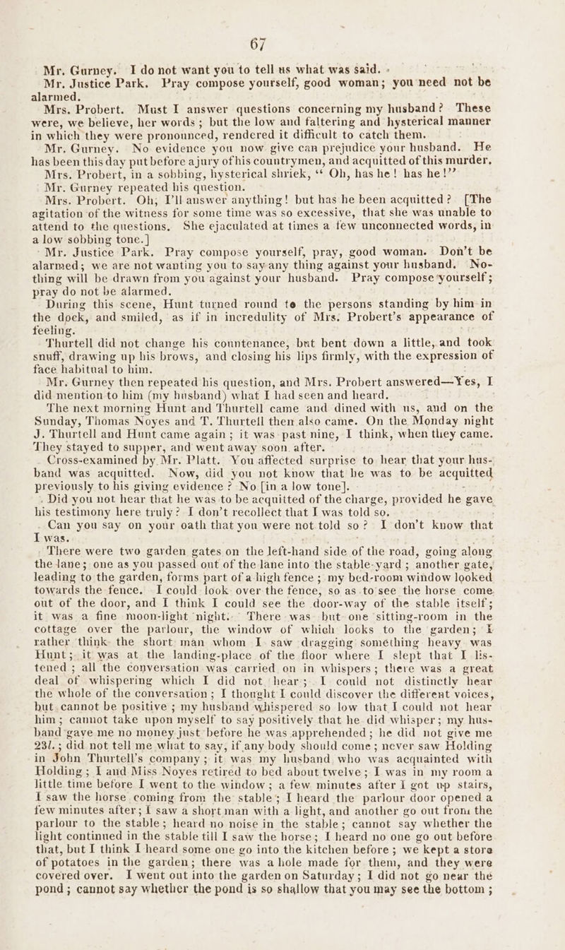 Mr. Gurney. I do not want you to tell us what was said. . Mr. Justice Park. Pray compose yourself, good woman; “you need not be alarmed. Mrs. Probert. Must I answer questions concerning my husband? These were, we believe, her words ; but the low and faltering : and hysterical manner in which they were pronounced, rendered it difficult to catch them. Mr. Gurney. No evidence you now give can prejudice your husband. He has been this day put before ajury of his countrymen, and acquitted of this murder, Mrs. Probert, in a sobbing, hysterical shriek, ‘* Oh, has he! has he!’”” Mr. Gurney repeated his question. Mrs. Probert. Oh; Vll answer anything! but has he been acquitted? [The agitation of the witness for some time was so excessive, that she was unable to attend to the questions, She ejaculated at times a few unconnected words, in a low sobbing tone. } “Mr. Justice Park. Pray compose yourself, pray, good woman. Don’t be alarmed; we are not wanting you to say any thing against your husband, No- thing will be drawn from you against your husband. Pray compose yourself ; pray do not be alarmed. During this scene, Hunt turned round te the persons standing by him in the dock, and smiled, as if in incredulity of Mrs. Probert’s appearance of feelin Thurtell did not change his countenance, but bent down a little, and took snuff, drawing up bis brows, and closing his lips firmly, with the expression of face habitual to him. Mr. Gurney then repeated his question, and Mrs. Probert answered—Yes, I did mention to him (my husband) what I had seen and heard. The next morning Hunt and Thurtell came and dined with us, and on the Sunday, Thomas } Noyes and T. Thurtell then also came. On the Monday night J. Thurtell and Hunt came again ; it was past nine, I think, when they came. They stayed to supper, and went away soon. after. Cross-examined by. Mr. Platt. You affected surprise to hear that your hus- band was eee Now, did you not know that he was to be acquitted previously to his giving evidence ? No [in a low tone]. | - . Did you not hear that he was to be acquitted of the charge, pronidet d he gave his testimony here truly’? I don’t recollect that I was told so. Can you say on your oath that you were not told so? I don’t know that Iwas. - There were two garden gates on the left- hand side of the road, going along the lane; one as you passed out of the lane into the stable-yard ; another gate, leading to the garden, forms part of a-high fence ;.my bed-room window looked towards the fence. I could look over the fence, so as.to’see the horse come. out of the door, and I think I could see the door- -way of the stable itself; it was a fine moon-light ‘night... There was but one sitting-room in the cottage over the parlour, the window of which looks to the garden; £ rather think the short man whom I. saw dragging something heavy. was Hunt; it was at the landing-place of the floor where I slept that I lis- tened 3 all the conversation was carried on in whispers; there was a great deal of whispering which I did not ‘hear; 1 could not distinctly hear the whole of the conversation ; I thought I could discover the different voices, but. cannot be positive ; my husband whispered so low that I could not hear him; cannot take upon myself to say positively that he did whisper; my hus- band gave me no money just before he was apprehended; he did not give me 231. ; did not tell me what to say, if any body should come; never saw Holding in John Thurtell’s company ; it was my husband, who was acquainted with Holding ; I and Miss Noyes retired to bed about twelve; I was in my rooma little time before I went to the window; a few minutes after I got wp stairs, I saw the horse coming from the stable; I heard the parlour door opened a few minutes after; { saw a short man with a light, and another go out from the parlour to the stable; heard no noise in the ‘stable ; cannot say whether the light continued in the stable till I saw the horse; [ heard no one go out before that, but I think I-heard some one go into the kitchen before; we kept a store of potatoes in the garden; there was a hole made for them, and they were covered over. I went out into the garden on Saturday; I did not go near the pond ; cannot say whetlicr the pond is so shallow that you may see the bottom ;