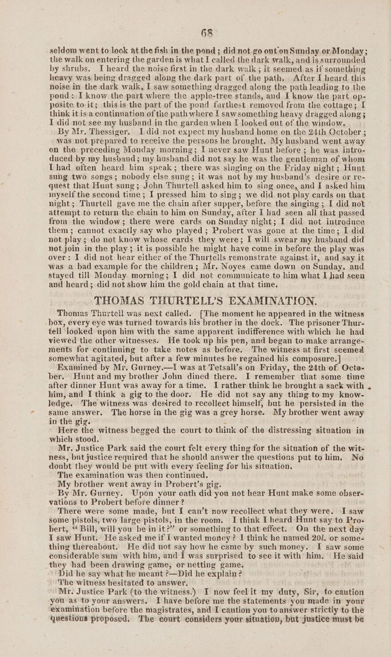 seldom went to look at the fish in the pond ; did not go out on Sunday or Monday; the walk on entering the garden is what I called the dark walk, and is surrounded by shrubs. I heard the noise first in the dark walk; it seemed as if something heavy was being dragged along the dark part of the path. After I heard this noise in the dark walk, I saw something dragged along the path leading to the pond: I know the part where the apple-tree stands, and I know the part op- posite to it; this is the part of the pond farthest removed from the cottage; I think it isa continuation of the path where [ sawsomething heavy dragged along ; I did not see my husband in the garden when I looked out of the window. By Mr. Thessiger. I did not expect my husband home on the 24th October ; was not prepared to receive the persons he brought. My husband went away on the preceding Monday morning; I never saw Hunt before ; he was intro- duced by my husband; my husband did not say he was the gentleman of whom Lhad often heard him speak; there was singing on the Friday night; Hunt sung two songs; nobody else sung; it was not by my husband’s desire or re- quest that Hunt sung; John Thurtell asked him to sing once, and I asked him myself the second time ; I pressed him to sing; we did not play cards on that night; Thurtell gave me the chain after supper, before the singing ; [ did not attempt to return the chain to him on Sunday, after I had seen all that passed from the window; there were cards on Sunday night; I did not introduce them ; cannot exactly say who played ; Probert was gone at the time; I did not play ; do not know whose cards they were; I wil! swear my husband did not join in the play} it is possible he might have come in before the play was over: I did not hear either of the Thurteils remonstrate against it, and say it was a bad example for the children; Mr. Noyes came down on Sunday, and stayed till Monday. morning; I did not communicate to him what I had seen and heard; did not show him the gold chain at that time. THOMAS THURTELD’S EXAMINATION. Thomas Thurtell was next called. [The moment he appeared in the witness box, every eye was turned towards his brother in the dock. The prisoner Thur- tell looked upon him with the same apparent indifference with which he had viewed the other witnesses. He took up his pen, and began to make arrange- ments for continuing to take notes as befere. The witness at first seemed somewhat agitated, but after a few minutes be regained his composure. } Examined by Mr. Gurney.—1 was at Tetsall’s on Friday, the 24th of. Octe- ber. Hunt and my brother John dined there. I remember that some time after dinner Hunt was away for atime. I rather think he brought a sack with him, and I think a gig to the door. He did not say any thing tomy know- ledge. The witness was desired to recollect himself, but he persisted in the same answer. The horse in the gig was a grey horse. My brother went away in the gig. é More: the witness begged the court to think of the distressing situation in which stood. Mr. Justice Park said the court felt every thing for the situation of the wit- ness, but justice required that he should answer the questions put to him, No doubt they would be put with every feeling for his situation. The examination was then continued. My brother went away in Probert’s gig. By Mr. Gurney. Upon your oath did you not hear Hunt make some obser- vations to Probert before dinner ? There were some made, but I can’t now recollect what they were. I saw some pistols, two large pistols, in the room. I think IT heard Hunt say to Pro- bert, ‘‘ Bill, will you be in it?” or something to that effect. On the next day I saw Hunt. He asked meif i wanted money? I think he named 201. or some- thing thereabout. He did not say how he came by such money. I saw some considerable sum with him, and I was surprised to see it with him. He said they had been drawing game, or netting game. Did he say what he meant ?—Did he explain ? The witness hesitated to answer. Mr. Justice Park (to the witness.) I now feelit my duty, Sir, to caution you as to your answers. Ihave before me the statements you made in your examination before the magistrates, and I caution you to answer strictly to the questions proposed, The court considers your situation, but justice must be