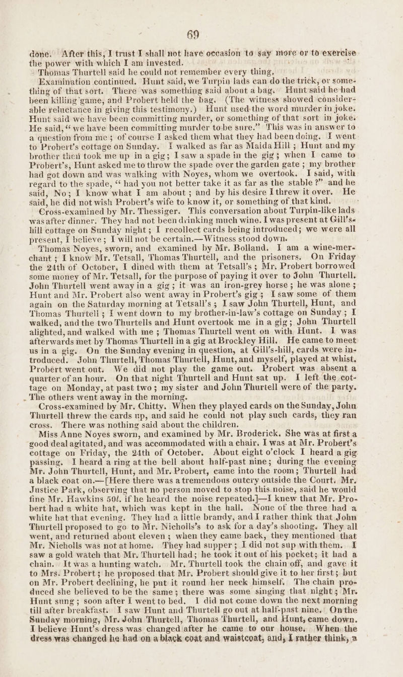 59 done. After this, I trust I shall not have occasion to say more or to exercise the power with which I am invested. — - i . Thomas Thurtell said he could not remember every thing. Examination continued. Hunt said, we Turpin lads can do the trick, or some- thing of that sort. There was something said about abag. Hunt said he had been killing game, and Probert held the bag. (The witness showed consider- able reluctance in giving this testimony.) Hunt used:the word murder in joke. Hunt said we have been committing murder, or something of that sort in joke. He said, “ we have been committing murder to:be sure.” This was in answer to a question from me; of course I asked them what they had been doing. I went to Probert’s cottage on Sunday. I walked as far as Maida Hill ; Hunt and my brother thei took me up in a gig; I saw a spade in the gig; when I came to Probert’s, Hunt asked me to throw the spade over the garden gate ; my brother had got down and was walking with Noyes, whom we overtook. I said, with regard to the spade, “ had you not better take it as far as the stable?” and he said, No; I know what I am about ; and by his desire I threw it over. He said, he did not wish Probert’s wife to know it, or something of that kind. Cross-examined by Mr. Thessiger. This conversation about Turpin-like lads wasafter dinner. They had not been drinking much wine. I was present at Gill’se hill cottage on Sunday night; I recollect cards being introduced; we were all present, I believe; I will not be certain.— Witness stood down. Thomas Noyes, sworn, and examined by Mr. Bolland. I am a wine-mer- chant ; I know Mr. Tetsall, Thomas Thurtell, and the prisoners. On Friday the 24th of October, I dined with them at Tetsall’s; Mr, Probert borrowed some money of Mr. Tetsall, for the purpose of paying it over to John Thurtell. John Thurtell went away ina gig; it was an iron-grey horse ; he was alone ; Hunt and Mr. Probert also went away in Probert’s gig; Isaw some of them again on the Saturday morning at Tetsall’s ; Isaw John Thurtell, Hunt, and Thomas Thurtell; I went down to my brother-in-law’s cottage on Sunday ; I walked, and the two Thurtells and Hunt overtook me ina gig; John Thurtell alighted, and walked with me ; Thomas Thurtell went on with Hunt. 1 was afterwards met by Thomas Thurtell ina gig at Brockley Hill. He came to meet us ina gig. On the Sunday evening in question, at Gill’s-hill, cards were in- troduced. John Thurtell, Thomas Thurtell, Hunt, and myself, played at whist. Probert went out. We did not play the game out. Probert was absent a quarter of an hour. On that night Thurtell and Hunt sat up. I left the .cot- tage on Monday, at past two; my sister and John Thurtell were of the party. . The others went away in the morning. Cross-examined by Mr. Chitty. When they played cards on the Sunday, John Thurtell threw the cards up, and said he could not play such cards, they ran cross. There was nothing said about the children. Miss Anne Noyes sworn, and examined by Mr. Broderick. She was at first a good deal agitated, and was accommodated with a chair. I was at Mr. Probert’s cottage on Friday, the 24th of October. About eight o’clock I heard a gig passing. I heard aring at the bell about half-past nine; during the evening Mr. John Thurtell, Hunt, and Mr. Probert, came into the room; Thurtell had a black coat on.—[Here there was atremendous outcry outside the Court. Mr. Justice Park, observing that no person moved to stop this.noise, said he would fine Mr. Hawkins 501, if he heard the noise repeated.]—I knew that Mr. Pro- bert had a white hat, which was kept in the hall. None of the three had a white hat that evening. They had a little bramdy, and I rather think that John Thurtell proposed to go to Mr. Nicholls’s to ask for a day’s shooting. They all went, and returned about eleven; when they came back, they mentioned that Mr. Nicholls was not athome. They had supper; I did not sup withthem. I saw a gold watch that Mr. Thurtell had; he took it out of his pocket; it had a chain. It was a hunting watch. Mr. Thurtell took the chain off, and gave it to Mrs. Probert; he proposed that Mr. Probert should give it to her first; but on Mr. Probert declining, he put it round her neck himself. The chain pro- duced she believed to be the same; there was some singing that night; Mr. Hunt sung; soon after I went to bed. I did not come down the next morning till after breakfast. I saw Hunt and Thurtell go out at half-past nine. Onthe Sunday morning, Mr. John Thurtell, Thomas Thurtell, and Hunt, came down. I believe Hunt’s dress was changediafter he came to our houses When. the dress was changed he had on a black coat and waistcoat, and, L rather think, a