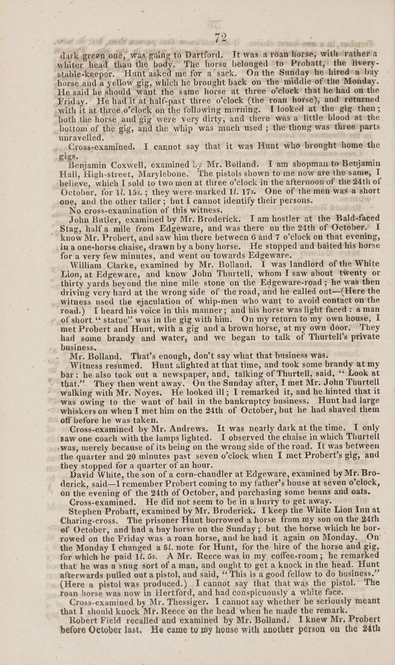 | | dark green, oné, was, going to Dartford. Tt was a roan horse, witlr rather a whiter head than the body. The horse belonged ‘to Probatt,” the livery- stable-keeper. Hunt asked me for a’sack. On the Sunday he hired* a bay horse anda yellow gig, which he brought back on the middle-of*ttte ‘Monday. He said he should want the same horse at three o’clock’ that he*had on the Friday. He had it at half-past three o’clock (the roan horse), and’ returned -with it at three.o’clock on the following morning. ‘I looked at the gig: then; oth the horse and gig were very dirty, and there’ was a little blood at: the bottom of the gig, and the whip was much used ; thethong was three parts unravelled. : : Cross-examined. I cannot say that it was Hunt who brought home the gigs. Benjamin Coxwell, examined by Mr. Bolland. I am shopman to Benjamin Hall, High-street, Marylebone. The pistols shown to me now are thesame, I believe, which I sold to two men at three o’clock in the afternoon of the 24th of October, for 11. 15s. ; they were-marked Il. 17s. One of the men was a short one, and the other taller ; but I cannot identify their persons. <¥ _ No cross-examination of this witness. : John Butler, examined by Mr. Broderick. Iam hostler at the Bald-faced Stag, half a mile from Edgeware, and was there on the 24th of October. I know Mr. Probert, and saw him there between 6 and 7 o’clock on that evening, -in a one-horse chaise, drawn by a bony horse. He stopped and baited his horse for a very few minutes, and went on towards Edgeware. _ William Clarke, examined by Mr. Bolland. I was landlord of the White Lion, at Edgeware, and know John Thurtell, whom I saw about twenty or thirty yards beyond the nine mile: stone on the Edgeware-road ; he was then driving very hard at the wrong side of the road, and he called out—({Here the witness used the ejaculation of whip-men who want to avoid contact on the road.) I heard his voice in this manner; and his horse was light faced: a man of short ‘ statue” was in the gig with him. On my return to my own house, I met Probert and Hunt, with a gig and a brown horse, at my own door. They had some brandy and water, and we began to talk of Thurtell’s private _ business... Mr. Bolland. That’s enough, don’t say what that business was. Witness resumed. Hunt alighted at that time, and took some brandy at my _ bar: he,also took out a newspaper, and, talking of Thurtell, said, “‘ Look at that.” They then went away. On the Sunday after, I met Mr. John Thurtell walking with Mr. Noyes. He looked ill; I remarked it, and he hinted that it was owing to the want of bail in the bankruptcy business. Hunt had large whiskers on when I met him on the 24th of October, but he had shaved them off before he was taken. Cross-examined by Mr. Andrews. It was nearly dark at the time. I only ‘saw one coach with the lamps lighted. I observed the chaise in which Thurtell -was, nrerely because of its being on the wrong side of the road. It was between the quarter and 20 minutes past seven o’clock when I met Probert’s gig, and they stopped for a quarter of an hour. David White, the son of a corn-chandler at Edgeware, examined by Mr. Bro- derick, said—I remember Probert coming to my father’s house at seven o’clock, on the evening of the 24th of October, and purchasing some beans and oats. Cross-examined. He did not seem to be in a hurry to get away. Stephen Probatt, examined by Mr. Broderick. I keep the White Lion Inn at Charing-cross. The prisoner Hunt borrowed a horse from my son on the 24th ef October, and had a bay horse on the Sunday ; but the horse which he bor- | rowed on the Friday was a roan horse, and he had it again on Monday. On’ the Monday I changed a 5/. note for Hunt, for the hire of the horse and gig, for which he paid 1/. 5s. A Mr. Reece was in my coffee-room; he remarked that he was a snug sort of a man, and ought to get a knock in the head. Hunt afterwards pulled out a pistol, and said, “ This is a good fellow to do business.” . (Here a pistol was produced.). I cannot say that that was the pistol. The roan horse was now in Hertford, and had conspicuously a white face. Cross-examined by Mr. Thessiger. I cannot say whether he seriously meant that I should knock Mr. Reece on the head when he made the remark. Robert Field recalled and examined by Mr. Bolland. I knew Mr, Probert before October last. He came to my house with another person on the 24th