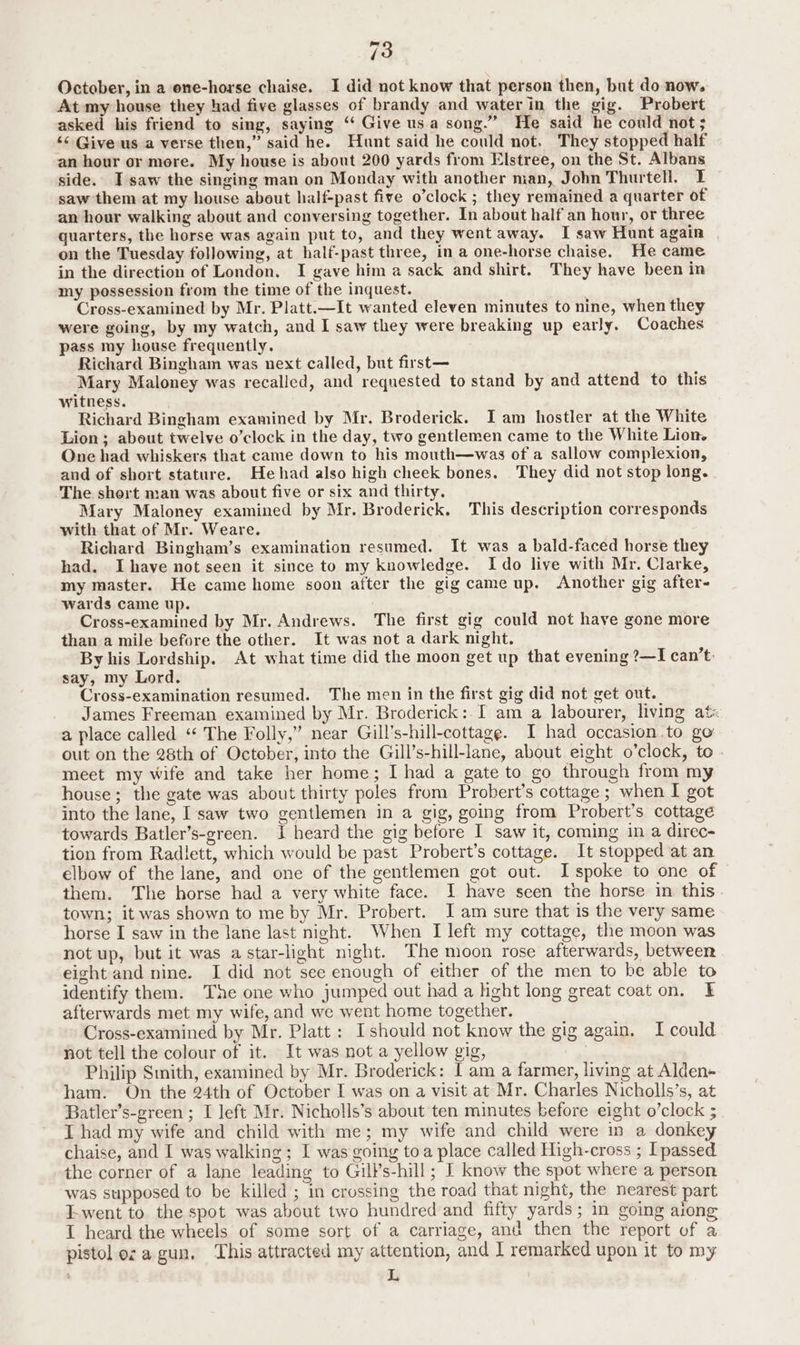 October, in a one-horse chaise. I did not know that person then, but do now. At my house they had five glasses of brandy and water in the gig. Probert asked his friend to sing, saying ‘‘ Give usa song.” He said he could not ; << Give us a verse then,” said he. Hunt said he could not. They stopped half an hour or more. My house is about 200 yards from Elstree, on the St. Albans side. I saw the singing man on Monday with another man, John Thurtell. I saw them at my house about half-past five o’clock ; they remained a quarter of an hour walking about and conversing together. In about half an hour, or three quarters, the horse was again put to, and they went away. I saw Hunt again on the Tuesday following, at half-past three, in a one-horse chaise. He came in the direction of London. I gave him a sack and shirt. They have been in my possession from the time of the inquest. Cross-examined by Mr. Platt.—It wanted eleven minutes to nine, when they were going, by my watch, and I saw they were breaking up early. Coaches pass my house frequently. Richard Bingham was next called, but first— Mary Maloney was recalled, and requested to stand by and attend to this witness. Richard Bingham examined by Mr. Broderick. Iam hostler at the White Lion ; about twelve o’clock in the day, two gentlemen came to the White Lion. One had whiskers that came down to his mouth—was of a sallow complexion, and of short stature. Hehad also high cheek bones. They did not stop long. The shert man was about five or six and thirty. Mary Maloney examined by Mr. Broderick. This description corresponds with that of Mr. Weare. Richard Bingham’s examination resumed. It was a bald-faced horse they had. Ihave not seen it since to my knowledge. Ido live with Mr. Clarke, my master. He came home soon after the gig came up. Another gig after- wards came up. . Cross-examined by Mr. Andrews. The first gig could not have gone more than a mile before the other. It was not a dark night. By his Lordship. At what time did the moon get up that evening ?—I can’t: say, my Lord. Cross-examination resumed. The men in the first gig did not get out. James Freeman examined by Mr. Broderick: I am a labourer, living at« a place called “‘ The Folly,” near Gill’s-hill-cottage. I had occasion .to go out on the 28th of October, into the Gill’s-hill-lane, about eight o’clock, to . meet my wife and take her home; I had a gate to go through from my house; the gate was about thirty poles from Probert’s cottage ; when I got into the lane, I saw two gentlemen in a gig, going from Probert’s cottage towards Batler’s-green. I heard the gig before I saw it, coming in a direc- tion from Radlett, which would be past Probert’s cottage. It stopped at an elbow of the lane, and one of the gentlemen got out. I spoke to one of © them. The horse had a very white face. I have seen the horse in this. town; it was shown to me by Mr. Probert. J am sure that is the very same horse I saw in the lane last night. When I left my cottage, the moon was not up, but it was a star-light night. The moon rose afterwards, between eight and nine. I did not see enough of either of the men to be able to identify them. The one who jumped out had a hght long great coat on. I afterwards met my wife, and we went home together. Cross-examined by Mr. Platt: Ishould not know the gig again. I could not tell the colour of it. It was not a yellow gig, Philip Smith, examined by Mr. Broderick: I am a farmer, living at Alden+ ham. On the 24th of October I was on a visit at Mr. Charles Nicholls’s, at Batler’s-green ; I left Mr. Nicholls’s about ten minutes before eight o’clock ; I had my wife and child with me; my wife and child were in a donkey chaise, and I was walking; I was going toa place called High-cross ; [passed the corner of a lane leading to Gill’s-hill; I know the spot where a person was supposed to be killed ; in crossing the road that night, the nearest part Lwent to the spot was about two hundred and fifty yards; in going aiong I heard the wheels of some sort of a carriage, and then the report of a pistol ez a gun. This attracted my attention, and I remarked upon it to my L